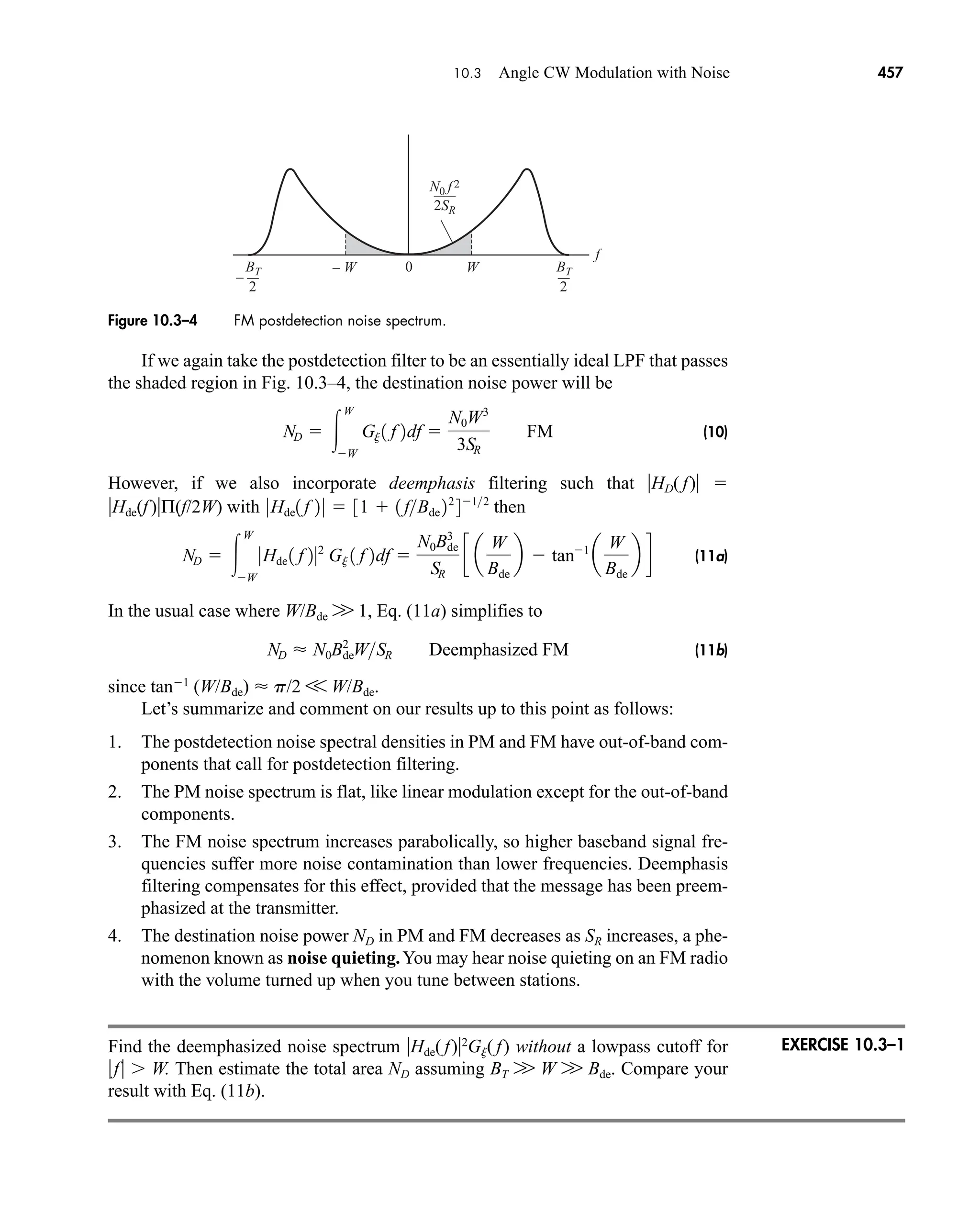 – W W
N0 f 2
BT
2SR
f
0
2
–
BT
2
Figure 10.3–4 FM postdetection noise spectrum.
10.3 Angle CW Modulation with Noise 457
If we again take the postdetection filter to be an essentially ideal LPF that passes
the shaded region in Fig. 10.3–4, the destination noise power will be
(10)
However, if we also incorporate deemphasis filtering such that HD( f) 
Hde(f)Π(f/2W) with then
(11a)
In the usual case where W/Bde W 1, Eq. (11a) simplifies to
(11b)
since tan1
(W/Bde)  p/2 V W/Bde.
Let’s summarize and comment on our results up to this point as follows:
1. The postdetection noise spectral densities in PM and FM have out-of-band com-
ponents that call for postdetection filtering.
2. The PM noise spectrum is flat, like linear modulation except for the out-of-band
components.
3. The FM noise spectrum increases parabolically, so higher baseband signal fre-
quencies suffer more noise contamination than lower frequencies. Deemphasis
filtering compensates for this effect, provided that the message has been preem-
phasized at the transmitter.
4. The destination noise power ND in PM and FM decreases as SR increases, a phe-
nomenon known as noise quieting.You may hear noise quieting on an FM radio
with the volume turned up when you tune between stations.
Find the deemphasized noise spectrum Hde( f)2
Gj( f) without a lowpass cutoff for
f  W. Then estimate the total area ND assuming BT W W W Bde. Compare your
result with Eq. (11b).
ND  N0Bde
2
WSR Deemphasized FM
ND  
W
W
0Hde 1 f 202
Gj 1 f 2df 
N0Bde
3
SR
c a
W
Bde
b  tan1
a
W
Bde
b d
0Hde1 f 2 0  31  1 fBde 22
412
ND  
W
W
Gj 1 f 2df 
N0W˛3
3SR
FM
EXERCISE 10.3–1
car80407_ch10_439-478.qxd 12/17/08 5:22 PM Page 457
Confirming Pages
 