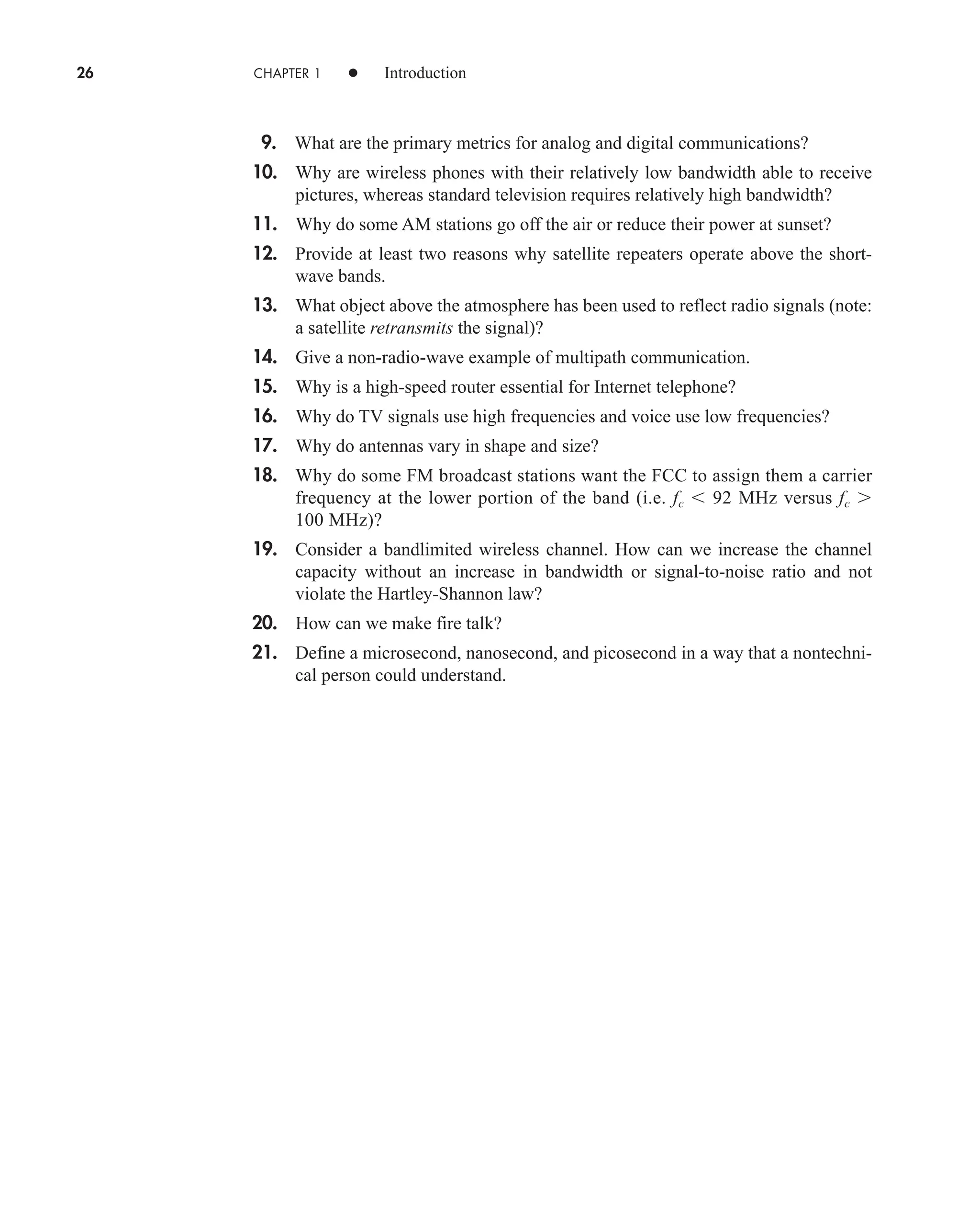26 CHAPTER 1 • Introduction
9. What are the primary metrics for analog and digital communications?
10. Why are wireless phones with their relatively low bandwidth able to receive
pictures, whereas standard television requires relatively high bandwidth?
11. Why do some AM stations go off the air or reduce their power at sunset?
12. Provide at least two reasons why satellite repeaters operate above the short-
wave bands.
13. What object above the atmosphere has been used to reflect radio signals (note:
a satellite retransmits the signal)?
14. Give a non-radio-wave example of multipath communication.
15. Why is a high-speed router essential for Internet telephone?
16. Why do TV signals use high frequencies and voice use low frequencies?
17. Why do antennas vary in shape and size?
18. Why do some FM broadcast stations want the FCC to assign them a carrier
frequency at the lower portion of the band (i.e. fc  92 MHz versus fc 
100 MHz)?
19. Consider a bandlimited wireless channel. How can we increase the channel
capacity without an increase in bandwidth or signal-to-noise ratio and not
violate the Hartley-Shannon law?
20. How can we make fire talk?
21. Define a microsecond, nanosecond, and picosecond in a way that a nontechni-
cal person could understand.
car80407_ch01_001-026.qxd 12/8/08 10:21 PM Page 26
 