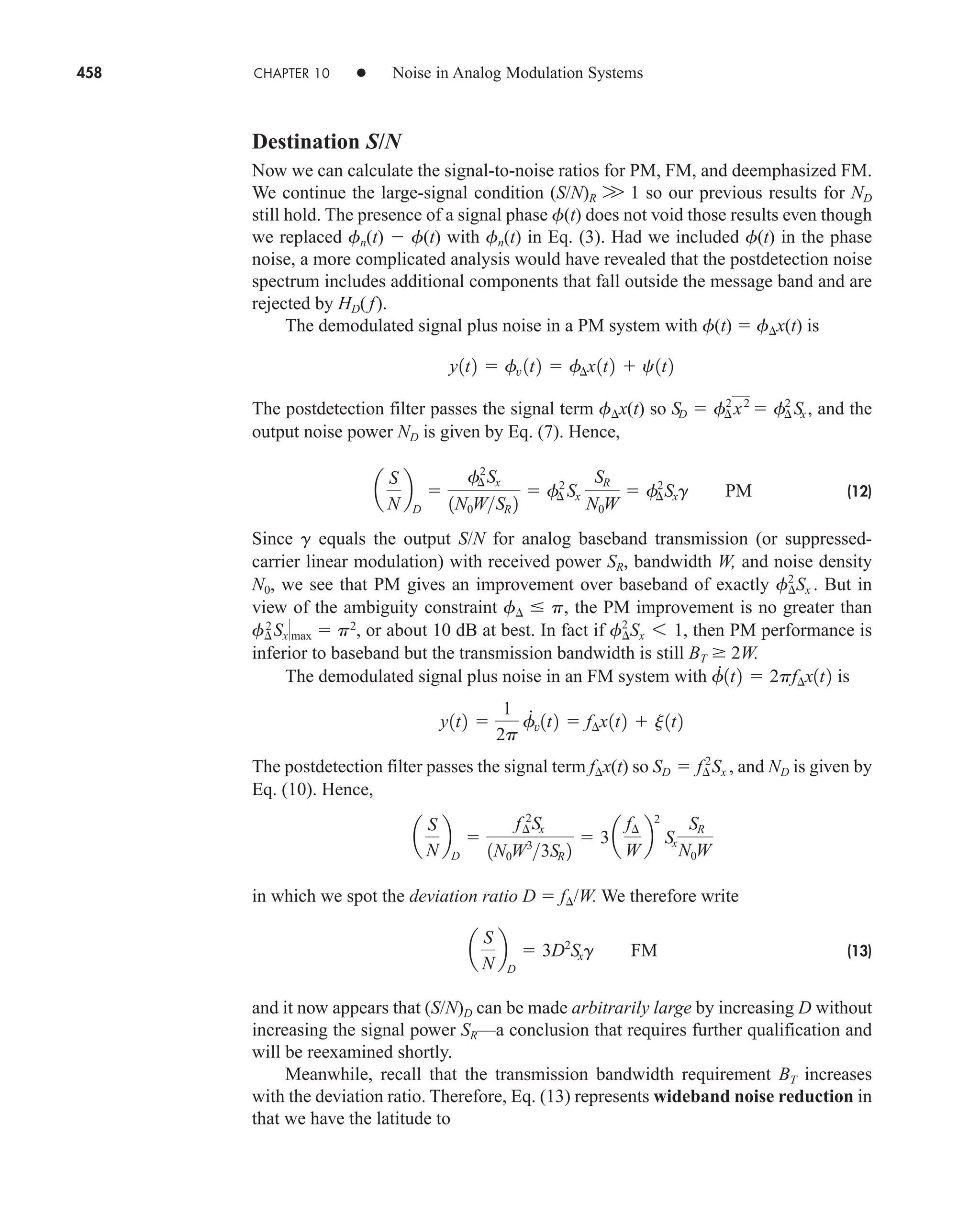 458 CHAPTER 10 • Noise in Analog Modulation Systems
Destination S/N
Now we can calculate the signal-to-noise ratios for PM, FM, and deemphasized FM.
We continue the large-signal condition (S/N)R W 1 so our previous results for ND
still hold. The presence of a signal phase f(t) does not void those results even though
we replaced fn(t)  f(t) with fn(t) in Eq. (3). Had we included f(t) in the phase
noise, a more complicated analysis would have revealed that the postdetection noise
spectrum includes additional components that fall outside the message band and are
rejected by HD( f).
The demodulated signal plus noise in a PM system with f(t)  f x(t) is
The postdetection filter passes the signal term f x(t) so and the
output noise power ND is given by Eq. (7). Hence,
(12)
Since g equals the output S/N for analog baseband transmission (or suppressed-
carrier linear modulation) with received power SR, bandwidth W, and noise density
N0, we see that PM gives an improvement over baseband of exactly But in
view of the ambiguity constraint f  p, the PM improvement is no greater than
f2
Sxmax  p2
, or about 10 dB at best. In fact if then PM performance is
inferior to baseband but the transmission bandwidth is still BT  2W.
The demodulated signal plus noise in an FM system with is
The postdetection filter passes the signal term f x(t) so and ND is given by
Eq. (10). Hence,
in which we spot the deviation ratio D  f /W. We therefore write
(13)
and it now appears that (S/N)D can be made arbitrarily large by increasing D without
increasing the signal power SR—a conclusion that requires further qualification and
will be reexamined shortly.
Meanwhile, recall that the transmission bandwidth requirement BT increases
with the deviation ratio. Therefore, Eq. (13) represents wideband noise reduction in
that we have the latitude to
a
S
N
b
D
 3D2
Sxg FM
a
S
N
b
D

f¢
2
Sx
1N0W˛3
3SR 2
 3a
f¢
W
b
2
Sx
SR
N0W
SD  f¢
2
˛Sx ,
y1t2 
1
2p
f
#
v1t2  f¢x1t2  j1t2
f
#
1t2  2pf¢x1t2
f¢
2
Sx 6 1,
f¢
2
Sx .
a
S
N
b
D

f¢
2
Sx
1N0WSR 2
 f¢
2
Sx
SR
N0W
 f¢
2
Sxg PM
SD  f¢
2
x2
 f¢
2
Sx,
y1t2  fv 1t2  f¢x1t2  c1t2
car80407_ch10_439-478.qxd 12/17/08 5:22 PM Page 458
Confirming Pages
 