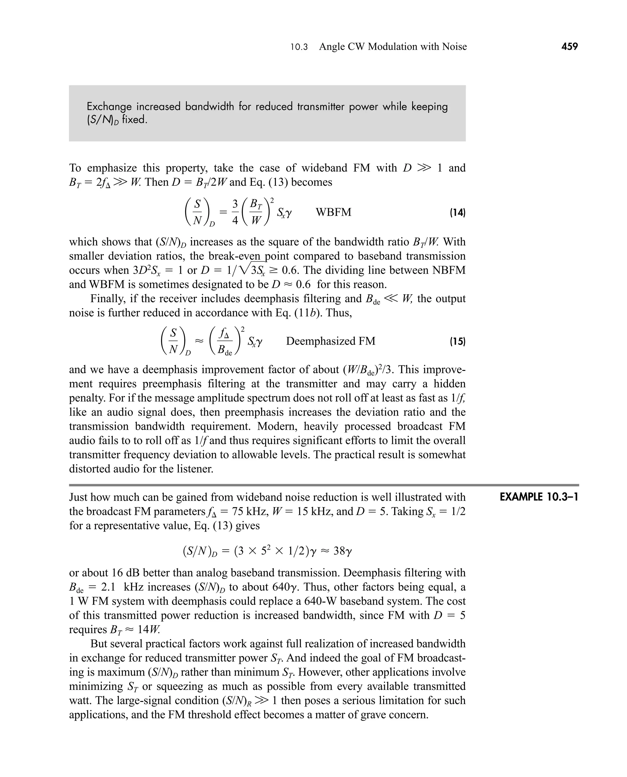 10.3 Angle CW Modulation with Noise 459
Exchange increased bandwidth for reduced transmitter power while keeping
(S/N)D fixed.
To emphasize this property, take the case of wideband FM with D W 1 and
BT  2f W W. Then D  BT/2W and Eq. (13) becomes
(14)
which shows that (S/N)D increases as the square of the bandwidth ratio BT/W. With
smaller deviation ratios, the break-even point compared to baseband transmission
occurs when 3D2
Sx  1 or The dividing line between NBFM
and WBFM is sometimes designated to be D  0.6 for this reason.
Finally, if the receiver includes deemphasis filtering and Bde V W, the output
noise is further reduced in accordance with Eq. (11b). Thus,
(15)
and we have a deemphasis improvement factor of about (W/Bde)2
/3. This improve-
ment requires preemphasis filtering at the transmitter and may carry a hidden
penalty. For if the message amplitude spectrum does not roll off at least as fast as 1/f,
like an audio signal does, then preemphasis increases the deviation ratio and the
transmission bandwidth requirement. Modern, heavily processed broadcast FM
audio fails to to roll off as 1/f and thus requires significant efforts to limit the overall
transmitter frequency deviation to allowable levels. The practical result is somewhat
distorted audio for the listener.
Just how much can be gained from wideband noise reduction is well illustrated with
the broadcast FM parameters f  75 kHz, W  15 kHz, and D  5. Taking Sx  1/2
for a representative value, Eq. (13) gives
or about 16 dB better than analog baseband transmission. Deemphasis filtering with
Bde  2.1 kHz increases (S/N)D to about 640g. Thus, other factors being equal, a
1 W FM system with deemphasis could replace a 640-W baseband system. The cost
of this transmitted power reduction is increased bandwidth, since FM with D  5
requires BT  14W.
But several practical factors work against full realization of increased bandwidth
in exchange for reduced transmitter power ST. And indeed the goal of FM broadcast-
ing is maximum (S/N)D rather than minimum ST. However, other applications involve
minimizing ST or squeezing as much as possible from every available transmitted
watt. The large-signal condition (S/N)R W 1 then poses a serious limitation for such
applications, and the FM threshold effect becomes a matter of grave concern.
1SN 2D  13  52
 122g  38g
a
S
N
b
D
 a
f¢
Bde
b
2
Sxg Deemphasized FM
D  123Sx  0.6.
a
S
N
b
D

3
4
a
BT
W
b
2
Sxg WBFM
EXAMPLE 10.3–1
car80407_ch10_439-478.qxd 12/17/08 5:22 PM Page 459
Confirming Pages
 