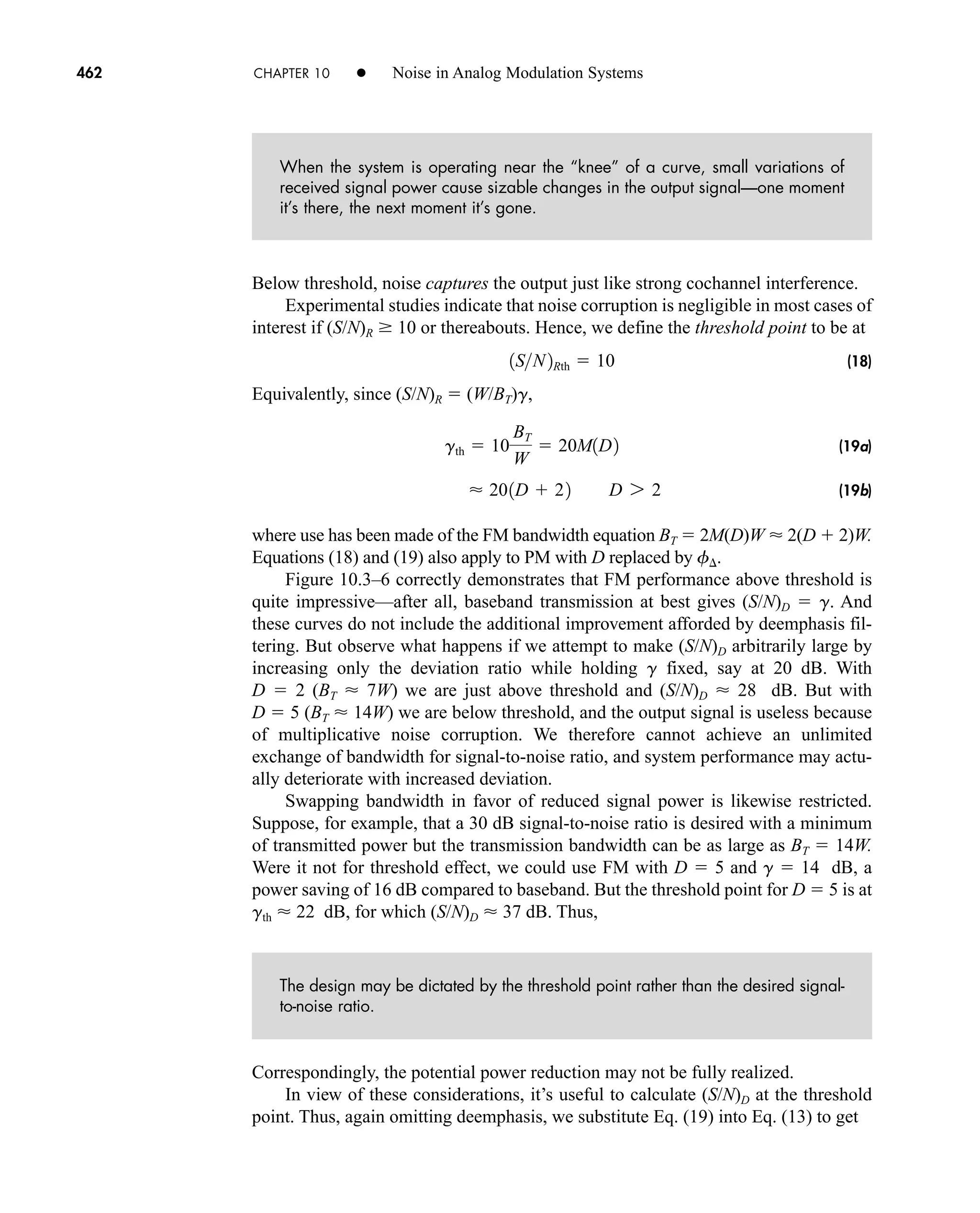 462 CHAPTER 10 • Noise in Analog Modulation Systems
When the system is operating near the “knee” of a curve, small variations of
received signal power cause sizable changes in the output signal—one moment
it’s there, the next moment it’s gone.
Below threshold, noise captures the output just like strong cochannel interference.
Experimental studies indicate that noise corruption is negligible in most cases of
interest if (S/N)R  10 or thereabouts. Hence, we define the threshold point to be at
(18)
Equivalently, since (S/N)R  (W/BT)g,
(19a)
(19b)
where use has been made of the FM bandwidth equation BT  2M(D)W  2(D  2)W.
Equations (18) and (19) also apply to PM with D replaced by f .
Figure 10.3–6 correctly demonstrates that FM performance above threshold is
quite impressive—after all, baseband transmission at best gives (S/N)D  g. And
these curves do not include the additional improvement afforded by deemphasis fil-
tering. But observe what happens if we attempt to make (S/N)D arbitrarily large by
increasing only the deviation ratio while holding g fixed, say at 20 dB. With
D  2 (BT  7W) we are just above threshold and (S/N)D  28 dB. But with
D  5 (BT  14W) we are below threshold, and the output signal is useless because
of multiplicative noise corruption. We therefore cannot achieve an unlimited
exchange of bandwidth for signal-to-noise ratio, and system performance may actu-
ally deteriorate with increased deviation.
Swapping bandwidth in favor of reduced signal power is likewise restricted.
Suppose, for example, that a 30 dB signal-to-noise ratio is desired with a minimum
of transmitted power but the transmission bandwidth can be as large as BT  14W.
Were it not for threshold effect, we could use FM with D  5 and g  14 dB, a
power saving of 16 dB compared to baseband. But the threshold point for D  5 is at
gth  22 dB, for which (S/N)D  37 dB. Thus,
The design may be dictated by the threshold point rather than the desired signal-
to-noise ratio.
Correspondingly, the potential power reduction may not be fully realized.
In view of these considerations, it’s useful to calculate (S/N)D at the threshold
point. Thus, again omitting deemphasis, we substitute Eq. (19) into Eq. (13) to get
 201D  22 D 7 2
gth  10
BT
W
 20M1D2
1SN2Rth  10
car80407_ch10_439-478.qxd 12/17/08 5:22 PM Page 462
Confirming Pages
 