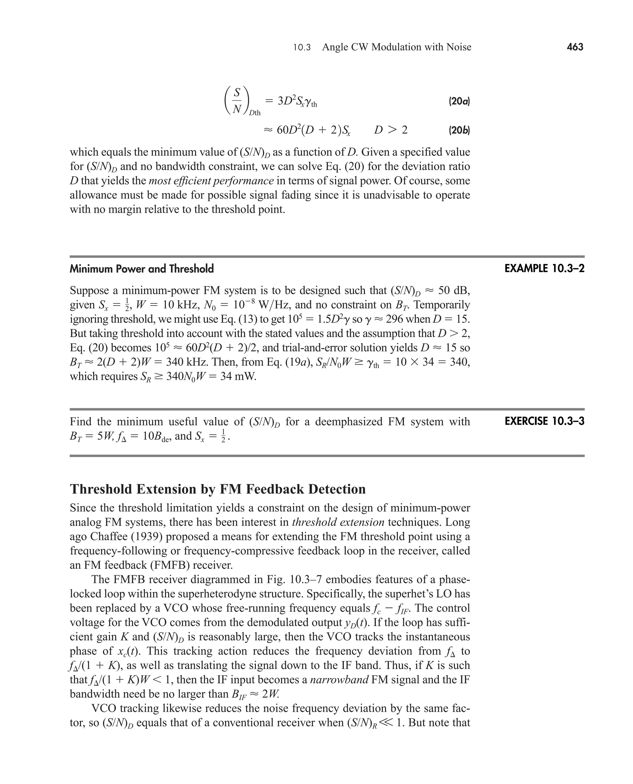10.3 Angle CW Modulation with Noise 463
(20a)
(20b)
which equals the minimum value of (S/N)D as a function of D. Given a specified value
for (S/N)D and no bandwidth constraint, we can solve Eq. (20) for the deviation ratio
D that yields the most efficient performance in terms of signal power. Of course, some
allowance must be made for possible signal fading since it is unadvisable to operate
with no margin relative to the threshold point.
Minimum Power and Threshold
Suppose a minimum-power FM system is to be designed such that (S/N)D  50 dB,
given and no constraint on BT. Temporarily
ignoring threshold, we might use Eq. (13) to get 105
 1.5D2
g so g  296 when D  15.
But taking threshold into account with the stated values and the assumption that D  2,
Eq. (20) becomes 105
 60D2
(D  2)/2, and trial-and-error solution yields D  15 so
BT  2(D  2)W  340 kHz. Then, from Eq. (19a), SR/N0W  gth  10  34  340,
which requires SR  340N0W  34 mW.
Find the minimum useful value of (S/N)D for a deemphasized FM system with
BT  5W, f  10Bde, and
Threshold Extension by FM Feedback Detection
Since the threshold limitation yields a constraint on the design of minimum-power
analog FM systems, there has been interest in threshold extension techniques. Long
ago Chaffee (1939) proposed a means for extending the FM threshold point using a
frequency-following or frequency-compressive feedback loop in the receiver, called
an FM feedback (FMFB) receiver.
The FMFB receiver diagrammed in Fig. 10.3–7 embodies features of a phase-
locked loop within the superheterodyne structure. Specifically, the superhet’s LO has
been replaced by a VCO whose free-running frequency equals fc  fIF. The control
voltage for the VCO comes from the demodulated output yD(t). If the loop has suffi-
cient gain K and (S/N)D is reasonably large, then the VCO tracks the instantaneous
phase of xc(t). This tracking action reduces the frequency deviation from f to
f /(1  K), as well as translating the signal down to the IF band. Thus, if K is such
that f /(1  K)W 1, then the IF input becomes a narrowband FM signal and the IF
bandwidth need be no larger than BIF  2W.
VCO tracking likewise reduces the noise frequency deviation by the same fac-
tor, so (S/N)D equals that of a conventional receiver when (S/N)R V 1. But note that
Sx  1
2 .
N0  108
WHz,
Sx  1
2, W  10 kHz,
 60D2
1D  22Sx D 7 2
a
S
N
b
Dth
 3D2
Sxgth
EXAMPLE 10.3–2
EXERCISE 10.3–3
car80407_ch10_439-478.qxd 1/13/09 4:19 PM Page 463
Rev.Confirming Pages
 