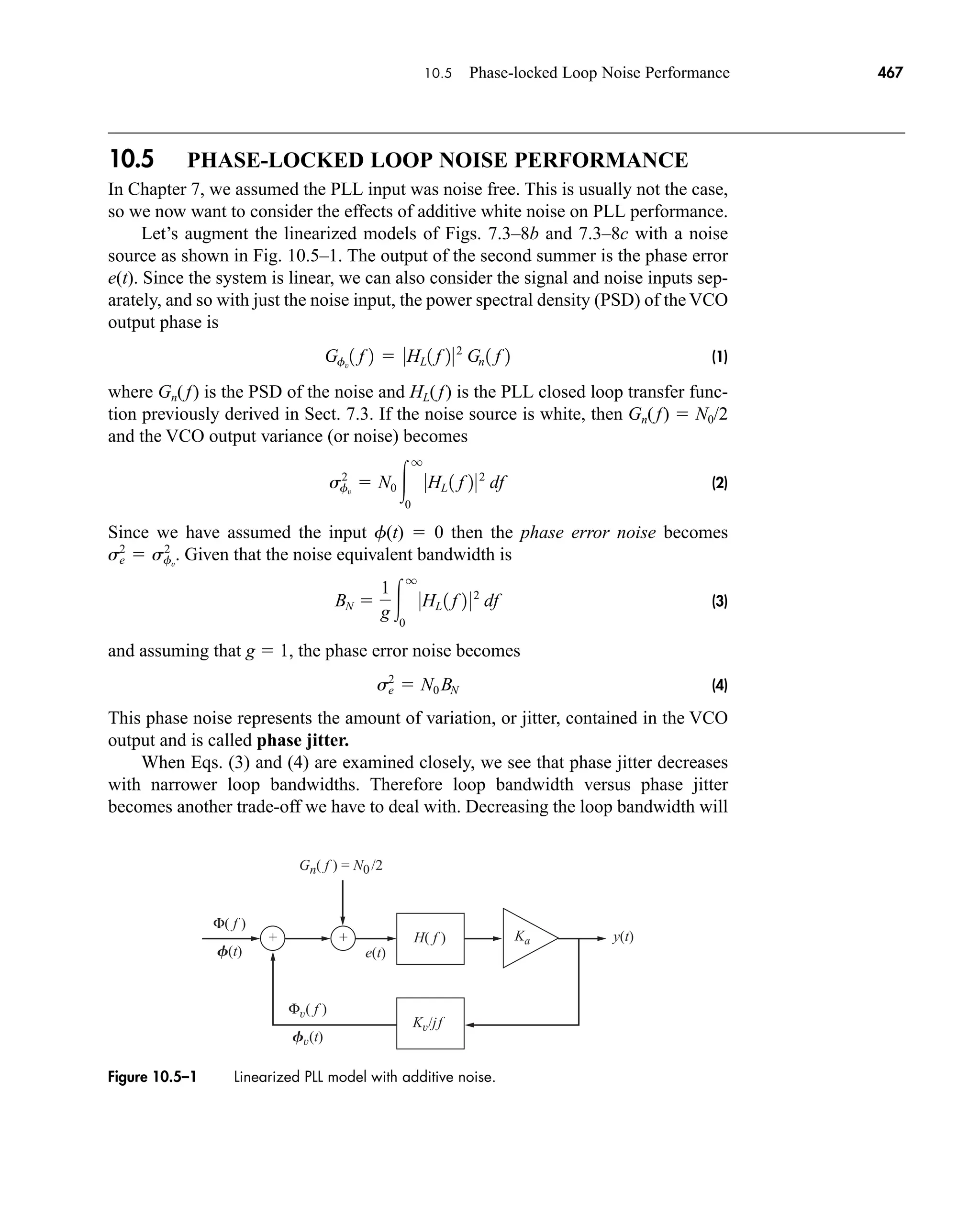 Gn( f ) = N0/2
H( f ) y(t)
e(t)
Kv/jf
Ka
Φv( f )
Fv(t)
Φ( f )
F(t)
+
+
Figure 10.5–1 Linearized PLL model with additive noise.
10.5 Phase-locked Loop Noise Performance 467
10.5 PHASE-LOCKED LOOP NOISE PERFORMANCE
In Chapter 7, we assumed the PLL input was noise free. This is usually not the case,
so we now want to consider the effects of additive white noise on PLL performance.
Let’s augment the linearized models of Figs. 7.3–8b and 7.3–8c with a noise
source as shown in Fig. 10.5–1. The output of the second summer is the phase error
e(t). Since the system is linear, we can also consider the signal and noise inputs sep-
arately, and so with just the noise input, the power spectral density (PSD) of the VCO
output phase is
(1)
where Gn(f) is the PSD of the noise and HL(f) is the PLL closed loop transfer func-
tion previously derived in Sect. 7.3. If the noise source is white, then Gn(f)  N0/2
and the VCO output variance (or noise) becomes
(2)
Since we have assumed the input f(t)  0 then the phase error noise becomes
Given that the noise equivalent bandwidth is
(3)
and assuming that g  1, the phase error noise becomes
(4)
This phase noise represents the amount of variation, or jitter, contained in the VCO
output and is called phase jitter.
When Eqs. (3) and (4) are examined closely, we see that phase jitter decreases
with narrower loop bandwidths. Therefore loop bandwidth versus phase jitter
becomes another trade-off we have to deal with. Decreasing the loop bandwidth will
s2
e  N0 BN
BN 
1
g 
q
0
0HL 1 f 2 02
df
s2
e  s2
fv
.
s2
fv
 N0 
q
0
0HL 1 f 202
df
Gfv
1 f 2  0HL1 f 202
Gn 1 f 2
car80407_ch10_439-478.qxd 12/17/08 5:22 PM Page 467
Confirming Pages
 