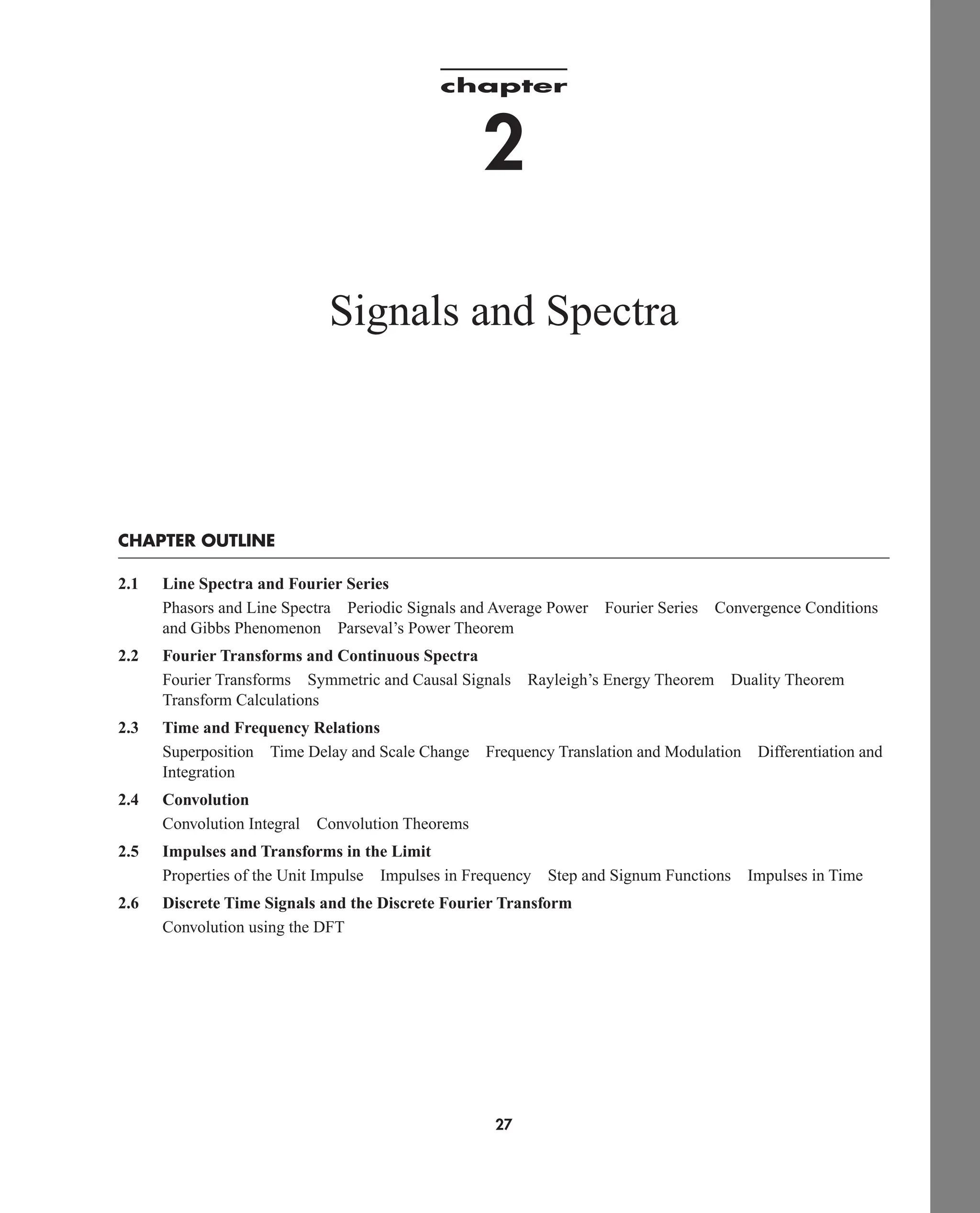 chapter
2
Signals and Spectra
CHAPTER OUTLINE
2.1 Line Spectra and Fourier Series
Phasors and Line Spectra Periodic Signals and Average Power Fourier Series Convergence Conditions
and Gibbs Phenomenon Parseval’s Power Theorem
2.2 Fourier Transforms and Continuous Spectra
Fourier Transforms Symmetric and Causal Signals Rayleigh’s Energy Theorem Duality Theorem
Transform Calculations
2.3 Time and Frequency Relations
Superposition Time Delay and Scale Change Frequency Translation and Modulation Differentiation and
Integration
2.4 Convolution
Convolution Integral Convolution Theorems
2.5 Impulses and Transforms in the Limit
Properties of the Unit Impulse Impulses in Frequency Step and Signum Functions Impulses in Time
2.6 Discrete Time Signals and the Discrete Fourier Transform
Convolution using the DFT
27
car80407_ch02_027-090.qxd 12/8/08 11:03 PM Page 27
 