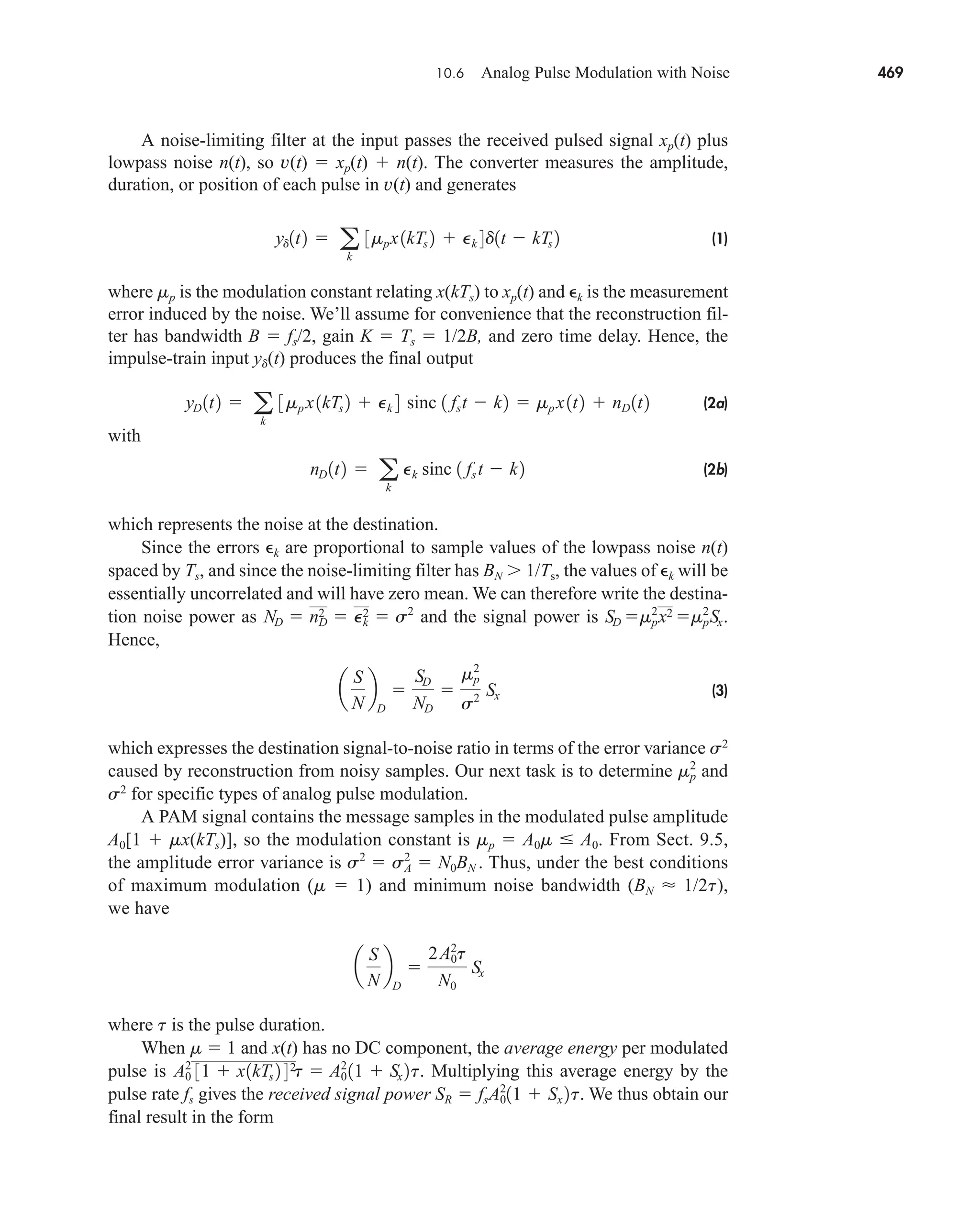 10.6 Analog Pulse Modulation with Noise 469
A noise-limiting filter at the input passes the received pulsed signal xp(t) plus
lowpass noise n(t), so v(t)  xp(t)  n(t). The converter measures the amplitude,
duration, or position of each pulse in v(t) and generates
(1)
where mp is the modulation constant relating x(kTs) to xp(t) and k is the measurement
error induced by the noise. We’ll assume for convenience that the reconstruction fil-
ter has bandwidth B  fs/2, gain K  Ts  1/2B, and zero time delay. Hence, the
impulse-train input yd(t) produces the final output
(2a)
with
(2b)
which represents the noise at the destination.
Since the errors k are proportional to sample values of the lowpass noise n(t)
spaced by Ts, and since the noise-limiting filter has BN  1/Ts, the values of k will be
essentially uncorrelated and will have zero mean. We can therefore write the destina-
tion noise power as and the signal power is
Hence,
(3)
which expresses the destination signal-to-noise ratio in terms of the error variance s2
caused by reconstruction from noisy samples. Our next task is to determine and
s2
for specific types of analog pulse modulation.
A PAM signal contains the message samples in the modulated pulse amplitude
A0[1  mx(kTs)], so the modulation constant is mp  A0m  A0. From Sect. 9.5,
the amplitude error variance is Thus, under the best conditions
of maximum modulation (m  1) and minimum noise bandwidth (BN  1/2t),
we have
where t is the pulse duration.
When m  1 and x(t) has no DC component, the average energy per modulated
pulse is Multiplying this average energy by the
pulse rate fs gives the received signal power We thus obtain our
final result in the form
SR  fs˛A0
2
11  Sx 2t.
A0
2
31  x1kTs 2 42
˛
t  A0
2
11  Sx 2t.
a
S
N
b
D

2A0
2
t
N0
Sx
s2
 sA
2
 N0BN .
mp
2
a
S
N
b
D

SD
ND

mp
2
s2 Sx
SD m2
px2 mp
2
Sx.
ND  nD
2  Pk
2  s2
nD 1t2  a
k
Pk sinc 1 fs t  k2
yD 1t2  a
k
3mp x1kTs 2  Pk 4 sinc 1 fst  k2  mp x1t2  nD 1t2
yd1t2  a
k
3mpx1kTs 2  Pk 4d1t  kTs 2
car80407_ch10_439-478.qxd 12/17/08 5:22 PM Page 469
Confirming Pages
 