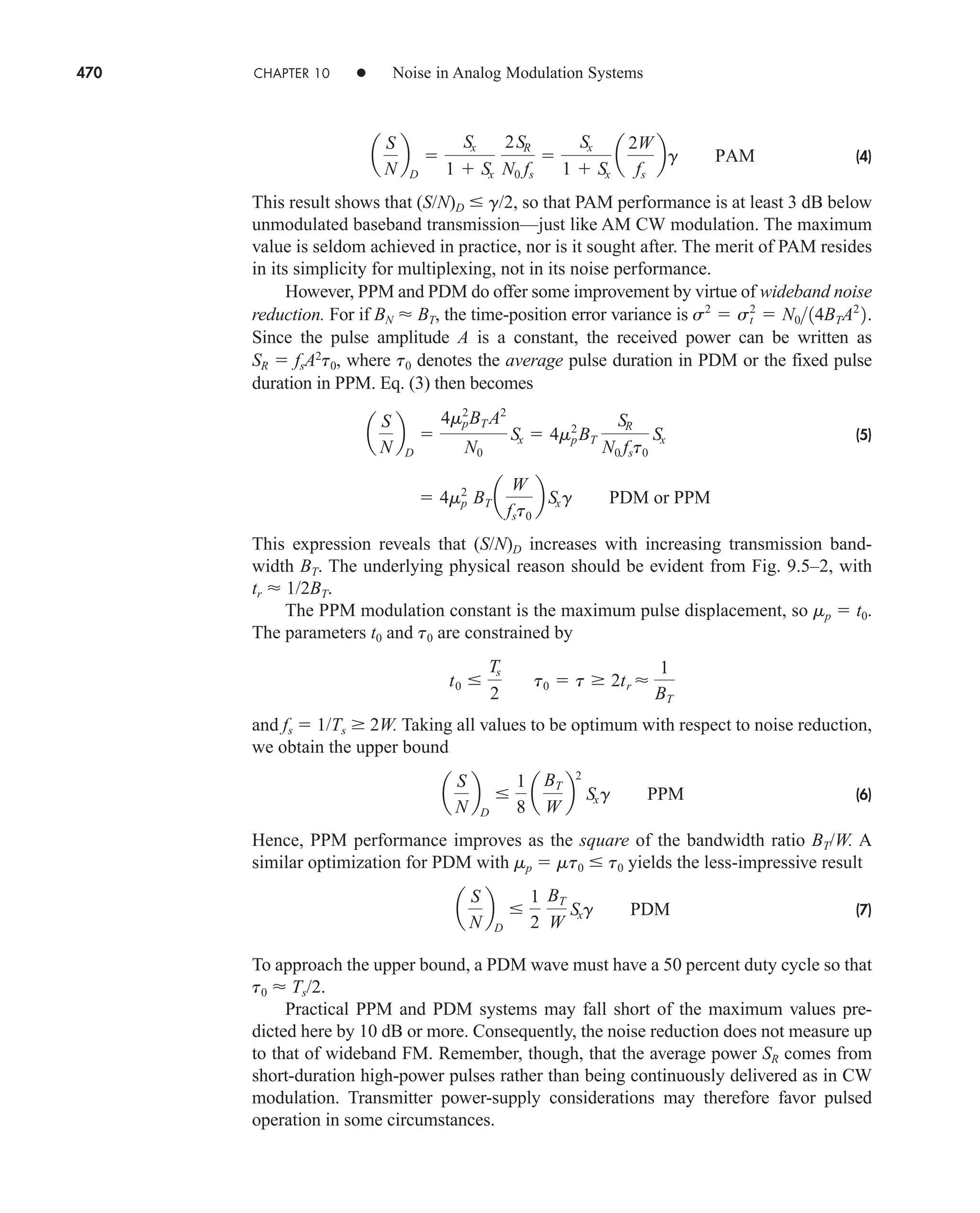 470 CHAPTER 10 • Noise in Analog Modulation Systems
(4)
This result shows that (S/N)D  g/2, so that PAM performance is at least 3 dB below
unmodulated baseband transmission—just like AM CW modulation. The maximum
value is seldom achieved in practice, nor is it sought after. The merit of PAM resides
in its simplicity for multiplexing, not in its noise performance.
However, PPM and PDM do offer some improvement by virtue of wideband noise
reduction. For if BN  BT, the time-position error variance is
Since the pulse amplitude A is a constant, the received power can be written as
SR  fsA2
t0, where t0 denotes the average pulse duration in PDM or the fixed pulse
duration in PPM. Eq. (3) then becomes
(5)
This expression reveals that (S/N)D increases with increasing transmission band-
width BT. The underlying physical reason should be evident from Fig. 9.5–2, with
tr  1/2BT.
The PPM modulation constant is the maximum pulse displacement, so mp  t0.
The parameters t0 and t0 are constrained by
and fs  1/Ts  2W. Taking all values to be optimum with respect to noise reduction,
we obtain the upper bound
(6)
Hence, PPM performance improves as the square of the bandwidth ratio BT/W. A
similar optimization for PDM with mp  mt0  t0 yields the less-impressive result
(7)
To approach the upper bound, a PDM wave must have a 50 percent duty cycle so that
t0  Ts/2.
Practical PPM and PDM systems may fall short of the maximum values pre-
dicted here by 10 dB or more. Consequently, the noise reduction does not measure up
to that of wideband FM. Remember, though, that the average power SR comes from
short-duration high-power pulses rather than being continuously delivered as in CW
modulation. Transmitter power-supply considerations may therefore favor pulsed
operation in some circumstances.
a
S
N
b
D

1
2
BT
W
Sxg PDM
a
S
N
b
D

1
8
a
BT
W
b
2
Sxg PPM
t0 
Ts
2
t0  t  2tr 
1
BT
 4mp
2
BT a
W
fst0
b Sxg PDM or PPM
a
S
N
b
D

4mp
2
BT A2
N0
Sx  4mp
2
BT
SR
N0 fst0
Sx
s2
 st
2
 N014BTA2
2.
a
S
N
b
D

Sx
1  Sx
2SR
N0 fs

Sx
1  Sx
a
2W
fs
bg PAM
car80407_ch10_439-478.qxd 12/17/08 5:22 PM Page 470
Confirming Pages
 