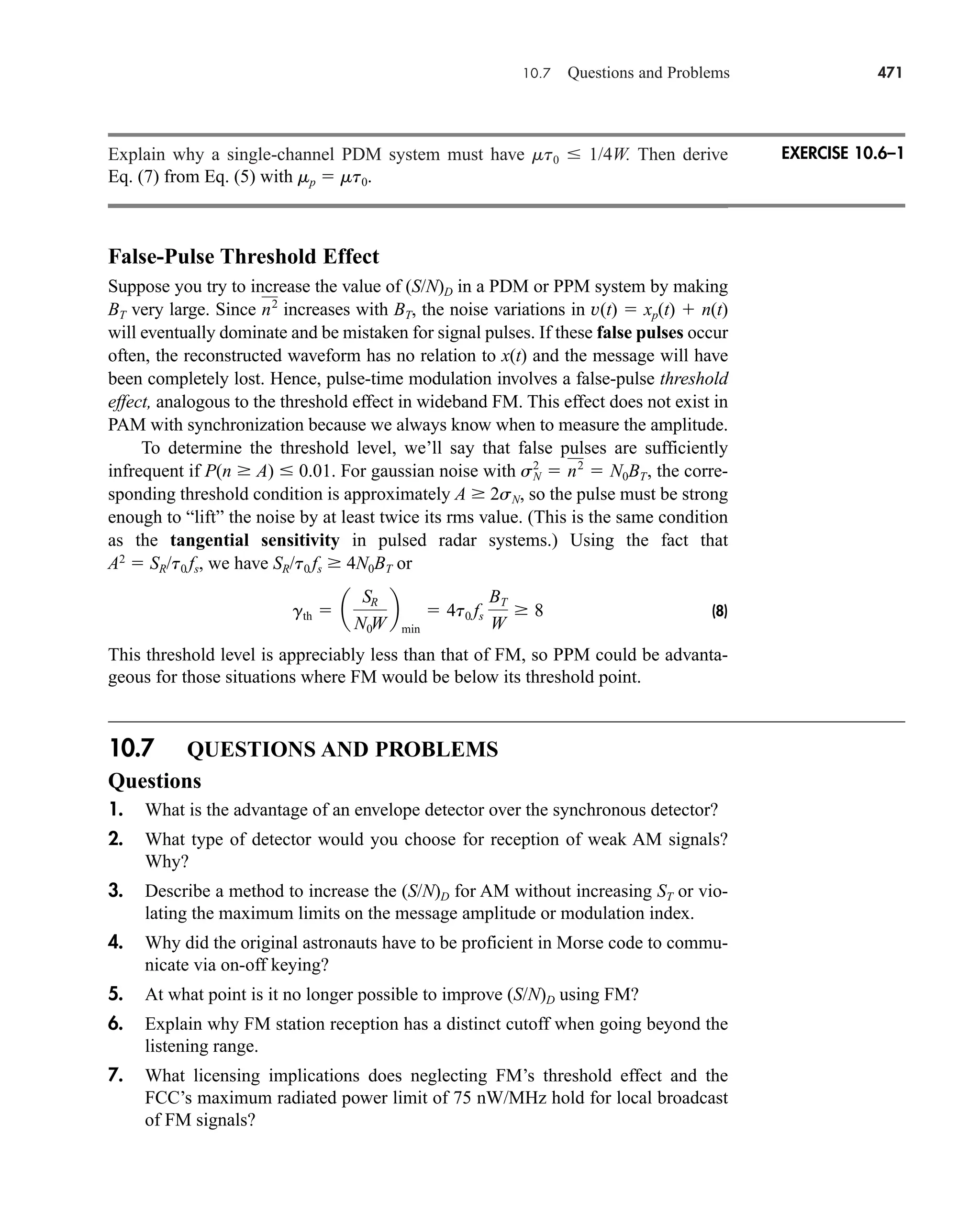 10.7 Questions and Problems 471
Explain why a single-channel PDM system must have mt0  1/4W. Then derive
Eq. (7) from Eq. (5) with mp  mt0.
False-Pulse Threshold Effect
Suppose you try to increase the value of (S/N)D in a PDM or PPM system by making
BT very large. Since increases with BT, the noise variations in v(t)  xp(t)  n(t)
will eventually dominate and be mistaken for signal pulses. If these false pulses occur
often, the reconstructed waveform has no relation to x(t) and the message will have
been completely lost. Hence, pulse-time modulation involves a false-pulse threshold
effect, analogous to the threshold effect in wideband FM. This effect does not exist in
PAM with synchronization because we always know when to measure the amplitude.
To determine the threshold level, we’ll say that false pulses are sufficiently
infrequent if P(n  A)  0.01. For gaussian noise with the corre-
sponding threshold condition is approximately A  2sN, so the pulse must be strong
enough to “lift” the noise by at least twice its rms value. (This is the same condition
as the tangential sensitivity in pulsed radar systems.) Using the fact that
A2
 SR/t0 fs, we have SR/t0 fs  4N0BT or
(8)
This threshold level is appreciably less than that of FM, so PPM could be advanta-
geous for those situations where FM would be below its threshold point.
10.7 QUESTIONS AND PROBLEMS
Questions
1. What is the advantage of an envelope detector over the synchronous detector?
2. What type of detector would you choose for reception of weak AM signals?
Why?
3. Describe a method to increase the (S/N)D for AM without increasing ST or vio-
lating the maximum limits on the message amplitude or modulation index.
4. Why did the original astronauts have to be proficient in Morse code to commu-
nicate via on-off keying?
5. At what point is it no longer possible to improve (S/N)D using FM?
6. Explain why FM station reception has a distinct cutoff when going beyond the
listening range.
7. What licensing implications does neglecting FM’s threshold effect and the
FCC’s maximum radiated power limit of 75 nW/MHz hold for local broadcast
of FM signals?
gth  a
SR
N0W
b
min
 4t0 fs
BT
W
 8
sN
2
 n2
 N0BT,
n2
EXERCISE 10.6–1
car80407_ch10_439-478.qxd 12/17/08 5:22 PM Page 471
Confirming Pages
 