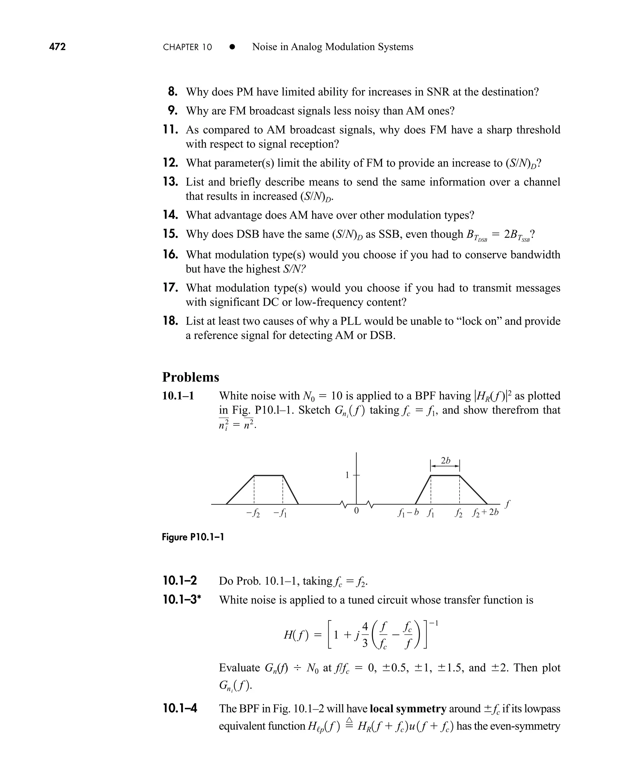 10.1–2 Do Prob. 10.1–1, taking fc  f2.
10.1–3* White noise is applied to a tuned circuit whose transfer function is
Evaluate Gn(f) N0 at f/fc  0, 0.5, 1, 1.5, and 2. Then plot
10.1–4 The BPF in Fig. 10.1–2 will have local symmetry around fc if its lowpass
equivalent function has the even-symmetry
H/p1 f 2 
^
HR1 f  fc 2u1 f  fc 2
Gni
1 f 2.
H1 f 2  c1  j ˛
4
3
a
f
fc

fc
f
b d
1
0
1
– f2 f2
– f1 f1
f1 – b f2 + 2b
2b
f
472 CHAPTER 10 • Noise in Analog Modulation Systems
8. Why does PM have limited ability for increases in SNR at the destination?
9. Why are FM broadcast signals less noisy than AM ones?
11. As compared to AM broadcast signals, why does FM have a sharp threshold
with respect to signal reception?
12. What parameter(s) limit the ability of FM to provide an increase to (S/N)D?
13. List and briefly describe means to send the same information over a channel
that results in increased (S/N)D.
14. What advantage does AM have over other modulation types?
15. Why does DSB have the same (S/N)D as SSB, even though ?
16. What modulation type(s) would you choose if you had to conserve bandwidth
but have the highest S/N?
17. What modulation type(s) would you choose if you had to transmit messages
with significant DC or low-frequency content?
18. List at least two causes of why a PLL would be unable to “lock on” and provide
a reference signal for detecting AM or DSB.
Problems
10.1–1 White noise with N0  10 is applied to a BPF having HR( f )2
as plotted
in Fig. P10.l–1. Sketch taking fc  f1, and show therefrom that
ni
2
 n2
.
Gni
1 f 2
BTDSB
 2BTSSB
Figure P10.1–1
car80407_ch10_439-478.qxd 12/17/08 5:22 PM Page 472
Confirming Pages
 
