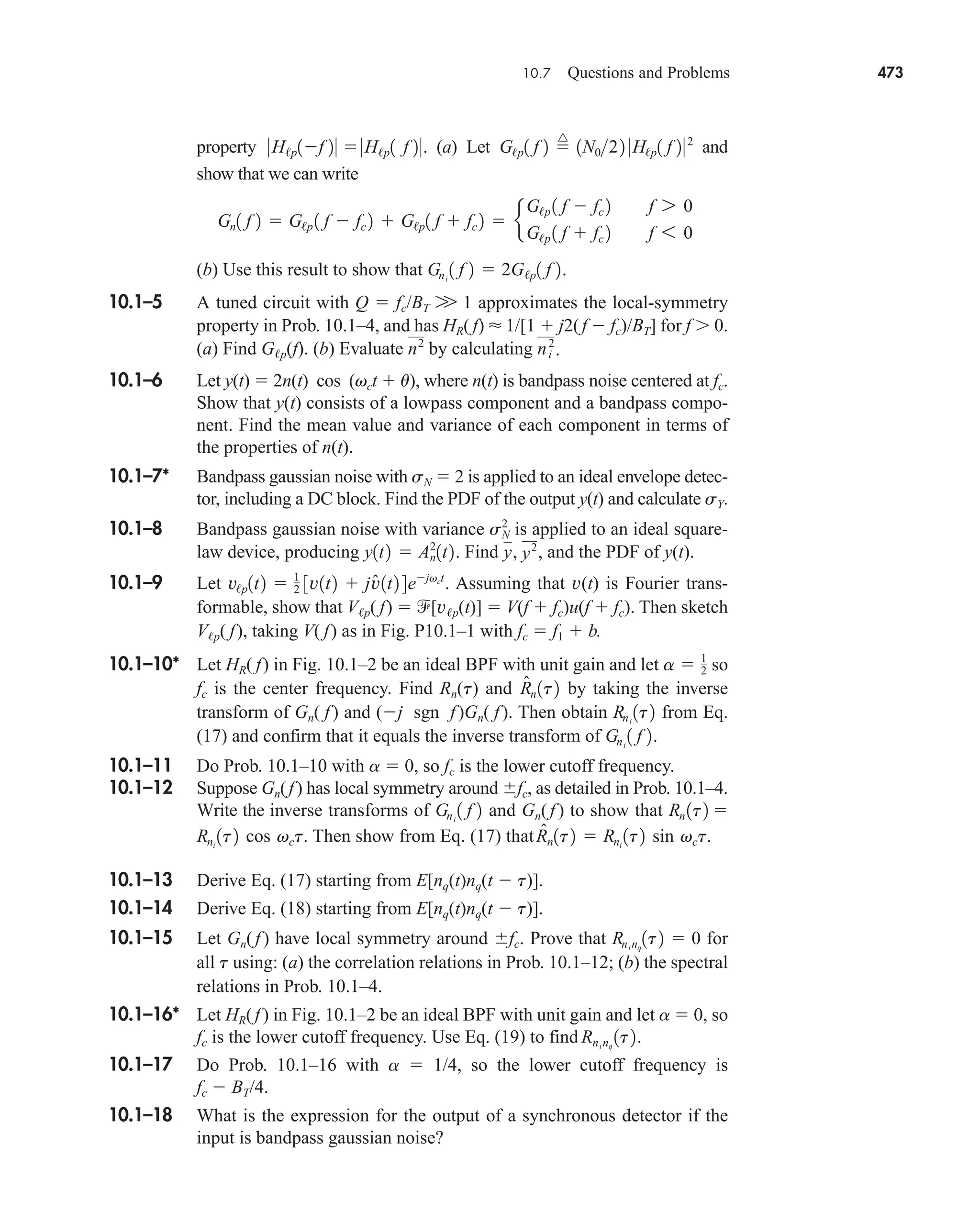 10.7 Questions and Problems 473
property (a) Let and
show that we can write
(b) Use this result to show that
10.1–5 A tuned circuit with Q  fc/BT W 1 approximates the local-symmetry
property in Prob. 10.1–4, and has HR( f)  1/[1  j2(f  fc)/BT] for f  0.
(a) Find Gp(f). (b) Evaluate by calculating
10.1–6 Let y(t)  2n(t) cos (vct  u), where n(t) is bandpass noise centered at fc.
Show that y(t) consists of a lowpass component and a bandpass compo-
nent. Find the mean value and variance of each component in terms of
the properties of n(t).
10.1–7* Bandpass gaussian noise with sN  2 is applied to an ideal envelope detec-
tor, including a DC block. Find the PDF of the output y(t) and calculate sY.
10.1–8 Bandpass gaussian noise with variance is applied to an ideal square-
law device, producing Find and the PDF of y(t).
10.1–9 Let Assuming that v(t) is Fourier trans-
formable, show that Vp( f)  [vp(t)]  V(f  fc)u(f  fc). Then sketch
Vp( f), taking V( f) as in Fig. P10.1–1 with fc  f1  b.
10.1–10* Let HR( f) in Fig. 10.1–2 be an ideal BPF with unit gain and let so
fc is the center frequency. Find Rn(t) and by taking the inverse
transform of Gn( f) and (j sgn f)Gn( f). Then obtain from Eq.
(17) and confirm that it equals the inverse transform of
10.1–11 Do Prob. 10.1–10 with a  0, so fc is the lower cutoff frequency.
10.1–12 Suppose Gn(f) has local symmetry around fc, as detailed in Prob. 10.1–4.
Write the inverse transforms of and Gn( f ) to show that
Then show from Eq. (17) that
10.1–13 Derive Eq. (17) starting from E[nq(t)nq(t  t)].
10.1–14 Derive Eq. (18) starting from E[nq(t)nq(t  t)].
10.1–15 Let Gn(f) have local symmetry around fc. Prove that for
all t using: (a) the correlation relations in Prob. 10.1–12; (b) the spectral
relations in Prob. 10.1–4.
10.1–16* Let HR(f) in Fig. 10.1–2 be an ideal BPF with unit gain and let a  0, so
fc is the lower cutoff frequency. Use Eq. (19) to find
10.1–17 Do Prob. 10.1–16 with a  1/4, so the lower cutoff frequency is
fc  BT/4.
10.1–18 What is the expression for the output of a synchronous detector if the
input is bandpass gaussian noise?
Rninq
1t2.
Rninq
1t2  0
R̂n1t2  Rni
1t2 sin vct.
Rni
1t2 cos vct.
Rn 1t2 
Gni
1 f 2
Gni
1 f 2.
Rni
1t2
R̂n1t2
a  1
2
v/p1t2  1
2 3v1t2  jv̂1t2 4ejvct
.
y, y2
,
y1t2  An
2
1t2.
sN
2
ni
2
.
n2
Gni
1 f 2  2G/p1 f 2.
Gn1 f 2  G/p 1 f  fc 2  G/p1 f  fc 2  e
G/p 1 f  fc 2 f 7 0
G/p 1 f  fc 2 f 6 0
G/p1 f 2 
^
1N022 0H/p1 f 202
0H/p1f 20 0H/p1 f 20.
car80407_ch10_439-478.qxd 12/17/08 5:22 PM Page 473
Confirming Pages
 