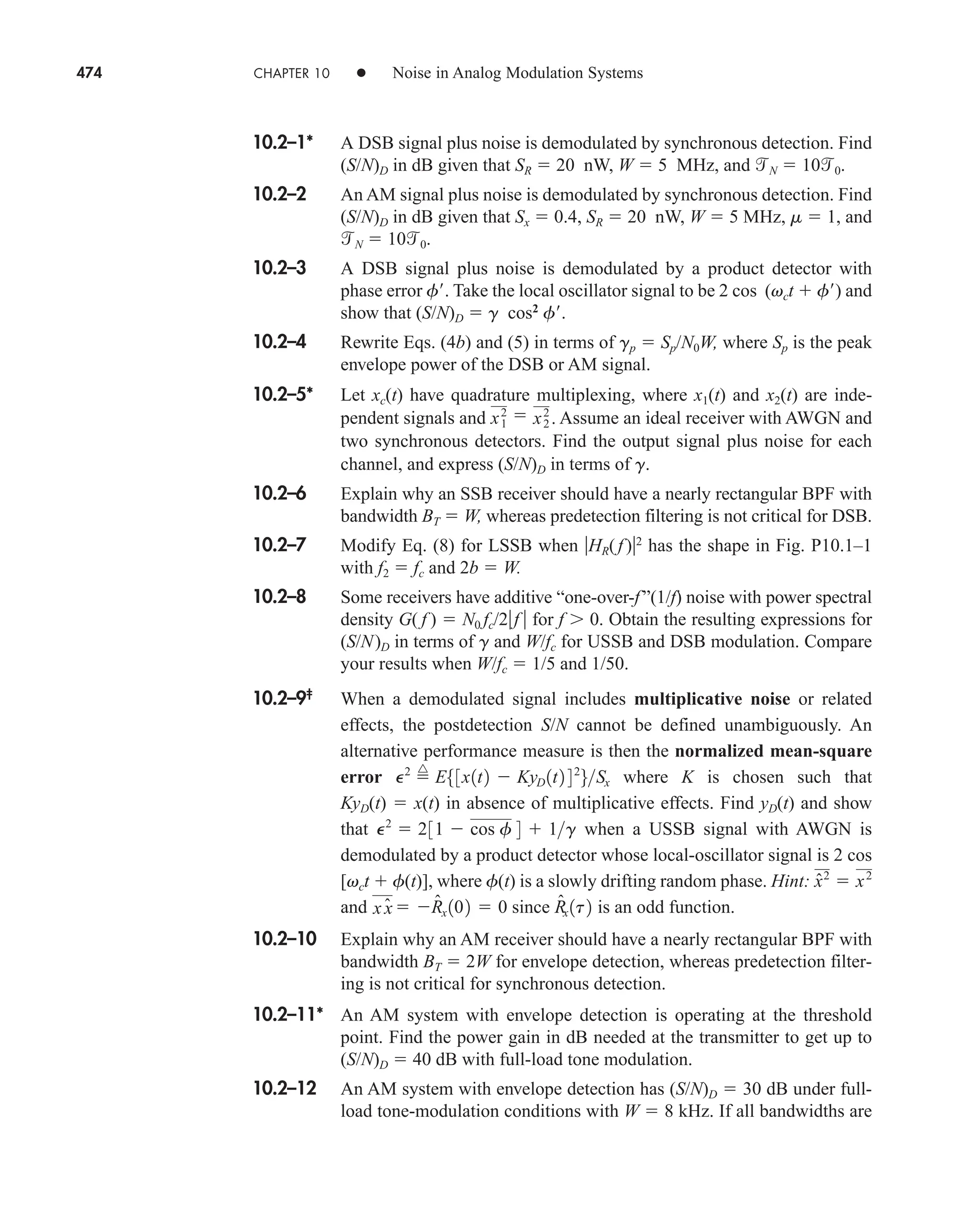 474 CHAPTER 10 • Noise in Analog Modulation Systems
10.2–1* A DSB signal plus noise is demodulated by synchronous detection. Find
(S/N)D in dB given that SR  20 nW, W  5 MHz, and N  100.
10.2–2 An AM signal plus noise is demodulated by synchronous detection. Find
(S/N)D in dB given that Sx  0.4, SR  20 nW, W  5 MHz, m  1, and
N  100.
10.2–3 A DSB signal plus noise is demodulated by a product detector with
phase error f . Take the local oscillator signal to be 2 cos (vct  f ) and
show that (S/N)D  g cos2
f .
10.2–4 Rewrite Eqs. (4b) and (5) in terms of gp  Sp/N0W, where Sp is the peak
envelope power of the DSB or AM signal.
10.2–5* Let xc(t) have quadrature multiplexing, where x1(t) and x2(t) are inde-
pendent signals and Assume an ideal receiver with AWGN and
two synchronous detectors. Find the output signal plus noise for each
channel, and express (S/N)D in terms of g.
10.2–6 Explain why an SSB receiver should have a nearly rectangular BPF with
bandwidth BT  W, whereas predetection filtering is not critical for DSB.
10.2–7 Modify Eq. (8) for LSSB when HR(f )2
has the shape in Fig. P10.1–1
with f2  fc and 2b  W.
10.2–8 Some receivers have additive “one-over-f”(1/f) noise with power spectral
density G( f )  N0 fc/2f  for f  0. Obtain the resulting expressions for
(S/N)D in terms of g and W/fc for USSB and DSB modulation. Compare
your results when W/fc  1/5 and 1/50.
10.2–9‡
When a demodulated signal includes multiplicative noise or related
effects, the postdetection S/N cannot be defined unambiguously. An
alternative performance measure is then the normalized mean-square
error where K is chosen such that
KyD(t)  x(t) in absence of multiplicative effects. Find yD(t) and show
that when a USSB signal with AWGN is
demodulated by a product detector whose local-oscillator signal is 2 cos
[vct  f(t)], where f(t) is a slowly drifting random phase. Hint:
and since is an odd function.
10.2–10 Explain why an AM receiver should have a nearly rectangular BPF with
bandwidth BT  2W for envelope detection, whereas predetection filter-
ing is not critical for synchronous detection.
10.2–11* An AM system with envelope detection is operating at the threshold
point. Find the power gain in dB needed at the transmitter to get up to
(S/N)D  40 dB with full-load tone modulation.
10.2–12 An AM system with envelope detection has (S/N)D  30 dB under full-
load tone-modulation conditions with W  8 kHz. If all bandwidths are
R̂x 1t2
x x̂ R̂x 102  0
x̂2
 x2
P2
 231  cos f 4  1g
P2

^
E53x1t2  KyD 1t2 42
6Sx
x2
1
 x2
2
.
car80407_ch10_439-478.qxd 12/17/08 5:22 PM Page 474
Confirming Pages
 