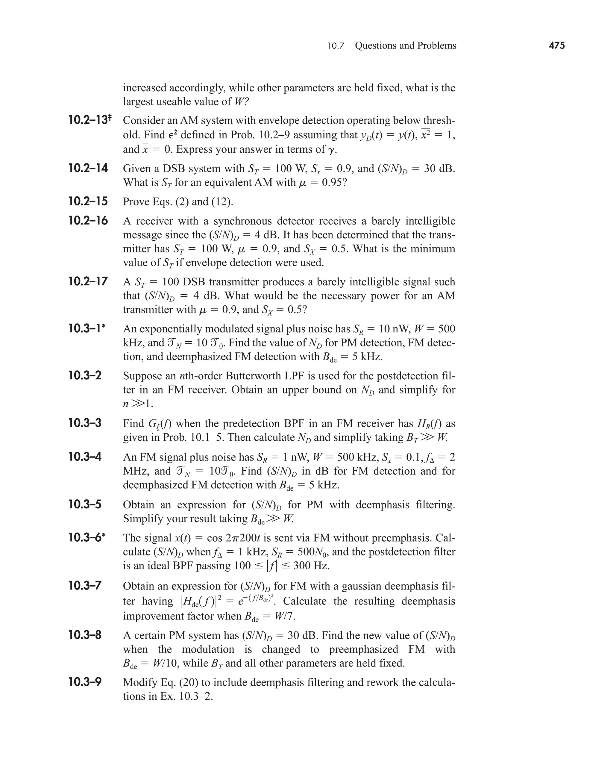 10.7 Questions and Problems 475
increased accordingly, while other parameters are held fixed, what is the
largest useable value of W?
10.2–13‡
Consider an AM system with envelope detection operating below thresh-
old. Find 2
defined in Prob. 10.2–9 assuming that yD(t)  y(t),
and Express your answer in terms of g.
10.2–14 Given a DSB system with ST  100 W, Sx  0.9, and (S/N)D  30 dB.
What is ST for an equivalent AM with m  0.95?
10.2–15 Prove Eqs. (2) and (12).
10.2–16 A receiver with a synchronous detector receives a barely intelligible
message since the (S/N)D  4 dB. It has been determined that the trans-
mitter has ST  100 W, m  0.9, and SX  0.5. What is the minimum
value of ST if envelope detection were used.
10.2–17 A ST  100 DSB transmitter produces a barely intelligible signal such
that (S/N)D  4 dB. What would be the necessary power for an AM
transmitter with m  0.9, and SX  0.5?
10.3–1* An exponentially modulated signal plus noise has SR  10 nW, W  500
kHz, and N  10 0. Find the value of ND for PM detection, FM detec-
tion, and deemphasized FM detection with Bde  5 kHz.
10.3–2 Suppose an nth-order Butterworth LPF is used for the postdetection fil-
ter in an FM receiver. Obtain an upper bound on ND and simplify for
n W1.
10.3–3 Find Gj(f) when the predetection BPF in an FM receiver has HR(f) as
given in Prob. 10.1–5. Then calculate ND and simplify taking BT W W.
10.3–4 An FM signal plus noise has SR  1 nW, W  500 kHz, Sx  0.1, f  2
MHz, and N  100. Find (S/N)D in dB for FM detection and for
deemphasized FM detection with Bde  5 kHz.
10.3–5 Obtain an expression for (S/N)D for PM with deemphasis filtering.
Simplify your result taking Bde W W.
10.3–6* The signal x(t)  cos 2p200t is sent via FM without preemphasis. Cal-
culate (S/N)D when f  1 kHz, SR  500N0, and the postdetection filter
is an ideal BPF passing 100  f   300 Hz.
10.3–7 Obtain an expression for (S/N)D for FM with a gaussian deemphasis fil-
ter having Calculate the resulting deemphasis
improvement factor when Bde  W/7.
10.3–8 A certain PM system has (S/N)D  30 dB. Find the new value of (S/N)D
when the modulation is changed to preemphasized FM with
Bde  W/10, while BT and all other parameters are held fixed.
10.3–9 Modify Eq. (20) to include deemphasis filtering and rework the calcula-
tions in Ex. 10.3–2.
0Hde1 f 202
 e1 fBde22
.
x  0.
x2  1,
car80407_ch10_439-478.qxd 12/17/08 5:22 PM Page 475
Confirming Pages
 