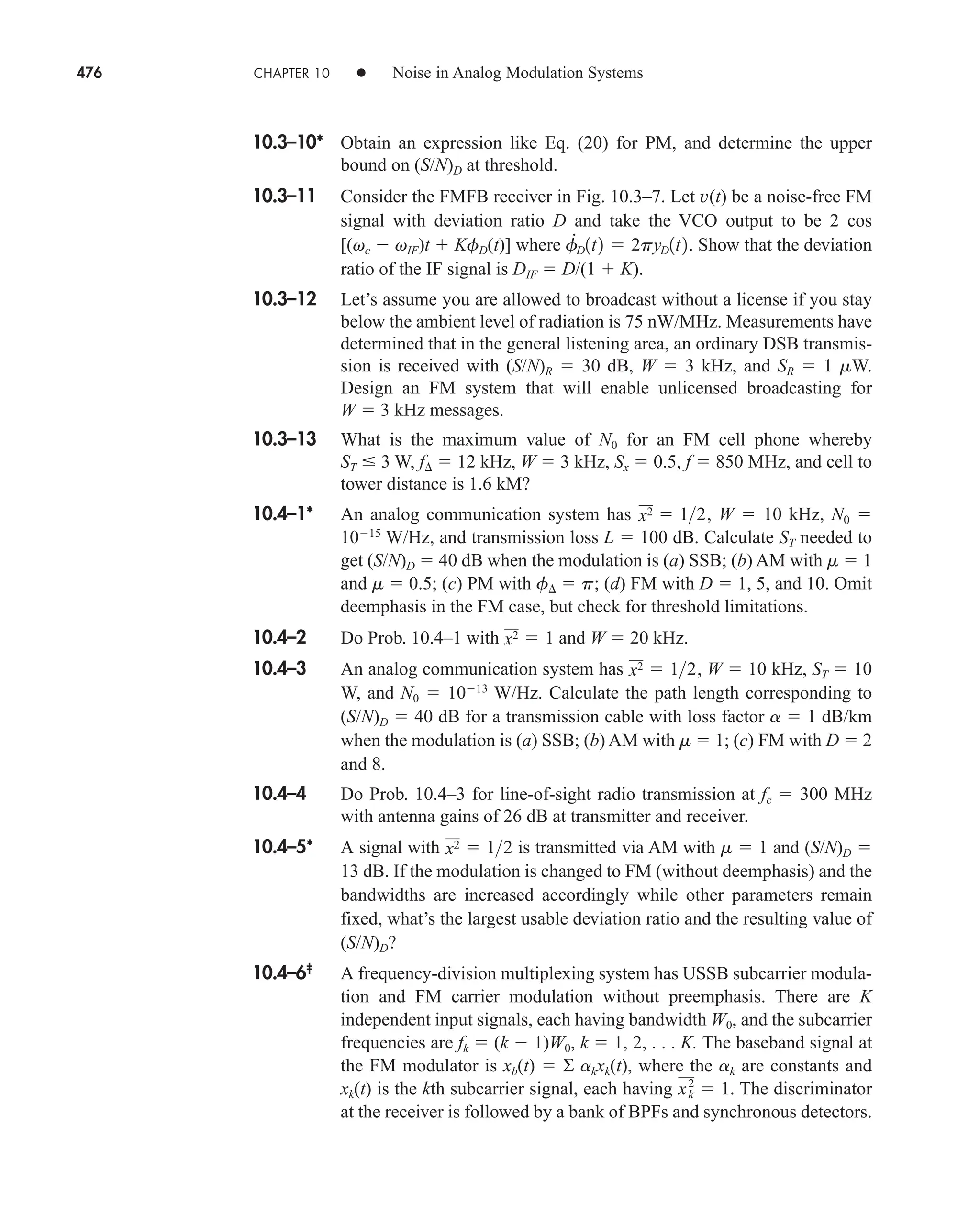 476 CHAPTER 10 • Noise in Analog Modulation Systems
10.3–10* Obtain an expression like Eq. (20) for PM, and determine the upper
bound on (S/N)D at threshold.
10.3–11 Consider the FMFB receiver in Fig. 10.3–7. Let v(t) be a noise-free FM
signal with deviation ratio D and take the VCO output to be 2 cos
[(vc  vIF)t  KfD(t)] where Show that the deviation
ratio of the IF signal is DIF  D/(1  K).
10.3–12 Let’s assume you are allowed to broadcast without a license if you stay
below the ambient level of radiation is 75 nW/MHz. Measurements have
determined that in the general listening area, an ordinary DSB transmis-
sion is received with (S/N)R  30 dB, W  3 kHz, and SR  1 mW.
Design an FM system that will enable unlicensed broadcasting for
W  3 kHz messages.
10.3–13 What is the maximum value of N0 for an FM cell phone whereby
ST  3 W, f  12 kHz, W  3 kHz, Sx  0.5, f  850 MHz, and cell to
tower distance is 1.6 kM?
10.4–1* An analog communication system has W  10 kHz, N0 
1015
W/Hz, and transmission loss L  100 dB. Calculate ST needed to
get (S/N)D  40 dB when the modulation is (a) SSB; (b) AM with m  1
and m  0.5; (c) PM with f  p; (d) FM with D  1, 5, and 10. Omit
deemphasis in the FM case, but check for threshold limitations.
10.4–2 Do Prob. 10.4–1 with and W  20 kHz.
10.4–3 An analog communication system has W  10 kHz, ST  10
W, and N0  1013
W/Hz. Calculate the path length corresponding to
(S/N)D  40 dB for a transmission cable with loss factor a  1 dB/km
when the modulation is (a) SSB; (b) AM with m  1; (c) FM with D  2
and 8.
10.4–4 Do Prob. 10.4–3 for line-of-sight radio transmission at fc  300 MHz
with antenna gains of 26 dB at transmitter and receiver.
10.4–5* A signal with is transmitted via AM with m  1 and (S/N)D 
13 dB. If the modulation is changed to FM (without deemphasis) and the
bandwidths are increased accordingly while other parameters remain
fixed, what’s the largest usable deviation ratio and the resulting value of
(S/N)D?
10.4–6‡
A frequency-division multiplexing system has USSB subcarrier modula-
tion and FM carrier modulation without preemphasis. There are K
independent input signals, each having bandwidth W0, and the subcarrier
frequencies are fk  (k  1)W0, k  1, 2, . . . K. The baseband signal at
the FM modulator is xb(t)  Σ akxk(t), where the ak are constants and
xk(t) is the kth subcarrier signal, each having The discriminator
at the receiver is followed by a bank of BPFs and synchronous detectors.
xk
2
 1.
x2  12
x2  12,
x2  1
x2  12,
f
#
D1t2  2pyD1t2.
car80407_ch10_439-478.qxd 12/17/08 5:22 PM Page 476
Confirming Pages
 