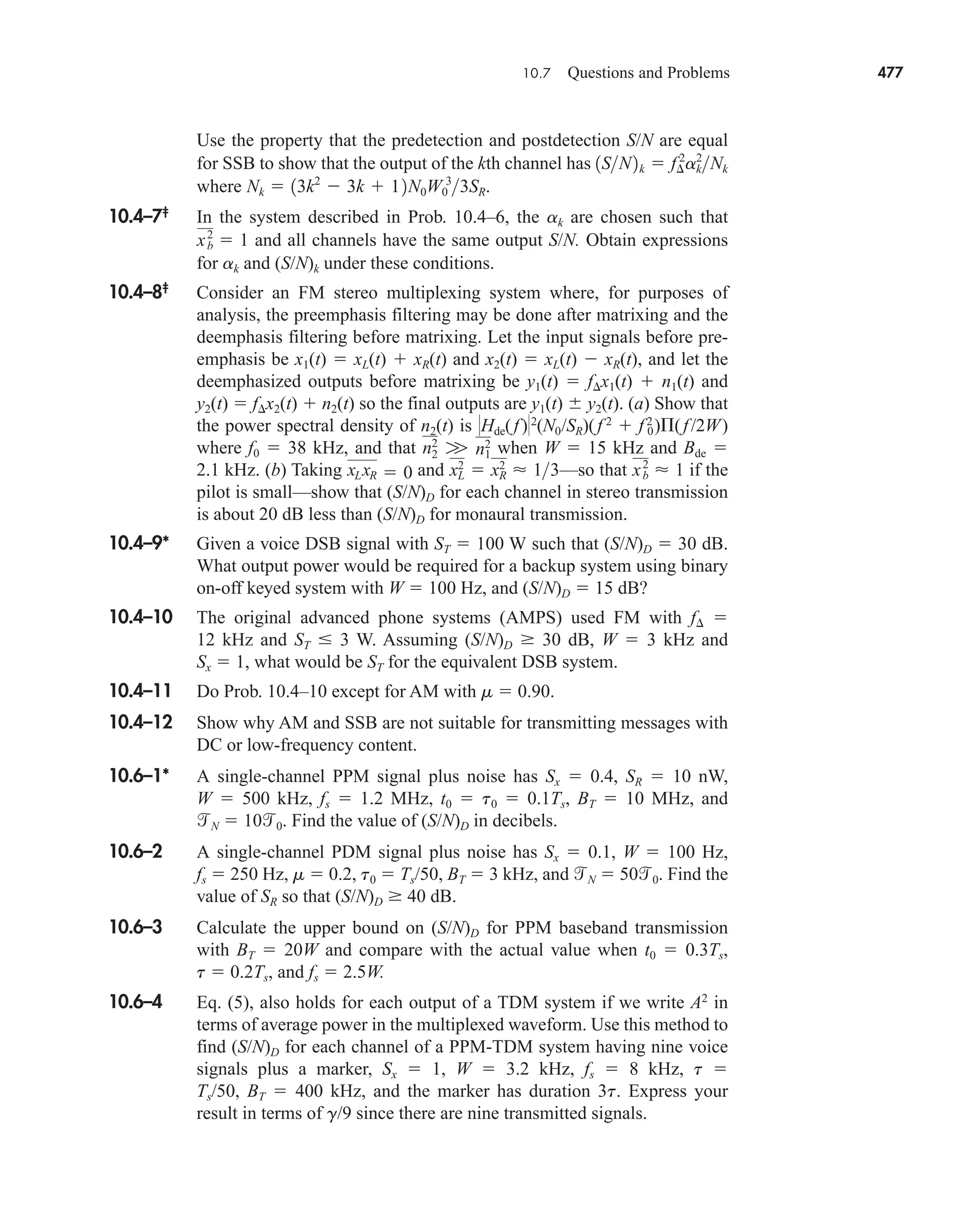 10.7 Questions and Problems 477
Use the property that the predetection and postdetection S/N are equal
for SSB to show that the output of the kth channel has
where .
10.4–7‡
In the system described in Prob. 10.4–6, the ak are chosen such that
and all channels have the same output S/N. Obtain expressions
for ak and (S/N)k under these conditions.
xb
2
 1
Nk  13k2
 3k  12N0W0
3
3SR
1SN2k  f¢
2
ak
2
Nk
10.4–8‡
Consider an FM stereo multiplexing system where, for purposes of
analysis, the preemphasis filtering may be done after matrixing and the
deemphasis filtering before matrixing. Let the input signals before pre-
emphasis be x1(t)  xL(t)  xR(t) and x2(t)  xL(t)  xR(t), and let the
deemphasized outputs before matrixing be y1(t)  f x1(t)  n1(t) and
y2(t)  f x2(t)  n2(t) so the final outputs are y1(t)  y2(t). (a) Show that
the power spectral density of n2(t) is Hde(f)2
(N0/SR)(f 2
 f 0
2
)(f/2W)
where f0  38 kHz, and that when W  15 kHz and Bde 
2.1 kHz. (b) Taking and —so that if the
pilot is small—show that (S/N)D for each channel in stereo transmission
is about 20 dB less than (S/N)D for monaural transmission.
10.4–9* Given a voice DSB signal with ST  100 W such that (S/N)D  30 dB.
What output power would be required for a backup system using binary
on-off keyed system with W  100 Hz, and (S/N)D  15 dB?
10.4–10 The original advanced phone systems (AMPS) used FM with f 
12 kHz and ST  3 W. Assuming (S/N)D  30 dB, W  3 kHz and
Sx  1, what would be ST for the equivalent DSB system.
10.4–11 Do Prob. 10.4–10 except for AM with m  0.90.
10.4–12 Show why AM and SSB are not suitable for transmitting messages with
DC or low-frequency content.
10.6–1* A single-channel PPM signal plus noise has Sx  0.4, SR  10 nW,
W  500 kHz, fs  1.2 MHz, t0  t0  0.1Ts, BT  10 MHz, and
N  100. Find the value of (S/N)D in decibels.
10.6–2 A single-channel PDM signal plus noise has Sx  0.1, W  100 Hz,
fs  250 Hz, m  0.2, t0  Ts/50, BT  3 kHz, and N  500. Find the
value of SR so that (S/N)D  40 dB.
10.6–3 Calculate the upper bound on (S/N)D for PPM baseband transmission
with BT  20W and compare with the actual value when t0  0.3Ts,
t  0.2Ts, and fs  2.5W.
10.6–4 Eq. (5), also holds for each output of a TDM system if we write A2
in
terms of average power in the multiplexed waveform. Use this method to
find (S/N)D for each channel of a PPM-TDM system having nine voice
signals plus a marker, Sx  1, W  3.2 kHz, fs  8 kHz, t 
Ts/50, BT  400 kHz, and the marker has duration 3t. Express your
result in terms of g/9 since there are nine transmitted signals.
xb
2
 1
xL
2
 xR
2
 13
xLxR  0
n2
2
W n1
2
car80407_ch10_439-478.qxd 12/17/08 5:22 PM Page 477
Confirming Pages
 