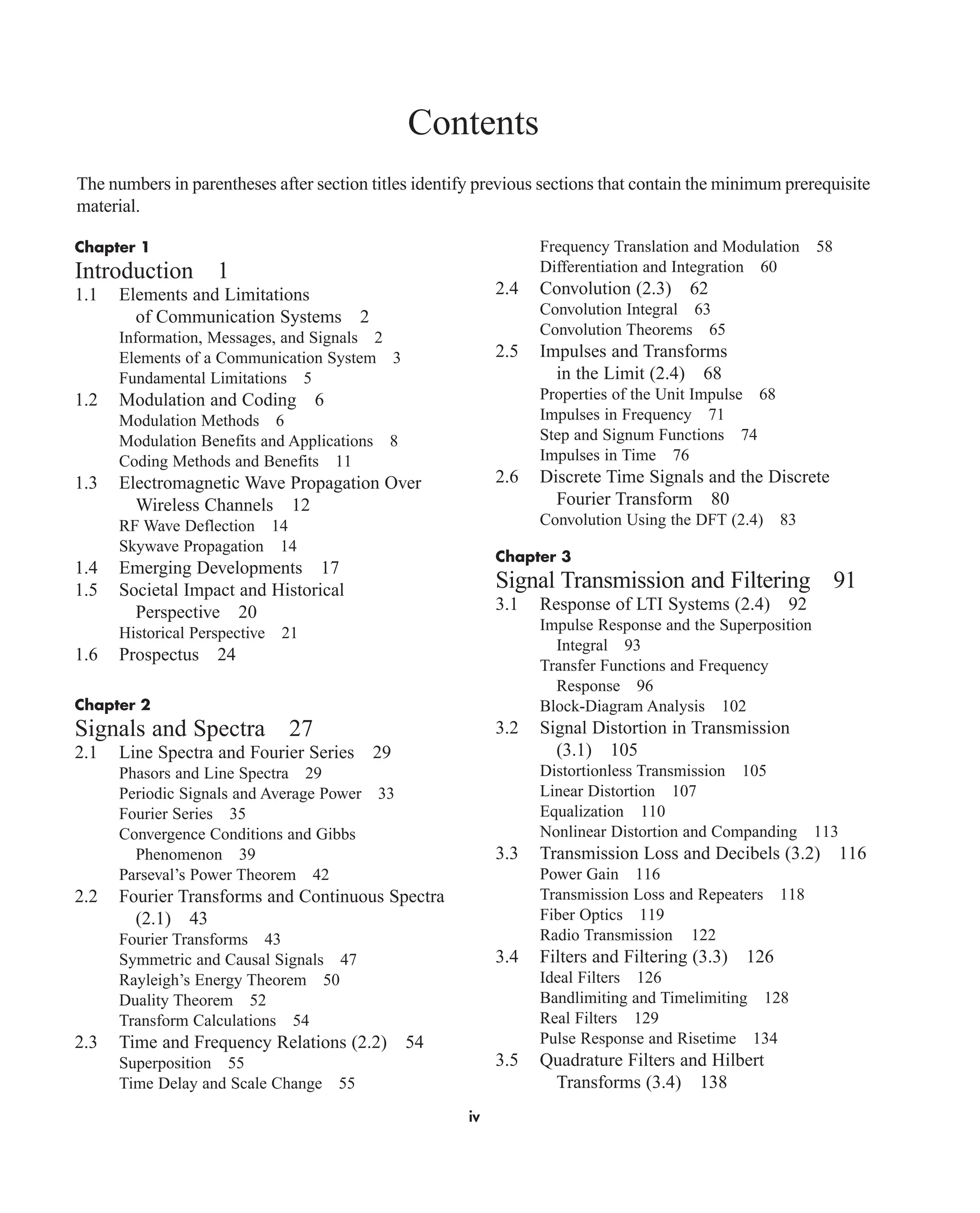 Contents
The numbers in parentheses after section titles identify previous sections that contain the minimum prerequisite
material.
Chapter 1
Introduction 1
1.1 Elements and Limitations
of Communication Systems 2
Information, Messages, and Signals 2
Elements of a Communication System 3
Fundamental Limitations 5
1.2 Modulation and Coding 6
Modulation Methods 6
Modulation Benefits and Applications 8
Coding Methods and Benefits 11
1.3 Electromagnetic Wave Propagation Over
Wireless Channels 12
RF Wave Deflection 14
Skywave Propagation 14
1.4 Emerging Developments 17
1.5 Societal Impact and Historical
Perspective 20
Historical Perspective 21
1.6 Prospectus 24
Chapter 2
Signals and Spectra 27
2.1 Line Spectra and Fourier Series 29
Phasors and Line Spectra 29
Periodic Signals and Average Power 33
Fourier Series 35
Convergence Conditions and Gibbs
Phenomenon 39
Parseval’s Power Theorem 42
2.2 Fourier Transforms and Continuous Spectra
(2.1) 43
Fourier Transforms 43
Symmetric and Causal Signals 47
Rayleigh’s Energy Theorem 50
Duality Theorem 52
Transform Calculations 54
2.3 Time and Frequency Relations (2.2) 54
Superposition 55
Time Delay and Scale Change 55
Frequency Translation and Modulation 58
Differentiation and Integration 60
2.4 Convolution (2.3) 62
Convolution Integral 63
Convolution Theorems 65
2.5 Impulses and Transforms
in the Limit (2.4) 68
Properties of the Unit Impulse 68
Impulses in Frequency 71
Step and Signum Functions 74
Impulses in Time 76
2.6 Discrete Time Signals and the Discrete
Fourier Transform 80
Convolution Using the DFT (2.4) 83
Chapter 3
Signal Transmission and Filtering 91
3.1 Response of LTI Systems (2.4) 92
Impulse Response and the Superposition
Integral 93
Transfer Functions and Frequency
Response 96
Block-Diagram Analysis 102
3.2 Signal Distortion in Transmission
(3.1) 105
Distortionless Transmission 105
Linear Distortion 107
Equalization 110
Nonlinear Distortion and Companding 113
3.3 Transmission Loss and Decibels (3.2) 116
Power Gain 116
Transmission Loss and Repeaters 118
Fiber Optics 119
Radio Transmission 122
3.4 Filters and Filtering (3.3) 126
Ideal Filters 126
Bandlimiting and Timelimiting 128
Real Filters 129
Pulse Response and Risetime 134
3.5 Quadrature Filters and Hilbert
Transforms (3.4) 138
iv
car80407_fm_i-xx.qxd 1/15/09 4:14 PM Page iv
Rev.Confirming Pages
 