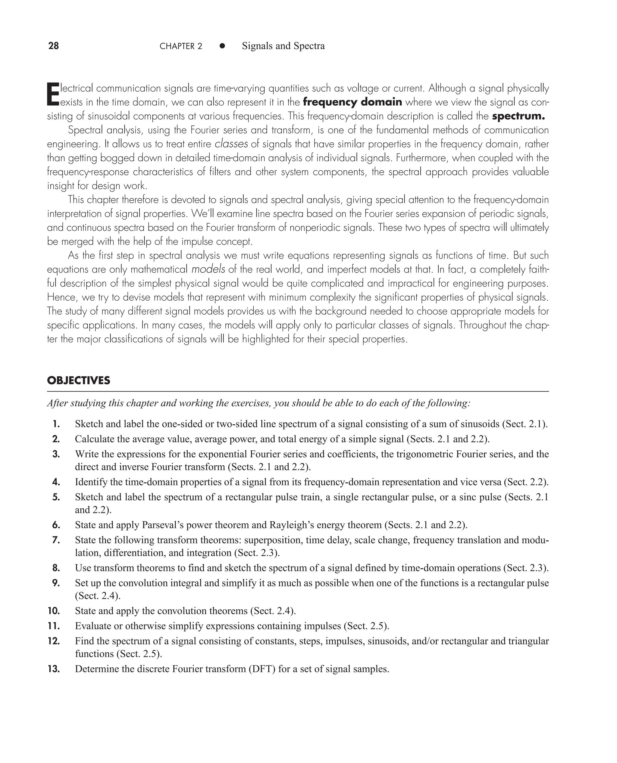 28 CHAPTER 2 • Signals and Spectra
Electrical communication signals are time-varying quantities such as voltage or current. Although a signal physically
exists in the time domain, we can also represent it in the frequency domain where we view the signal as con-
sisting of sinusoidal components at various frequencies. This frequency-domain description is called the spectrum.
Spectral analysis, using the Fourier series and transform, is one of the fundamental methods of communication
engineering. It allows us to treat entire classes of signals that have similar properties in the frequency domain, rather
than getting bogged down in detailed time-domain analysis of individual signals. Furthermore, when coupled with the
frequency-response characteristics of filters and other system components, the spectral approach provides valuable
insight for design work.
This chapter therefore is devoted to signals and spectral analysis, giving special attention to the frequency-domain
interpretation of signal properties. We’ll examine line spectra based on the Fourier series expansion of periodic signals,
and continuous spectra based on the Fourier transform of nonperiodic signals. These two types of spectra will ultimately
be merged with the help of the impulse concept.
As the first step in spectral analysis we must write equations representing signals as functions of time. But such
equations are only mathematical models of the real world, and imperfect models at that. In fact, a completely faith-
ful description of the simplest physical signal would be quite complicated and impractical for engineering purposes.
Hence, we try to devise models that represent with minimum complexity the significant properties of physical signals.
The study of many different signal models provides us with the background needed to choose appropriate models for
specific applications. In many cases, the models will apply only to particular classes of signals. Throughout the chap-
ter the major classifications of signals will be highlighted for their special properties.
OBJECTIVES
After studying this chapter and working the exercises, you should be able to do each of the following:
1. Sketch and label the one-sided or two-sided line spectrum of a signal consisting of a sum of sinusoids (Sect. 2.1).
2. Calculate the average value, average power, and total energy of a simple signal (Sects. 2.1 and 2.2).
3. Write the expressions for the exponential Fourier series and coefficients, the trigonometric Fourier series, and the
direct and inverse Fourier transform (Sects. 2.1 and 2.2).
4. Identify the time-domain properties of a signal from its frequency-domain representation and vice versa (Sect. 2.2).
5. Sketch and label the spectrum of a rectangular pulse train, a single rectangular pulse, or a sinc pulse (Sects. 2.1
and 2.2).
6. State and apply Parseval’s power theorem and Rayleigh’s energy theorem (Sects. 2.1 and 2.2).
7. State the following transform theorems: superposition, time delay, scale change, frequency translation and modu-
lation, differentiation, and integration (Sect. 2.3).
8. Use transform theorems to find and sketch the spectrum of a signal defined by time-domain operations (Sect. 2.3).
9. Set up the convolution integral and simplify it as much as possible when one of the functions is a rectangular pulse
(Sect. 2.4).
10. State and apply the convolution theorems (Sect. 2.4).
11. Evaluate or otherwise simplify expressions containing impulses (Sect. 2.5).
12. Find the spectrum of a signal consisting of constants, steps, impulses, sinusoids, and/or rectangular and triangular
functions (Sect. 2.5).
13. Determine the discrete Fourier transform (DFT) for a set of signal samples.
car80407_ch02_027-090.qxd 12/8/08 11:03 PM Page 28
 