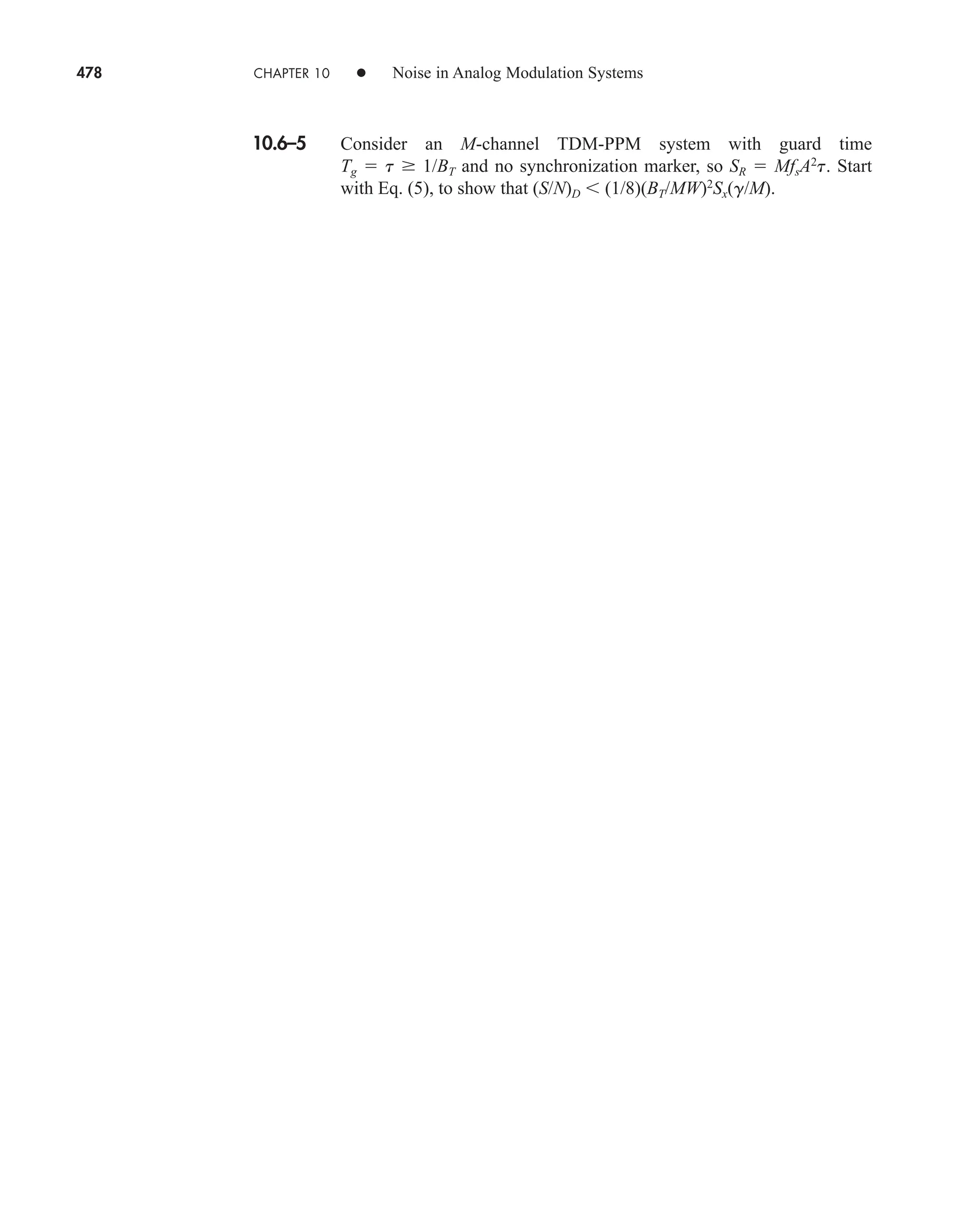 478 CHAPTER 10 • Noise in Analog Modulation Systems
10.6–5 Consider an M-channel TDM-PPM system with guard time
Tg  t  1/BT and no synchronization marker, so SR  MfsA2
t. Start
with Eq. (5), to show that (S/N)D (1/8)(BT/MW)2
Sx(g/M).
car80407_ch10_439-478.qxd 12/17/08 5:22 PM Page 478
Confirming Pages
 