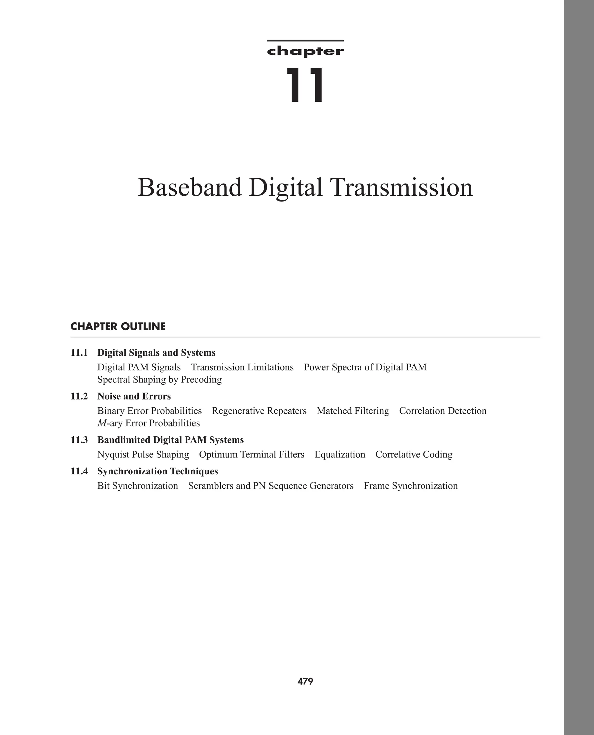 chapter
11
Baseband Digital Transmission
CHAPTER OUTLINE
11.1 Digital Signals and Systems
Digital PAM Signals Transmission Limitations Power Spectra of Digital PAM
Spectral Shaping by Precoding
11.2 Noise and Errors
Binary Error Probabilities Regenerative Repeaters Matched Filtering Correlation Detection
M-ary Error Probabilities
11.3 Bandlimited Digital PAM Systems
Nyquist Pulse Shaping Optimum Terminal Filters Equalization Correlative Coding
11.4 Synchronization Techniques
Bit Synchronization Scramblers and PN Sequence Generators Frame Synchronization
479
car80407_ch11_479-542.qxd 12/17/08 6:35 PM Page 479
Confirming Pages
 