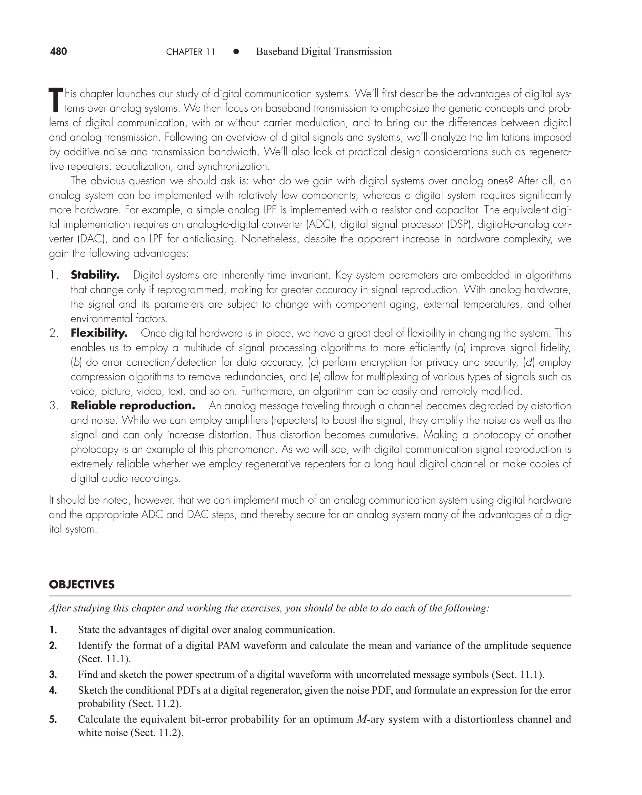 480 CHAPTER 11 • Baseband Digital Transmission
This chapter launches our study of digital communication systems. We’ll first describe the advantages of digital sys-
tems over analog systems. We then focus on baseband transmission to emphasize the generic concepts and prob-
lems of digital communication, with or without carrier modulation, and to bring out the differences between digital
and analog transmission. Following an overview of digital signals and systems, we’ll analyze the limitations imposed
by additive noise and transmission bandwidth. We’ll also look at practical design considerations such as regenera-
tive repeaters, equalization, and synchronization.
The obvious question we should ask is: what do we gain with digital systems over analog ones? After all, an
analog system can be implemented with relatively few components, whereas a digital system requires significantly
more hardware. For example, a simple analog LPF is implemented with a resistor and capacitor. The equivalent digi-
tal implementation requires an analog-to-digital converter (ADC), digital signal processor (DSP), digital-to-analog con-
verter (DAC), and an LPF for antialiasing. Nonetheless, despite the apparent increase in hardware complexity, we
gain the following advantages:
1. Stability. Digital systems are inherently time invariant. Key system parameters are embedded in algorithms
that change only if reprogrammed, making for greater accuracy in signal reproduction. With analog hardware,
the signal and its parameters are subject to change with component aging, external temperatures, and other
environmental factors.
2. Flexibility. Once digital hardware is in place, we have a great deal of flexibility in changing the system. This
enables us to employ a multitude of signal processing algorithms to more efficiently (a) improve signal fidelity,
(b) do error correction/detection for data accuracy, (c) perform encryption for privacy and security, (d) employ
compression algorithms to remove redundancies, and (e) allow for multiplexing of various types of signals such as
voice, picture, video, text, and so on. Furthermore, an algorithm can be easily and remotely modified.
3. Reliable reproduction. An analog message traveling through a channel becomes degraded by distortion
and noise. While we can employ amplifiers (repeaters) to boost the signal, they amplify the noise as well as the
signal and can only increase distortion. Thus distortion becomes cumulative. Making a photocopy of another
photocopy is an example of this phenomenon. As we will see, with digital communication signal reproduction is
extremely reliable whether we employ regenerative repeaters for a long haul digital channel or make copies of
digital audio recordings.
It should be noted, however, that we can implement much of an analog communication system using digital hardware
and the appropriate ADC and DAC steps, and thereby secure for an analog system many of the advantages of a dig-
ital system.
OBJECTIVES
After studying this chapter and working the exercises, you should be able to do each of the following:
1. State the advantages of digital over analog communication.
2. Identify the format of a digital PAM waveform and calculate the mean and variance of the amplitude sequence
(Sect. 11.1).
3. Find and sketch the power spectrum of a digital waveform with uncorrelated message symbols (Sect. 11.1).
4. Sketch the conditional PDFs at a digital regenerator, given the noise PDF, and formulate an expression for the error
probability (Sect. 11.2).
5. Calculate the equivalent bit-error probability for an optimum M-ary system with a distortionless channel and
white noise (Sect. 11.2).
car80407_ch11_479-542.qxd 12/17/08 6:35 PM Page 480
Confirming Pages
 