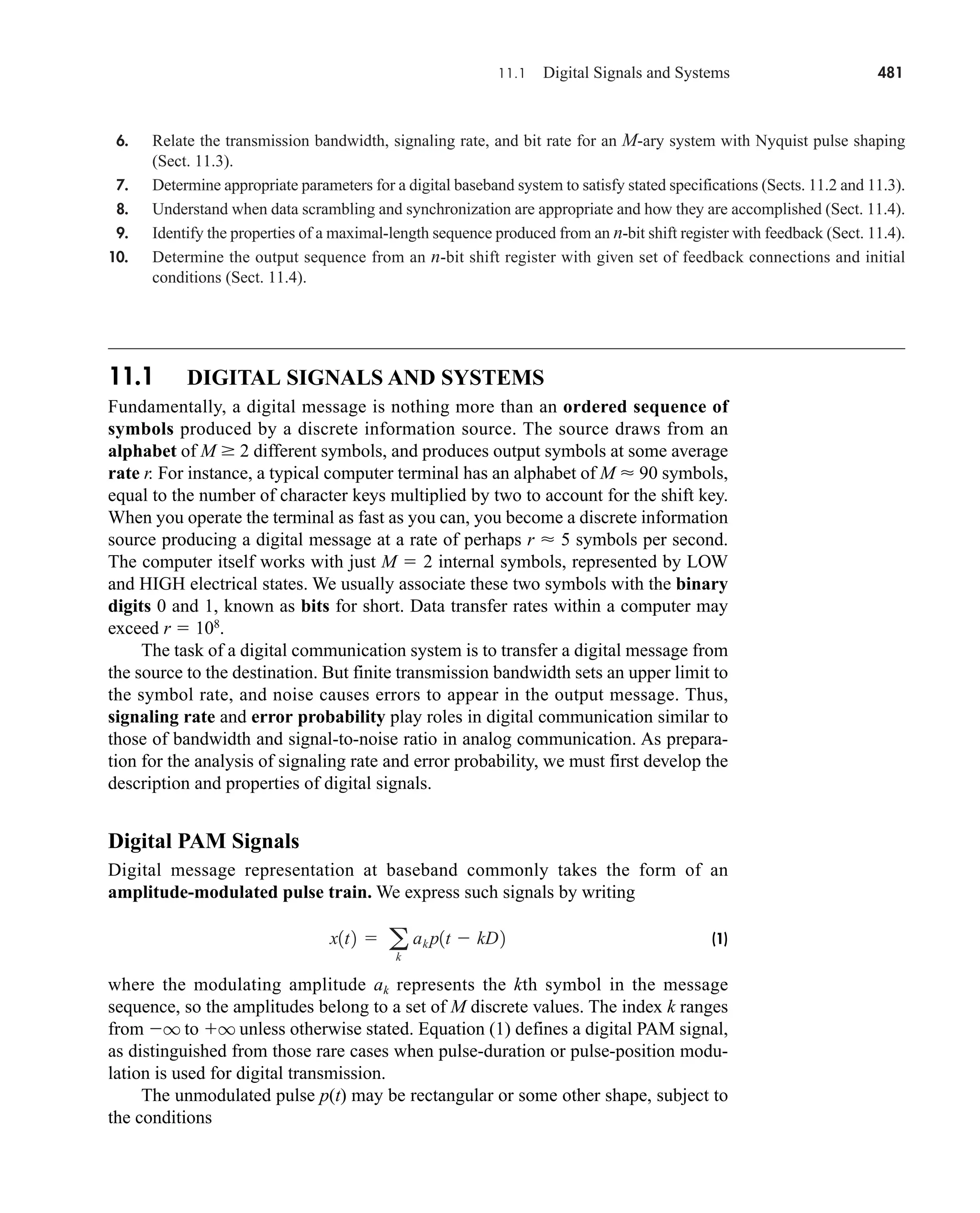 11.1 DIGITAL SIGNALS AND SYSTEMS
Fundamentally, a digital message is nothing more than an ordered sequence of
symbols produced by a discrete information source. The source draws from an
alphabet of M  2 different symbols, and produces output symbols at some average
rate r. For instance, a typical computer terminal has an alphabet of M  90 symbols,
equal to the number of character keys multiplied by two to account for the shift key.
When you operate the terminal as fast as you can, you become a discrete information
source producing a digital message at a rate of perhaps r  5 symbols per second.
The computer itself works with just M  2 internal symbols, represented by LOW
and HIGH electrical states. We usually associate these two symbols with the binary
digits 0 and 1, known as bits for short. Data transfer rates within a computer may
exceed r  108
.
The task of a digital communication system is to transfer a digital message from
the source to the destination. But finite transmission bandwidth sets an upper limit to
the symbol rate, and noise causes errors to appear in the output message. Thus,
signaling rate and error probability play roles in digital communication similar to
those of bandwidth and signal-to-noise ratio in analog communication. As prepara-
tion for the analysis of signaling rate and error probability, we must first develop the
description and properties of digital signals.
Digital PAM Signals
Digital message representation at baseband commonly takes the form of an
amplitude-modulated pulse train. We express such signals by writing
(1)
where the modulating amplitude ak represents the kth symbol in the message
sequence, so the amplitudes belong to a set of M discrete values. The index k ranges
from q to q unless otherwise stated. Equation (1) defines a digital PAM signal,
as distinguished from those rare cases when pulse-duration or pulse-position modu-
lation is used for digital transmission.
The unmodulated pulse p(t) may be rectangular or some other shape, subject to
the conditions
x1t2  a
k
ak p1t  kD2
11.1 Digital Signals and Systems 481
6. Relate the transmission bandwidth, signaling rate, and bit rate for an M-ary system with Nyquist pulse shaping
(Sect. 11.3).
7. Determine appropriate parameters for a digital baseband system to satisfy stated specifications (Sects. 11.2 and 11.3).
8. Understand when data scrambling and synchronization are appropriate and how they are accomplished (Sect. 11.4).
9. Identify the properties of a maximal-length sequence produced from an n-bit shift register with feedback (Sect. 11.4).
10. Determine the output sequence from an n-bit shift register with given set of feedback connections and initial
conditions (Sect. 11.4).
car80407_ch11_479-542.qxd 12/17/08 6:35 PM Page 481
Confirming Pages
 