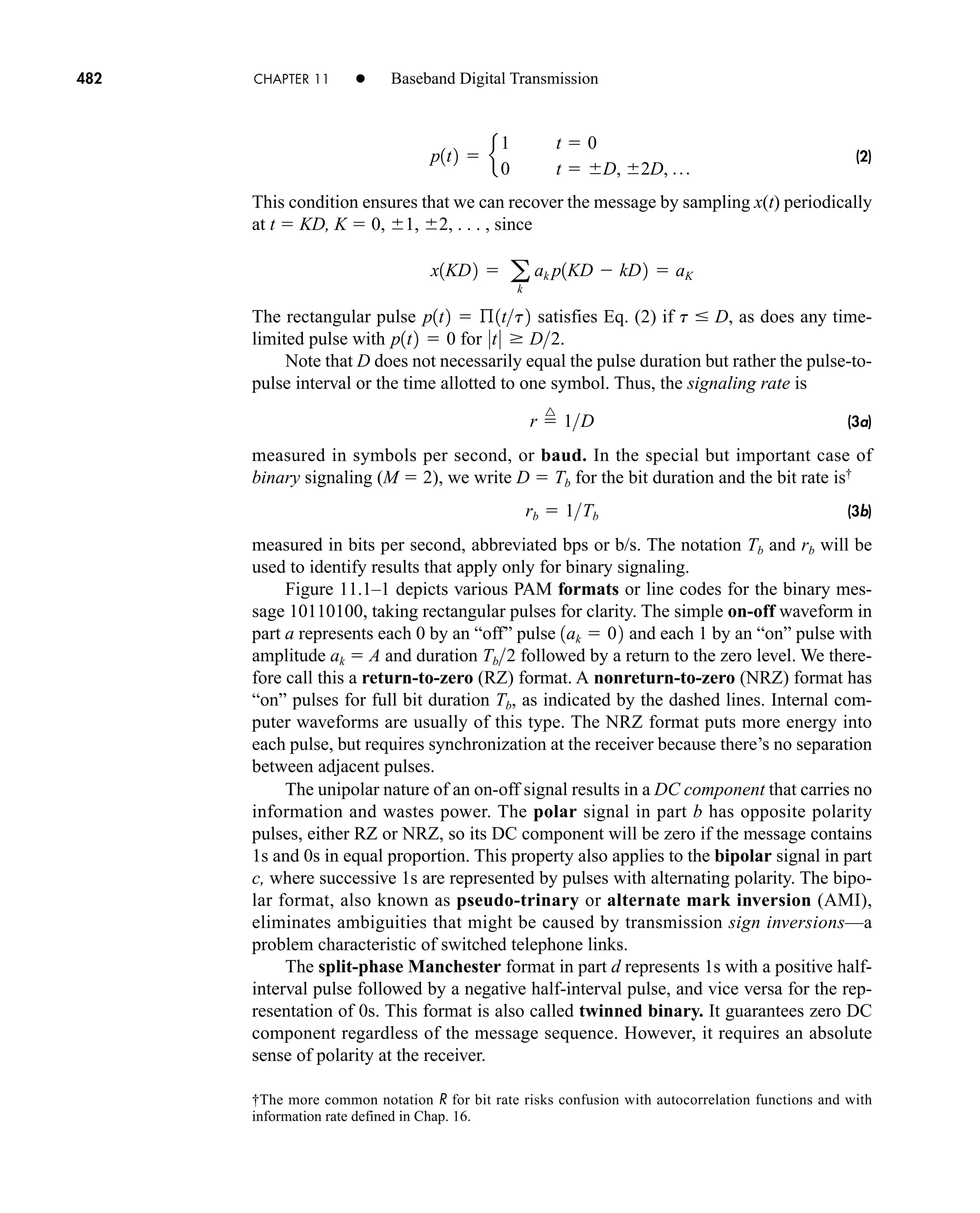 †The more common notation R for bit rate risks confusion with autocorrelation functions and with
information rate defined in Chap. 16.
482 CHAPTER 11 • Baseband Digital Transmission
(2)
This condition ensures that we can recover the message by sampling x(t) periodically
at t  KD, K  0, 1, 2, . . . , since
The rectangular pulse satisfies Eq. (2) if , as does any time-
limited pulse with for .
Note that D does not necessarily equal the pulse duration but rather the pulse-to-
pulse interval or the time allotted to one symbol. Thus, the signaling rate is
(3a)
measured in symbols per second, or baud. In the special but important case of
binary signaling (M  2), we write D  Tb for the bit duration and the bit rate is†
(3b)
measured in bits per second, abbreviated bps or b/s. The notation Tb and rb will be
used to identify results that apply only for binary signaling.
Figure 11.1–1 depicts various PAM formats or line codes for the binary mes-
sage 10110100, taking rectangular pulses for clarity. The simple on-off waveform in
part a represents each 0 by an “off” pulse and each 1 by an “on” pulse with
amplitude ak  A and duration followed by a return to the zero level. We there-
fore call this a return-to-zero (RZ) format. A nonreturn-to-zero (NRZ) format has
“on” pulses for full bit duration Tb, as indicated by the dashed lines. Internal com-
puter waveforms are usually of this type. The NRZ format puts more energy into
each pulse, but requires synchronization at the receiver because there’s no separation
between adjacent pulses.
The unipolar nature of an on-off signal results in a DC component that carries no
information and wastes power. The polar signal in part b has opposite polarity
pulses, either RZ or NRZ, so its DC component will be zero if the message contains
1s and 0s in equal proportion. This property also applies to the bipolar signal in part
c, where successive 1s are represented by pulses with alternating polarity. The bipo-
lar format, also known as pseudo-trinary or alternate mark inversion (AMI),
eliminates ambiguities that might be caused by transmission sign inversions—a
problem characteristic of switched telephone links.
The split-phase Manchester format in part d represents 1s with a positive half-
interval pulse followed by a negative half-interval pulse, and vice versa for the rep-
resentation of 0s. This format is also called twinned binary. It guarantees zero DC
component regardless of the message sequence. However, it requires an absolute
sense of polarity at the receiver.
Tb2
1ak  02
rb  1Tb
r 
^
1D
0t0  D2
p1t2  0
t  D
p1t2  ß1tt2
x1KD2  a
k
ak p1KD  kD2  aK
p1t2  e
1 t  0
0 t  D, 2D, p
car80407_ch11_479-542.qxd 12/17/08 6:35 PM Page 482
Confirming Pages
 