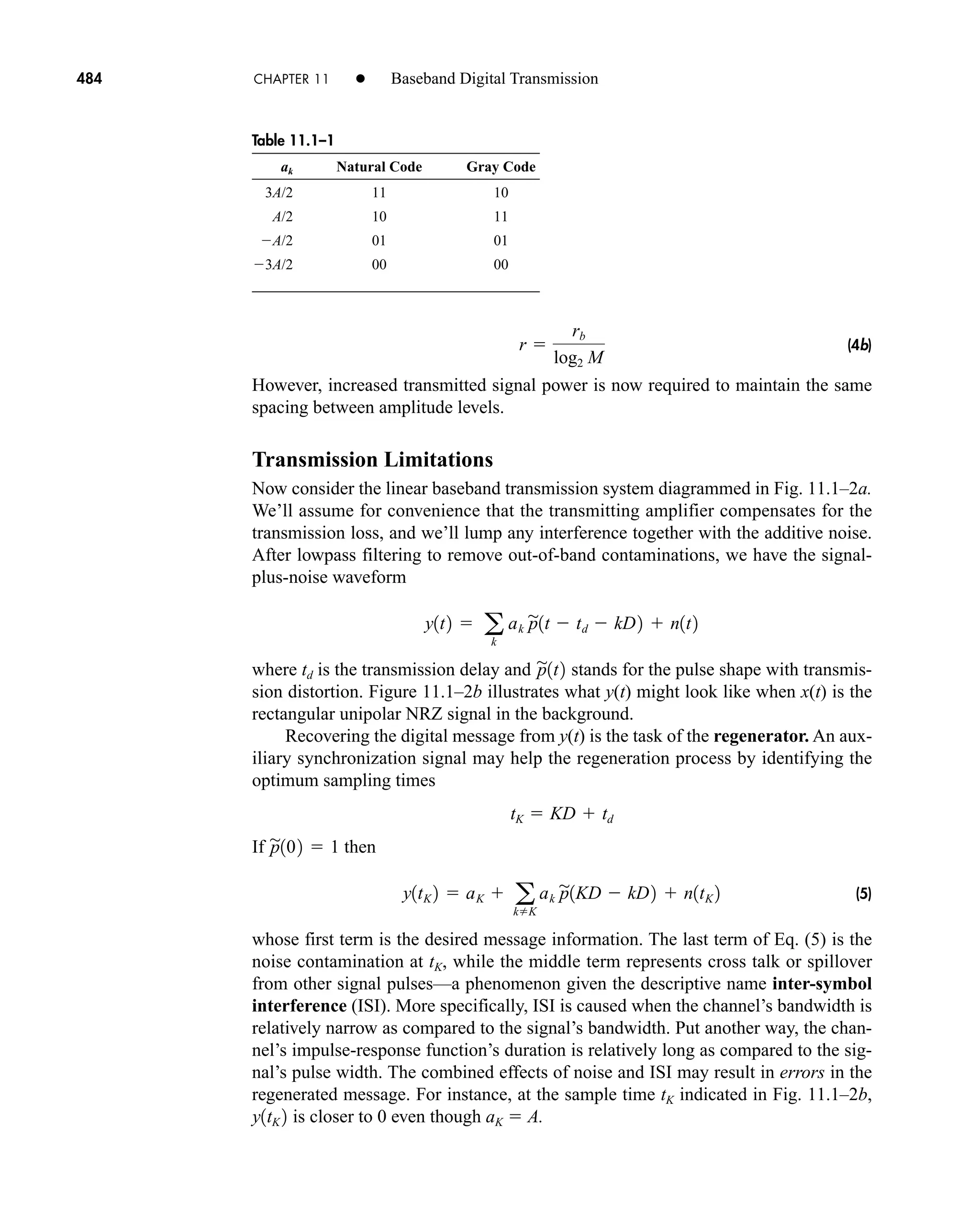 Table 11.1–1
ak Natural Code Gray Code
3A/2 11 10
A/2 10 11
A/2 01 01
3A/2 00 00
484 CHAPTER 11 • Baseband Digital Transmission
(4b)
However, increased transmitted signal power is now required to maintain the same
spacing between amplitude levels.
Transmission Limitations
Now consider the linear baseband transmission system diagrammed in Fig. 11.1–2a.
We’ll assume for convenience that the transmitting amplifier compensates for the
transmission loss, and we’ll lump any interference together with the additive noise.
After lowpass filtering to remove out-of-band contaminations, we have the signal-
plus-noise waveform
where td is the transmission delay and stands for the pulse shape with transmis-
sion distortion. Figure 11.1–2b illustrates what y(t) might look like when x(t) is the
rectangular unipolar NRZ signal in the background.
Recovering the digital message from y(t) is the task of the regenerator. An aux-
iliary synchronization signal may help the regeneration process by identifying the
optimum sampling times
If then
(5)
whose first term is the desired message information. The last term of Eq. (5) is the
noise contamination at tK, while the middle term represents cross talk or spillover
from other signal pulses—a phenomenon given the descriptive name inter-symbol
interference (ISI). More specifically, ISI is caused when the channel’s bandwidth is
relatively narrow as compared to the signal’s bandwidth. Put another way, the chan-
nel’s impulse-response function’s duration is relatively long as compared to the sig-
nal’s pulse width. The combined effects of noise and ISI may result in errors in the
regenerated message. For instance, at the sample time tK indicated in Fig. 11.1–2b,
is closer to 0 even though aK  A.
y1tK 2
y1tK 2  aK  a
kK
ak p

1KD  kD2  n1tK 2
p

102  1
tK  KD  td
p

1t2
y1t2  a
k
ak p

1t  td  kD2  n1t2
r 
rb
log2 M
car80407_ch11_479-542.qxd 12/17/08 6:35 PM Page 484
Confirming Pages
 
