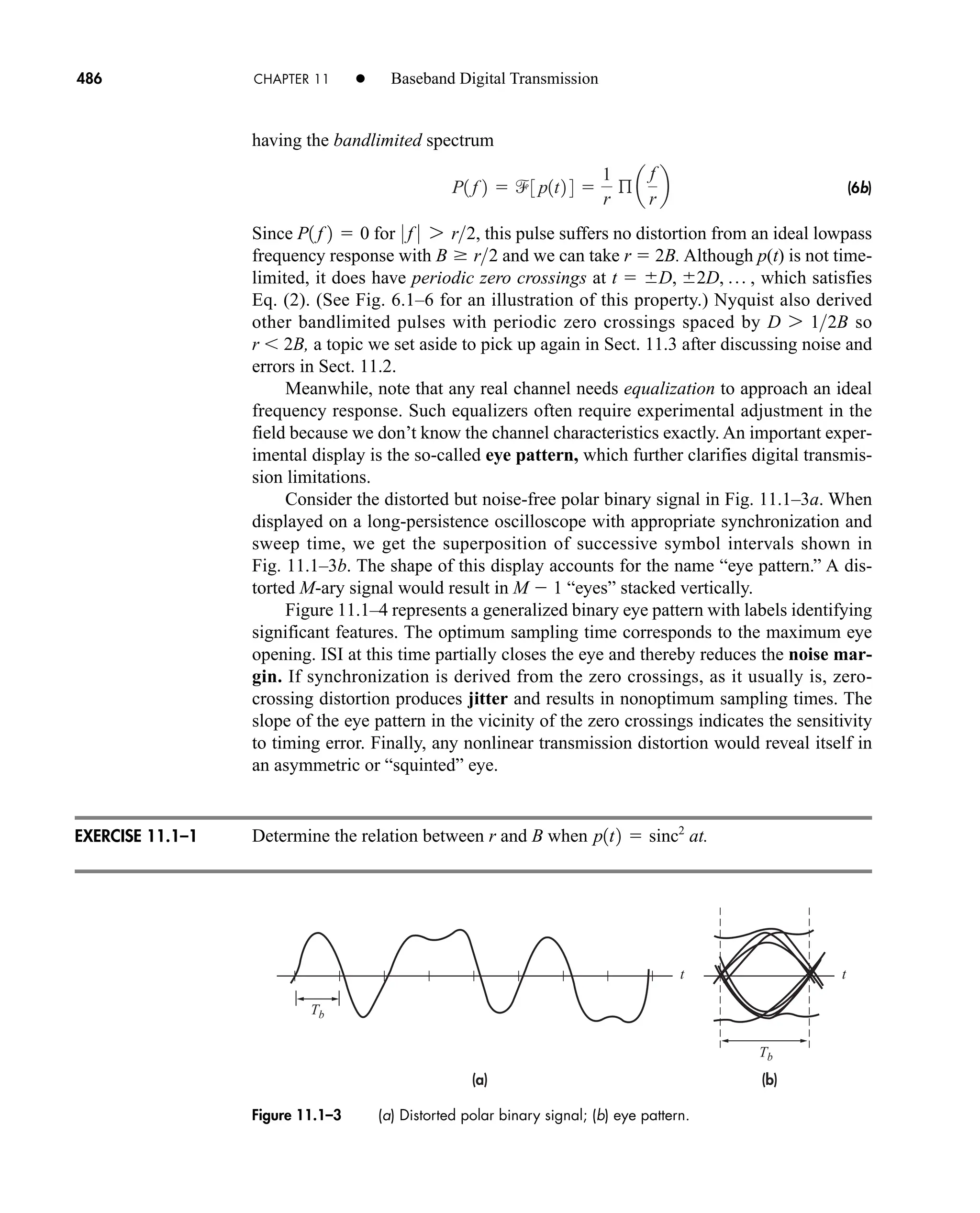 Tb
Tb
t t
(b)
(a)
Figure 11.1–3 (a) Distorted polar binary signal; (b) eye pattern.
486 CHAPTER 11 • Baseband Digital Transmission
having the bandlimited spectrum
(6b)
Since for , this pulse suffers no distortion from an ideal lowpass
frequency response with and we can take r  2B. Although p(t) is not time-
limited, it does have periodic zero crossings at , which satisfies
Eq. (2). (See Fig. 6.1–6 for an illustration of this property.) Nyquist also derived
other bandlimited pulses with periodic zero crossings spaced by so
r 2B, a topic we set aside to pick up again in Sect. 11.3 after discussing noise and
errors in Sect. 11.2.
Meanwhile, note that any real channel needs equalization to approach an ideal
frequency response. Such equalizers often require experimental adjustment in the
field because we don’t know the channel characteristics exactly. An important exper-
imental display is the so-called eye pattern, which further clarifies digital transmis-
sion limitations.
Consider the distorted but noise-free polar binary signal in Fig. 11.1–3a. When
displayed on a long-persistence oscilloscope with appropriate synchronization and
sweep time, we get the superposition of successive symbol intervals shown in
Fig. 11.1–3b. The shape of this display accounts for the name “eye pattern.” A dis-
torted M-ary signal would result in M  1 “eyes” stacked vertically.
Figure 11.1–4 represents a generalized binary eye pattern with labels identifying
significant features. The optimum sampling time corresponds to the maximum eye
opening. ISI at this time partially closes the eye and thereby reduces the noise mar-
gin. If synchronization is derived from the zero crossings, as it usually is, zero-
crossing distortion produces jitter and results in nonoptimum sampling times. The
slope of the eye pattern in the vicinity of the zero crossings indicates the sensitivity
to timing error. Finally, any nonlinear transmission distortion would reveal itself in
an asymmetric or “squinted” eye.
Determine the relation between r and B when at.
p1t2  sinc2
D 7 12B
t  D, 2D, p
B  r2
0 f 0 7 r2
P1 f 2  0
P1 f 2  3 p1t2 4 
1
r
ß a
f
r
b
EXERCISE 11.1–1
car80407_ch11_479-542.qxd 12/17/08 6:35 PM Page 486
Confirming Pages
 
