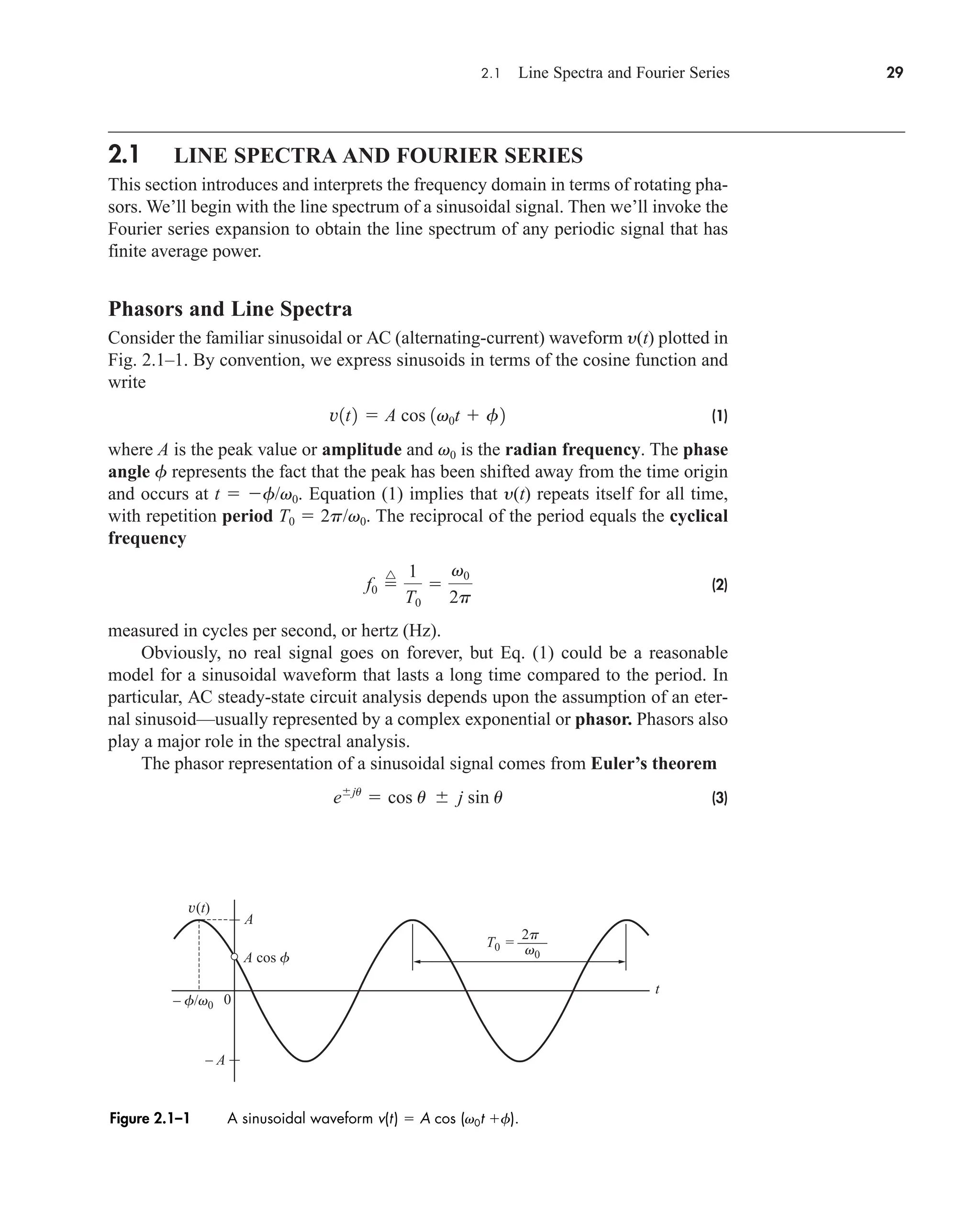 2.1 Line Spectra and Fourier Series 29
2.1 LINE SPECTRA AND FOURIER SERIES
This section introduces and interprets the frequency domain in terms of rotating pha-
sors. We’ll begin with the line spectrum of a sinusoidal signal. Then we’ll invoke the
Fourier series expansion to obtain the line spectrum of any periodic signal that has
finite average power.
Phasors and Line Spectra
Consider the familiar sinusoidal or AC (alternating-current) waveform y(t) plotted in
Fig. 2.1–1. By convention, we express sinusoids in terms of the cosine function and
write
(1)
where A is the peak value or amplitude and v0 is the radian frequency. The phase
angle f represents the fact that the peak has been shifted away from the time origin
and occurs at t  f/v0. Equation (1) implies that y(t) repeats itself for all time,
with repetition period T0  2p/v0. The reciprocal of the period equals the cyclical
frequency
(2)
measured in cycles per second, or hertz (Hz).
Obviously, no real signal goes on forever, but Eq. (1) could be a reasonable
model for a sinusoidal waveform that lasts a long time compared to the period. In
particular, AC steady-state circuit analysis depends upon the assumption of an eter-
nal sinusoid—usually represented by a complex exponential or phasor. Phasors also
play a major role in the spectral analysis.
The phasor representation of a sinusoidal signal comes from Euler’s theorem
(3)
eju
 cos u  j sin u
f0 
^ 1
T0

v0
2p
v1t2  A cos 1v0t  f2
v(t)
T0 = ––––
A
A cos f
– A
t
0
– f/v0
v0
2p
Figure 2.1–1 A sinusoidal waveform v(t)  A cos (v0t f).
car80407_ch02_027-090.qxd 12/8/08 11:03 PM Page 29
 