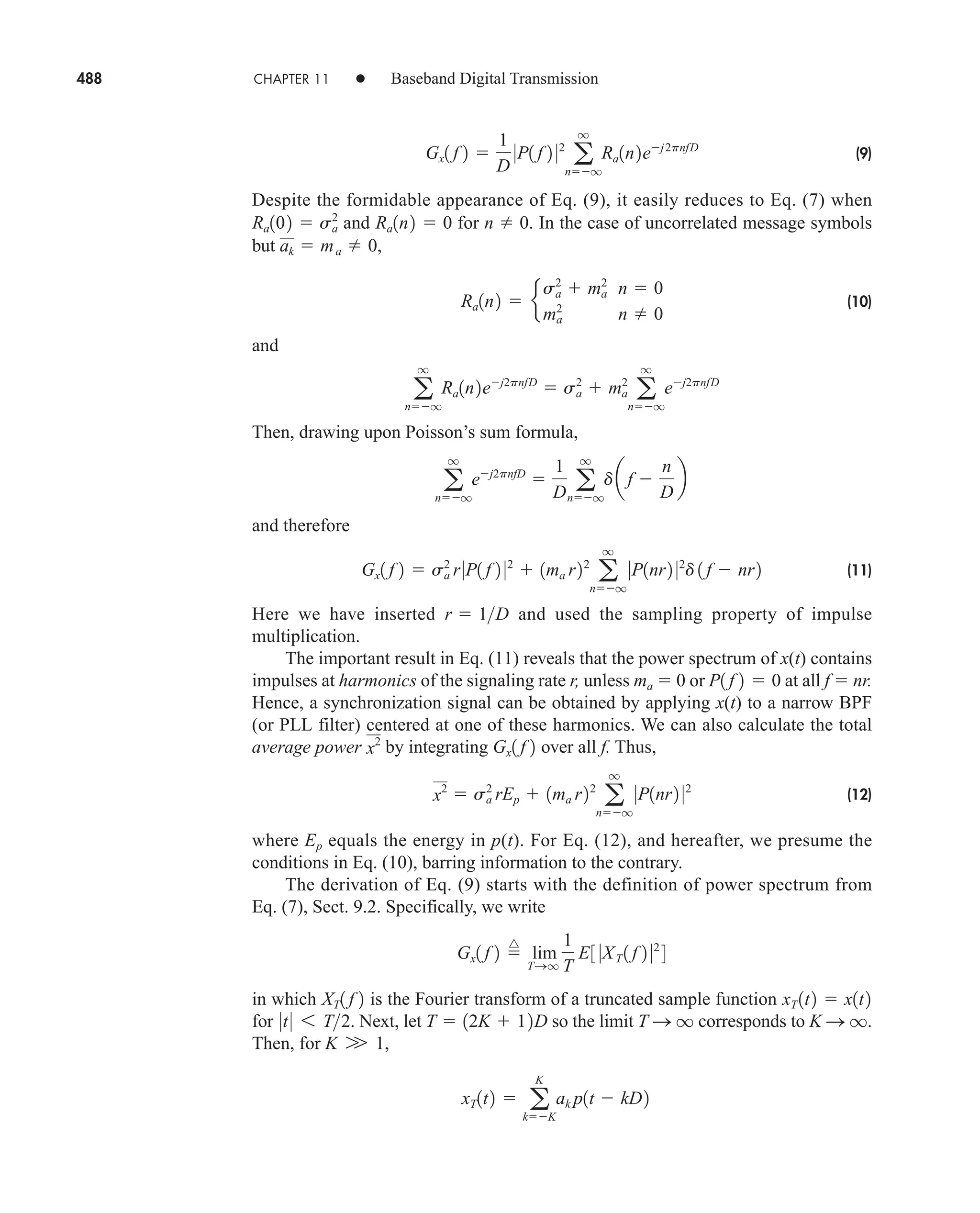 488 CHAPTER 11 • Baseband Digital Transmission
(9)
Despite the formidable appearance of Eq. (9), it easily reduces to Eq. (7) when
and for n  0. In the case of uncorrelated message symbols
but ,
(10)
and
Then, drawing upon Poisson’s sum formula,
and therefore
(11)
Here we have inserted and used the sampling property of impulse
multiplication.
The important result in Eq. (11) reveals that the power spectrum of x(t) contains
impulses at harmonics of the signaling rate r, unless ma  0 or at all f  nr.
Hence, a synchronization signal can be obtained by applying x(t) to a narrow BPF
(or PLL filter) centered at one of these harmonics. We can also calculate the total
average power by integrating over all f. Thus,
(12)
where Ep equals the energy in p(t). For Eq. (12), and hereafter, we presume the
conditions in Eq. (10), barring information to the contrary.
The derivation of Eq. (9) starts with the definition of power spectrum from
Eq. (7), Sect. 9.2. Specifically, we write
in which is the Fourier transform of a truncated sample function
for . Next, let so the limit corresponds to .
Then, for ,
xT1t2  a
K
kK
ak p1t  kD2
K W 1
K S q
T S q
T  12K  12D
0t0 6 T2
xT 1t2  x1t2
XT1 f 2
Gx1 f 2 
^
lim
TSq
1
T
E3 0XT 1 f 2 02
4
x2
 sa
2
rEp  1ma r22
a
q
nq
0P1nr2 02
Gx1 f 2
x2
P1 f 2  0
r  1D
Gx1 f 2  sa
2
r0P1 f 2 02
 1ma r22
a
q
nq
0P1nr2 02
d 1 f  nr2
a
q
nq
ej2pnfD

1
D a
q
nq
daf 
n
D
b
a
q
nq
Ra1n2ej2pnfD
 sa
2
 ma
2
a
q
nq
ej2pnfD
Ra1n2  e
sa
2
 ma
2
n  0
ma
2
n  0
ak  ma  0
Ra1n2  0
Ra102  sa
2
Gx1 f 2 
1
D
0P1 f 2 02
a
q
nq
Ra1n2ej2pnfD
car80407_ch11_479-542.qxd 12/17/08 6:35 PM Page 488
Confirming Pages
 