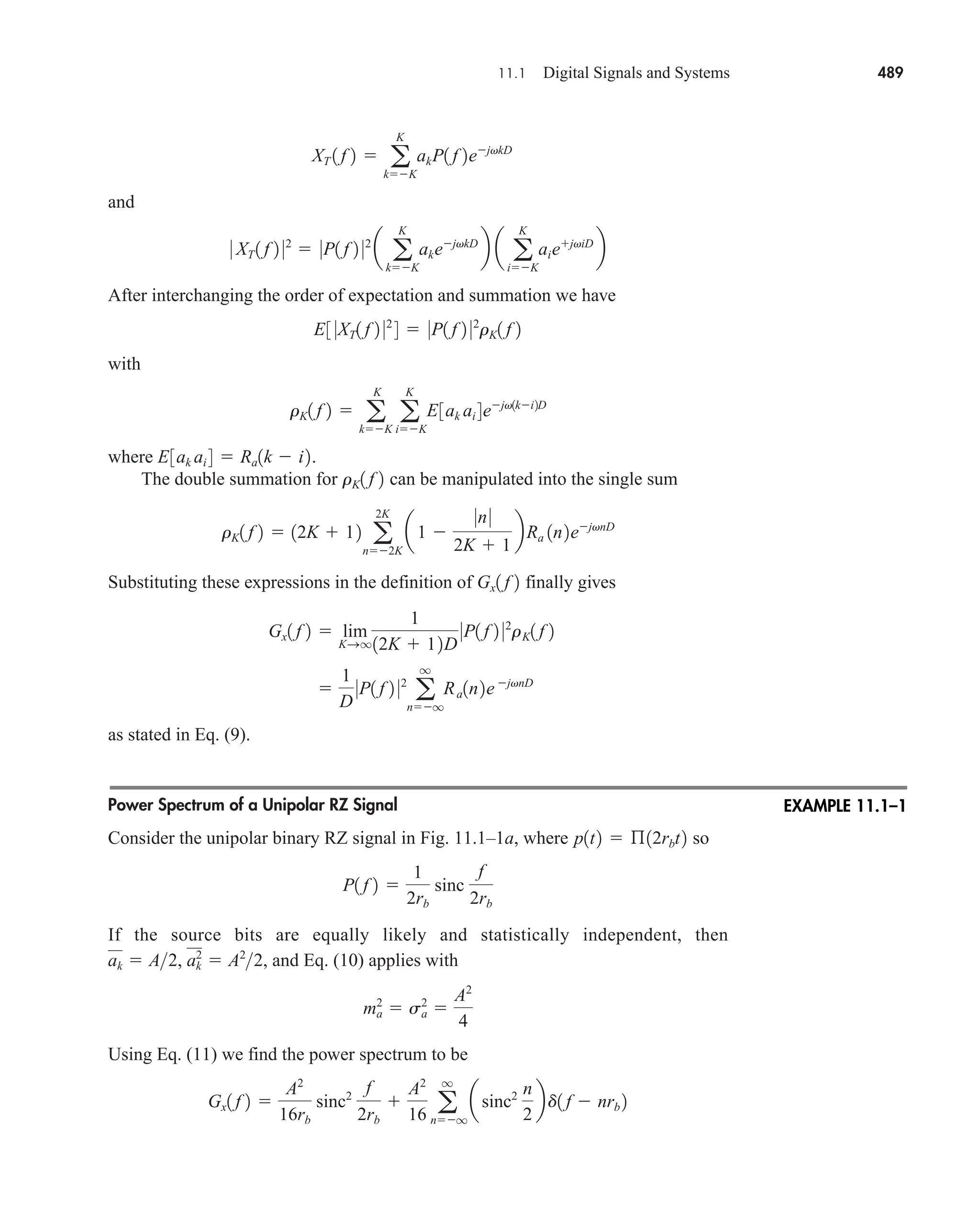 11.1 Digital Signals and Systems 489
and
After interchanging the order of expectation and summation we have
with
where .
The double summation for can be manipulated into the single sum
Substituting these expressions in the definition of finally gives
as stated in Eq. (9).
Power Spectrum of a Unipolar RZ Signal
Consider the unipolar binary RZ signal in Fig. 11.1–1a, where so
If the source bits are equally likely and statistically independent, then
, and Eq. (10) applies with
Using Eq. (11) we find the power spectrum to be
Gx1 f 2 
A2
16rb
sinc2
f
2rb

A2
16 a
q
nq
asinc2 n
2
bd1 f  nrb 2
ma
2
 sa
2

A2
4
ak  A2, ak
2
 A2
2
P1 f 2 
1
2rb
sinc
f
2rb
p1t2  ß12rbt2

1
D
0P1 f 2 02
a
q
nq
Ra1n2ejvnD
Gx1 f 2  lim
KSq
1
12K  12D
0P1 f 2 02
rK1 f 2
Gx1 f 2
rK1 f 2  12K  12 a
2K
n2K
a1 
0n0
2K  1
bRa 1n2ejvnD
rK1 f 2
E3ak ai 4  Ra1k  i2
rK1 f 2  a
K
kK
a
K
iK
E3ak ai 4ejv1ki2D
E3 0XT1 f 2 02
4  0P1 f 2 02
rK1 f 2
0 XT 1 f 2 02
 0P1 f 2 02
a a
K
kK
akejvkD
b a a
K
iK
aiejviD
b
XT 1 f 2  a
K
kK
akP1 f 2ejvkD
EXAMPLE 11.1–1
car80407_ch11_479-542.qxd 12/17/08 6:35 PM Page 489
Confirming Pages
 