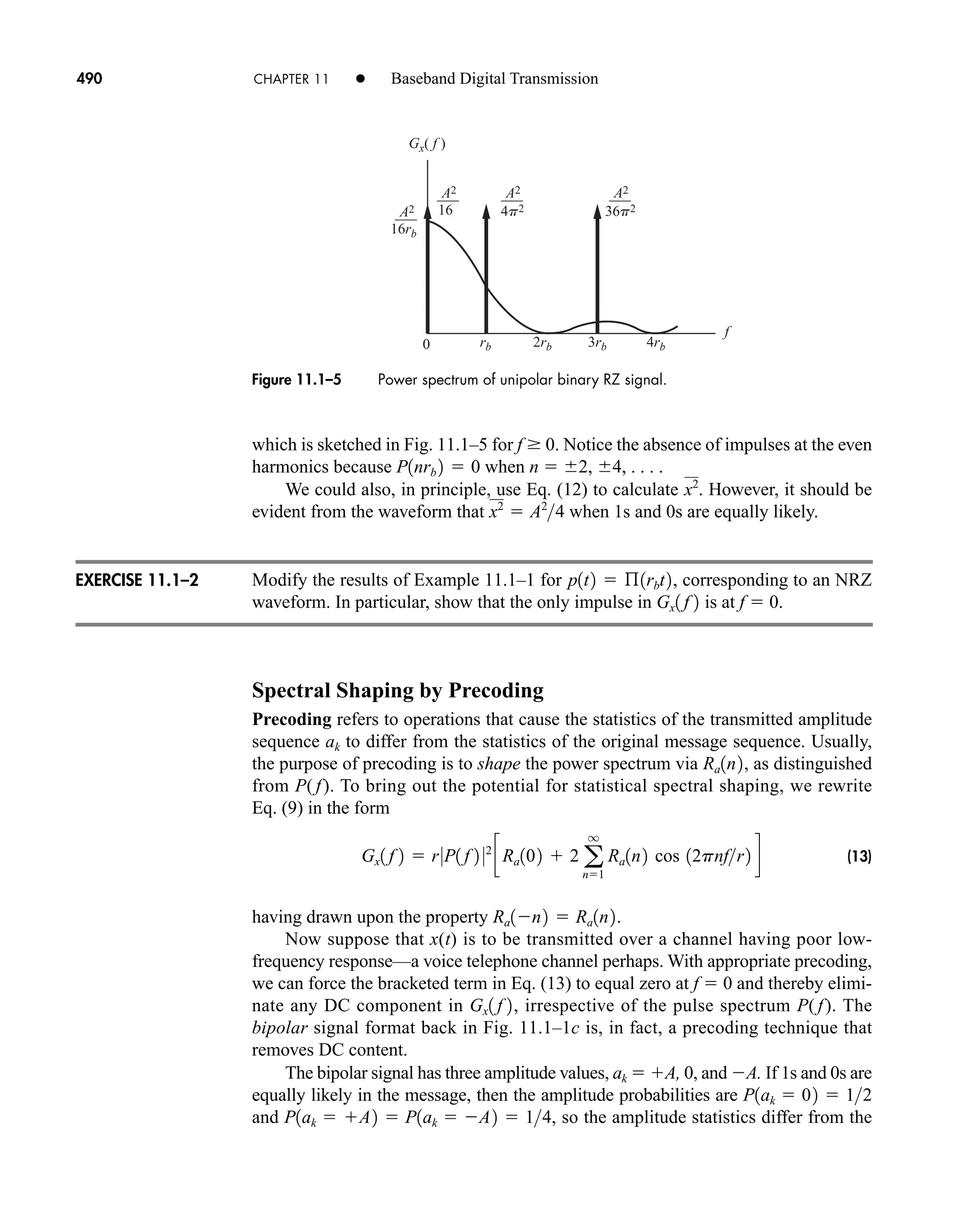 A2
f
0
4p2 36p2
Gx( f )
rb 2rb 3rb 4rb
16rb
A2
16
A2 A2
Figure 11.1–5 Power spectrum of unipolar binary RZ signal.
490 CHAPTER 11 • Baseband Digital Transmission
which is sketched in Fig. 11.1–5 for f  0. Notice the absence of impulses at the even
harmonics because when n  2, 4, . . . .
We could also, in principle, use Eq. (12) to calculate . However, it should be
evident from the waveform that when 1s and 0s are equally likely.
Modify the results of Example 11.1–1 for , corresponding to an NRZ
waveform. In particular, show that the only impulse in is at f  0.
Spectral Shaping by Precoding
Precoding refers to operations that cause the statistics of the transmitted amplitude
sequence ak to differ from the statistics of the original message sequence. Usually,
the purpose of precoding is to shape the power spectrum via , as distinguished
from P( f). To bring out the potential for statistical spectral shaping, we rewrite
Eq. (9) in the form
(13)
having drawn upon the property .
Now suppose that x(t) is to be transmitted over a channel having poor low-
frequency response—a voice telephone channel perhaps. With appropriate precoding,
we can force the bracketed term in Eq. (13) to equal zero at f  0 and thereby elimi-
nate any DC component in , irrespective of the pulse spectrum P( f). The
bipolar signal format back in Fig. 11.1–1c is, in fact, a precoding technique that
removes DC content.
The bipolar signal has three amplitude values, ak  A, 0, and A. If 1s and 0s are
equally likely in the message, then the amplitude probabilities are
and , so the amplitude statistics differ from the
P1ak  A2  P1ak  A2  14
P1ak  02  12
Gx1 f 2
Ra1n2  Ra1n2
Gx1 f 2  r0P1 f 2 02
cRa102  2 a
q
n1
Ra1n2 cos 12pnfr2 d
Ra1n2
Gx1 f 2
p1t2  ß1rbt2
x2
 A2
4
x2
P1nrb 2  0
EXERCISE 11.1–2
car80407_ch11_479-542.qxd 1/13/09 4:20 PM Page 490
Rev.Confirming Pages
 
