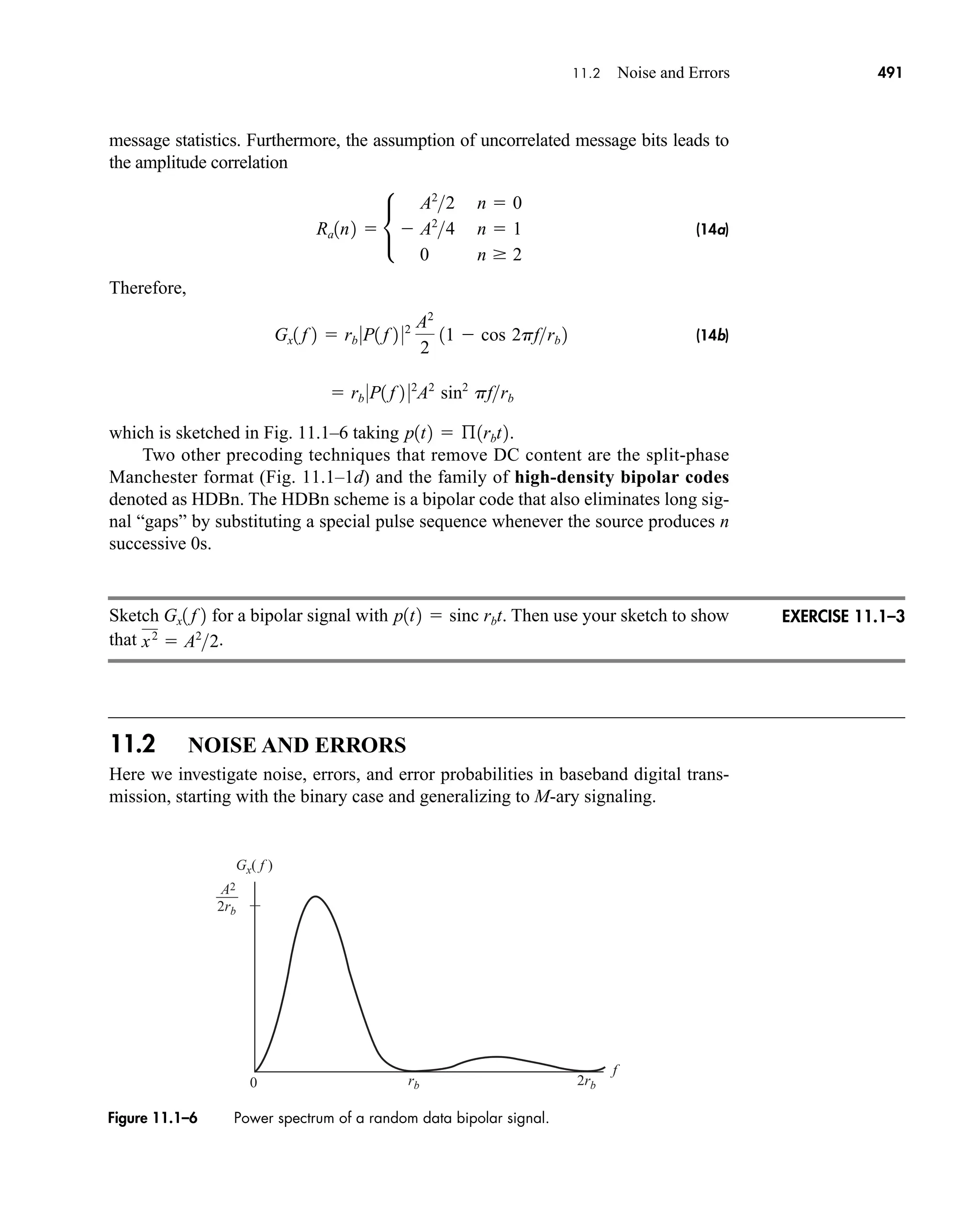 A2
f
0
Gx( f )
rb 2rb
2rb
Figure 11.1–6 Power spectrum of a random data bipolar signal.
11.2 Noise and Errors 491
message statistics. Furthermore, the assumption of uncorrelated message bits leads to
the amplitude correlation
(14a)
Therefore,
(14b)
which is sketched in Fig. 11.1–6 taking .
Two other precoding techniques that remove DC content are the split-phase
Manchester format (Fig. 11.1–1d) and the family of high-density bipolar codes
denoted as HDBn. The HDBn scheme is a bipolar code that also eliminates long sig-
nal “gaps” by substituting a special pulse sequence whenever the source produces n
successive 0s.
Sketch for a bipolar signal with . Then use your sketch to show
that .
11.2 NOISE AND ERRORS
Here we investigate noise, errors, and error probabilities in baseband digital trans-
mission, starting with the binary case and generalizing to M-ary signaling.
x2
 A2
2
p1t2  sinc rbt
Gx1 f 2
p1t2  ß1rbt2
 rb 0P1 f 2 02
A2
sin2
pfrb
Gx1 f 2  rb 0P1 f 2 02 A2
2
11  cos 2pfrb 2
Ra1n2  •
A2
2 n  0
 A2
4 n  1
0 n  2
EXERCISE 11.1–3
car80407_ch11_479-542.qxd 12/17/08 6:35 PM Page 491
Confirming Pages
 