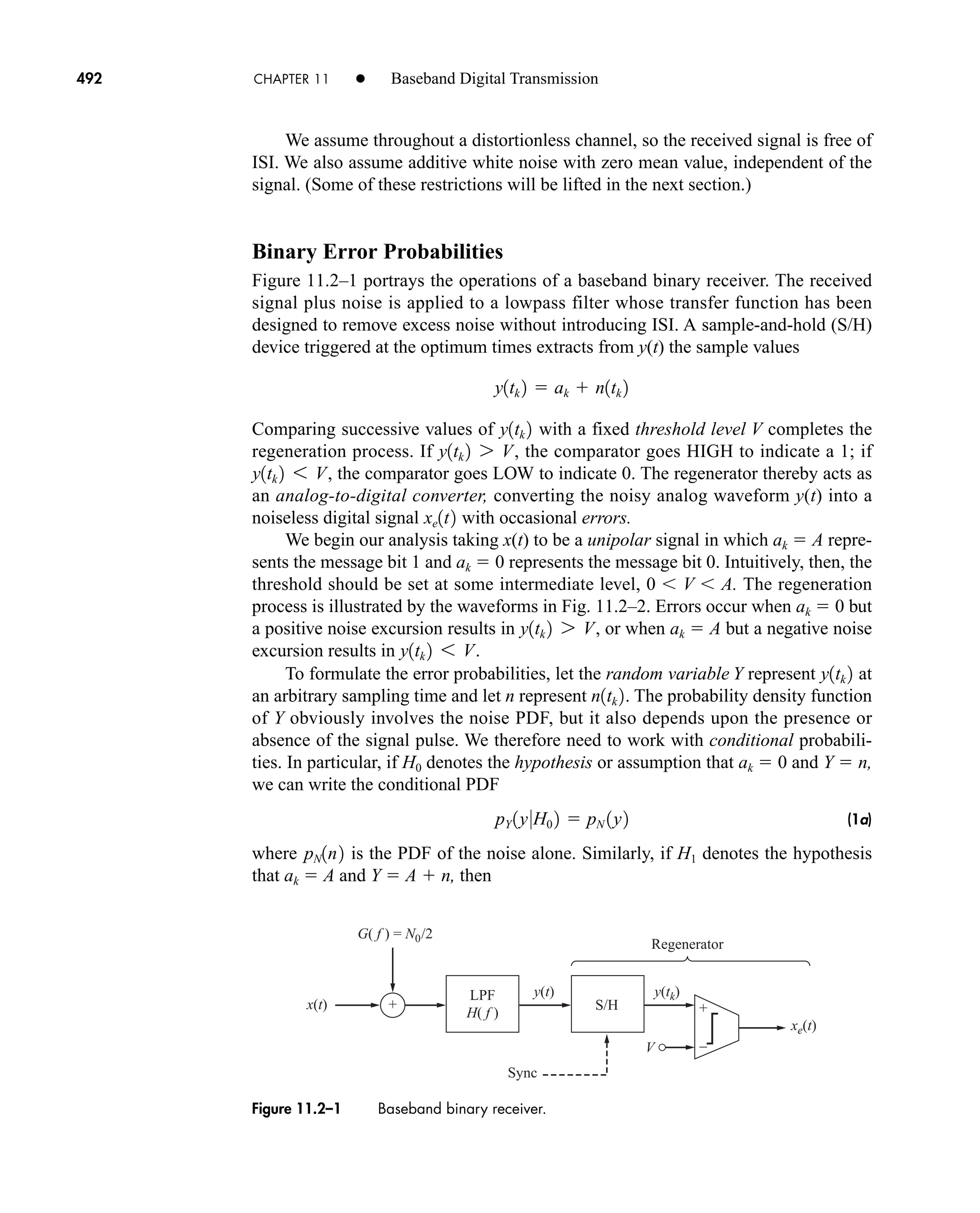 xe(t)
V
x(t)
y(t) y(tk)
+ +
–
S/H
LPF
H( f )
G( f ) = N0/2
Regenerator
Sync
Figure 11.2–1 Baseband binary receiver.
492 CHAPTER 11 • Baseband Digital Transmission
We assume throughout a distortionless channel, so the received signal is free of
ISI. We also assume additive white noise with zero mean value, independent of the
signal. (Some of these restrictions will be lifted in the next section.)
Binary Error Probabilities
Figure 11.2–1 portrays the operations of a baseband binary receiver. The received
signal plus noise is applied to a lowpass filter whose transfer function has been
designed to remove excess noise without introducing ISI. A sample-and-hold (S/H)
device triggered at the optimum times extracts from y(t) the sample values
Comparing successive values of with a fixed threshold level V completes the
regeneration process. If , the comparator goes HIGH to indicate a 1; if
, the comparator goes LOW to indicate 0. The regenerator thereby acts as
an analog-to-digital converter, converting the noisy analog waveform y(t) into a
noiseless digital signal with occasional errors.
We begin our analysis taking x(t) to be a unipolar signal in which ak  A repre-
sents the message bit 1 and ak  0 represents the message bit 0. Intuitively, then, the
threshold should be set at some intermediate level, 0 V A. The regeneration
process is illustrated by the waveforms in Fig. 11.2–2. Errors occur when ak  0 but
a positive noise excursion results in , or when ak  A but a negative noise
excursion results in .
To formulate the error probabilities, let the random variable Y represent at
an arbitrary sampling time and let n represent . The probability density function
of Y obviously involves the noise PDF, but it also depends upon the presence or
absence of the signal pulse. We therefore need to work with conditional probabili-
ties. In particular, if H0 denotes the hypothesis or assumption that ak  0 and Y  n,
we can write the conditional PDF
(1a)
where is the PDF of the noise alone. Similarly, if H1 denotes the hypothesis
that ak  A and Y  A  n, then
pN1n2
pY 1y0H0 2  pN 1y2
n1tk 2
y1tk 2
y1tk 2 6 V
y1tk 2 7 V
xe1t2
y1tk 2 6 V
y1tk 2 7 V
y1tk 2
y1tk 2  ak  n1tk 2
car80407_ch11_479-542.qxd 12/17/08 6:35 PM Page 492
Confirming Pages
 
