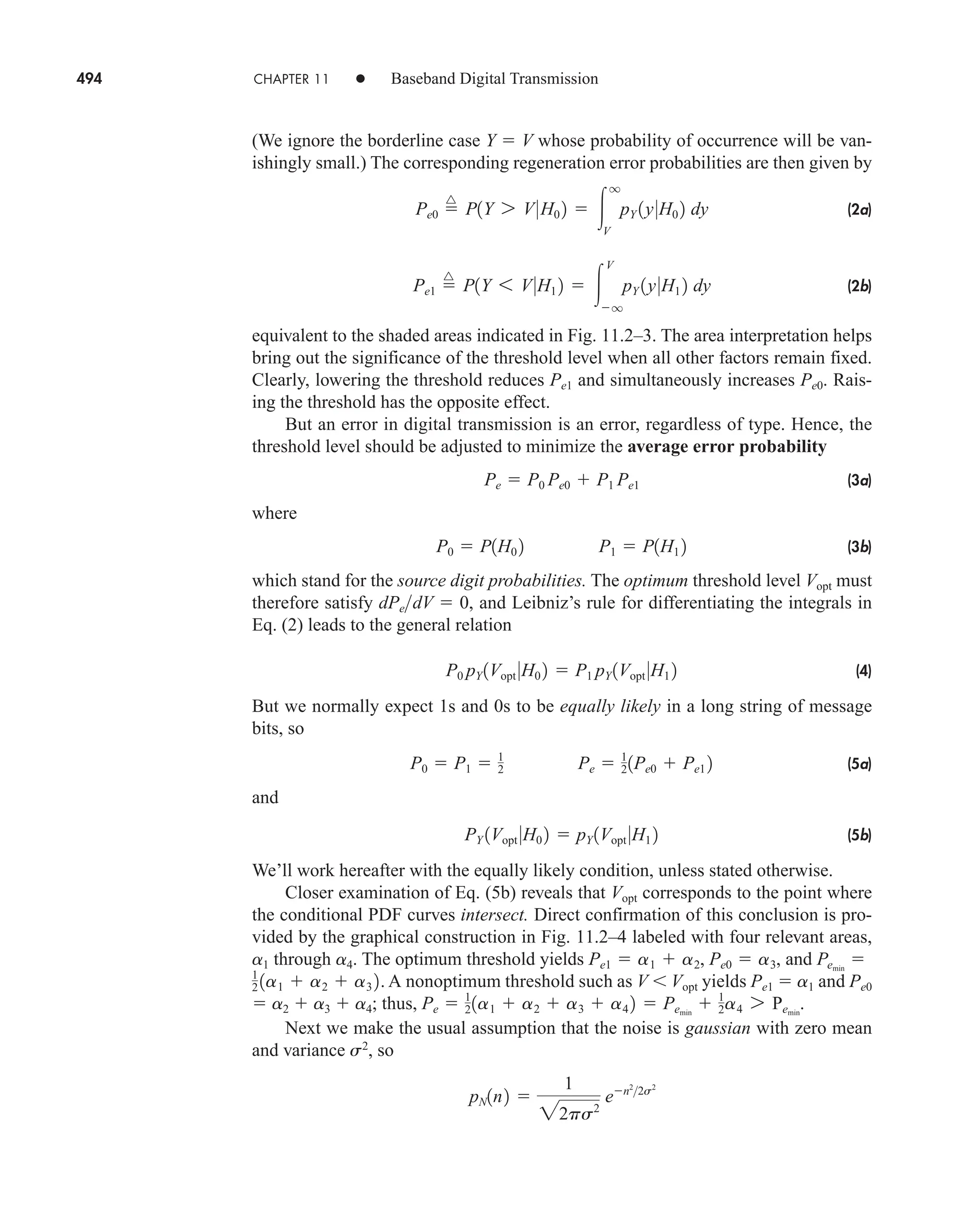 494 CHAPTER 11 • Baseband Digital Transmission
(We ignore the borderline case Y  V whose probability of occurrence will be van-
ishingly small.) The corresponding regeneration error probabilities are then given by
(2a)
(2b)
equivalent to the shaded areas indicated in Fig. 11.2–3. The area interpretation helps
bring out the significance of the threshold level when all other factors remain fixed.
Clearly, lowering the threshold reduces Pe1 and simultaneously increases Pe0. Rais-
ing the threshold has the opposite effect.
But an error in digital transmission is an error, regardless of type. Hence, the
threshold level should be adjusted to minimize the average error probability
(3a)
where
(3b)
which stand for the source digit probabilities. The optimum threshold level Vopt must
therefore satisfy , and Leibniz’s rule for differentiating the integrals in
Eq. (2) leads to the general relation
(4)
But we normally expect 1s and 0s to be equally likely in a long string of message
bits, so
(5a)
and
(5b)
We’ll work hereafter with the equally likely condition, unless stated otherwise.
Closer examination of Eq. (5b) reveals that Vopt corresponds to the point where
the conditional PDF curves intersect. Direct confirmation of this conclusion is pro-
vided by the graphical construction in Fig. 11.2–4 labeled with four relevant areas,
a1 through a4. The optimum threshold yields , and
. A nonoptimum threshold such as V Vopt yields Pe1  a1 and Pe0
 a2  a3  a4; thus, .
Next we make the usual assumption that the noise is gaussian with zero mean
and variance s2
, so
pN1n2 
1
22ps2
en2
2s2
 Pemin
 1
2a4 7 Pemin
Pe  1
21a1  a2  a3  a4 2
1
2 1a1  a2  a3 2
Pemin

Pe1  a1  a2, Pe0  a3
PY 1Vopt 0H0 2  pY 1Vopt 0H1 2
P0  P1  1
2 Pe  1
21Pe0  Pe1 2
P0 pY 1Vopt 0H0 2  P1 pY 1Vopt 0H1 2
dPedV  0
P0  P1H0 2 P1  P1H1 2
Pe  P0 Pe0  P1 Pe1
Pe1 
^
P1Y 6 V0H1 2  
V
q
pY 1y0H1 2 dy
Pe0 
^
P1Y 7 V0H0 2  
q
V
pY 1y0H0 2 dy
car80407_ch11_479-542.qxd 12/17/08 6:35 PM Page 494
Confirming Pages
 