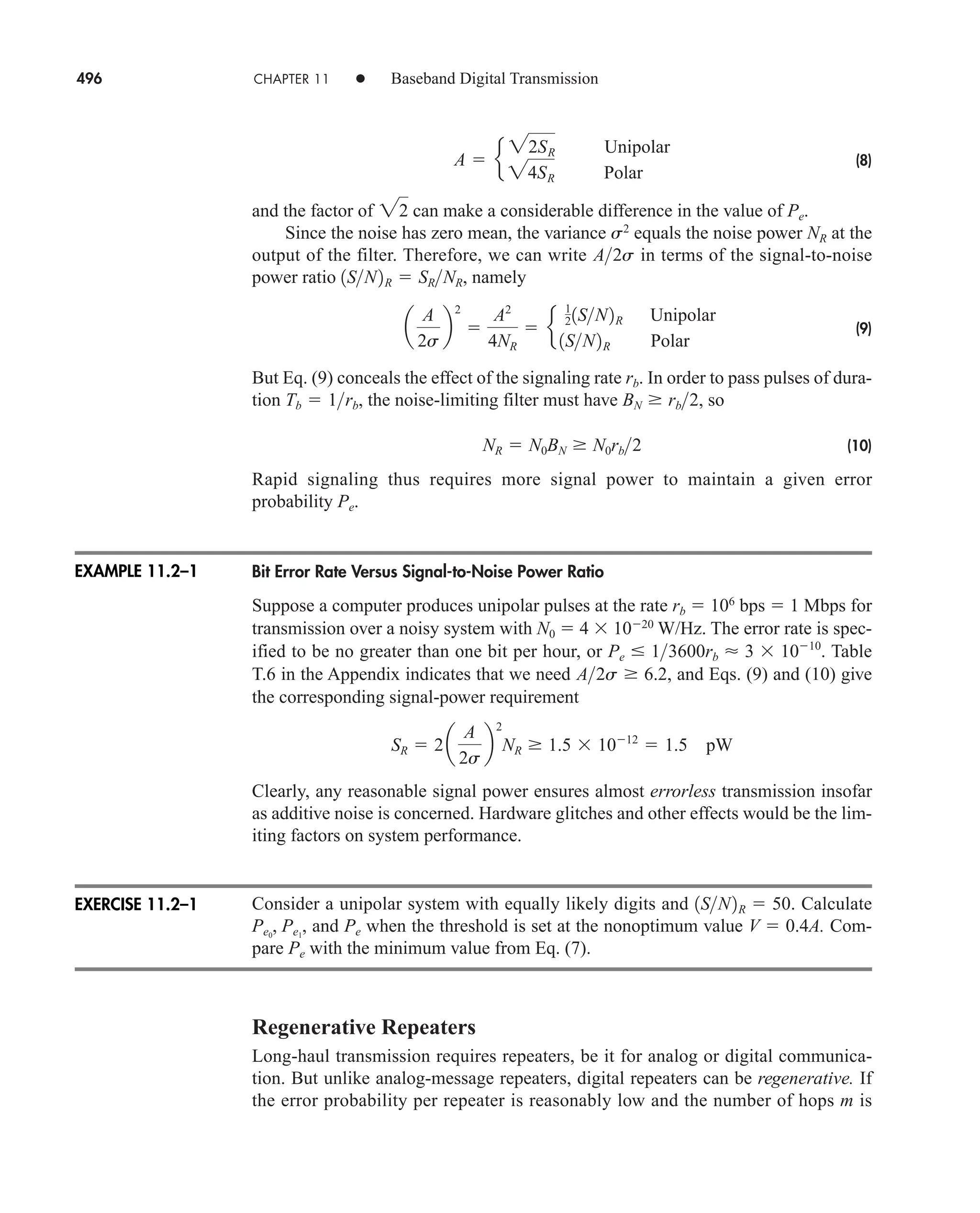 496 CHAPTER 11 • Baseband Digital Transmission
(8)
and the factor of can make a considerable difference in the value of Pe.
Since the noise has zero mean, the variance s2
equals the noise power NR at the
output of the filter. Therefore, we can write in terms of the signal-to-noise
power ratio , namely
(9)
But Eq. (9) conceals the effect of the signaling rate rb. In order to pass pulses of dura-
tion , the noise-limiting filter must have , so
(10)
Rapid signaling thus requires more signal power to maintain a given error
probability Pe.
Bit Error Rate Versus Signal-to-Noise Power Ratio
Suppose a computer produces unipolar pulses at the rate rb  106
bps  1 Mbps for
transmission over a noisy system with N0  4 1020
W/Hz. The error rate is spec-
ified to be no greater than one bit per hour, or . Table
T.6 in the Appendix indicates that we need , and Eqs. (9) and (10) give
the corresponding signal-power requirement
Clearly, any reasonable signal power ensures almost errorless transmission insofar
as additive noise is concerned. Hardware glitches and other effects would be the lim-
iting factors on system performance.
Consider a unipolar system with equally likely digits and . Calculate
, and Pe when the threshold is set at the nonoptimum value V  0.4A. Com-
pare Pe with the minimum value from Eq. (7).
Regenerative Repeaters
Long-haul transmission requires repeaters, be it for analog or digital communica-
tion. But unlike analog-message repeaters, digital repeaters can be regenerative. If
the error probability per repeater is reasonably low and the number of hops m is
Pe0
, Pe1
1SN2R  50
SR  2a
A
2s
b
2
NR  1.5 1012
 1.5 pW
A2s  6.2
Pe  13600rb  3 1010
NR  N0BN  N0rb2
BN  rb2
Tb  1rb
a
A
2s
b
2

A2
4NR
 e
1
21SN2R Unipolar
1SN2R Polar
1SN2R  SRNR
A2s
22
A  e
22SR Unipolar
24SR Polar
EXAMPLE 11.2–1
EXERCISE 11.2–1
car80407_ch11_479-542.qxd 12/17/08 6:35 PM Page 496
Confirming Pages
 