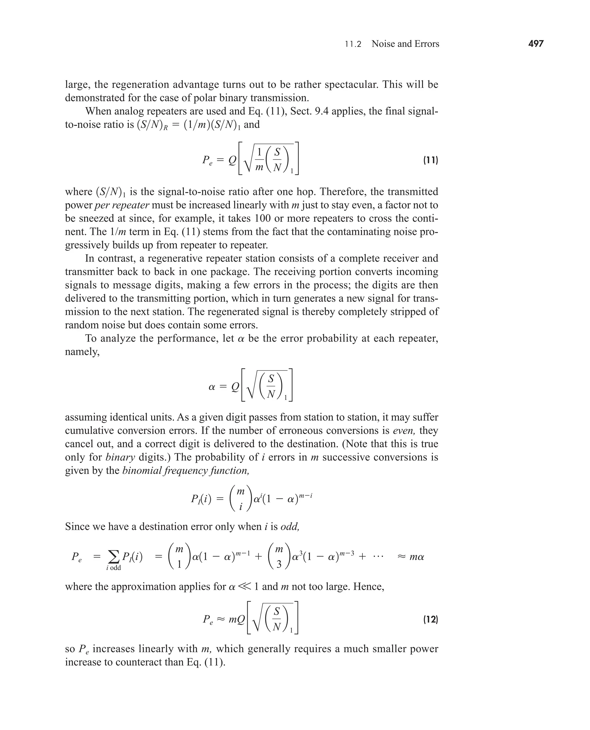 11.2 Noise and Errors 497
large, the regeneration advantage turns out to be rather spectacular. This will be
demonstrated for the case of polar binary transmission.
When analog repeaters are used and Eq. (11), Sect. 9.4 applies, the final signal-
to-noise ratio is and
(11)
where is the signal-to-noise ratio after one hop. Therefore, the transmitted
power per repeater must be increased linearly with m just to stay even, a factor not to
be sneezed at since, for example, it takes 100 or more repeaters to cross the conti-
nent. The 1/m term in Eq. (11) stems from the fact that the contaminating noise pro-
gressively builds up from repeater to repeater.
In contrast, a regenerative repeater station consists of a complete receiver and
transmitter back to back in one package. The receiving portion converts incoming
signals to message digits, making a few errors in the process; the digits are then
delivered to the transmitting portion, which in turn generates a new signal for trans-
mission to the next station. The regenerated signal is thereby completely stripped of
random noise but does contain some errors.
To analyze the performance, let a be the error probability at each repeater,
namely,
assuming identical units. As a given digit passes from station to station, it may suffer
cumulative conversion errors. If the number of erroneous conversions is even, they
cancel out, and a correct digit is delivered to the destination. (Note that this is true
only for binary digits.) The probability of i errors in m successive conversions is
given by the binomial frequency function,
Since we have a destination error only when i is odd,
where the approximation applies for a V 1 and m not too large. Hence,
(12)
so Pe increases linearly with m, which generally requires a much smaller power
increase to counteract than Eq. (11).
Pe  mQ c
B
a
S
N
b
1
d
 ma
 a
m
1
ba11  a2m1
 a
m
3
ba3
11  a2m3
 p
Pe  a
i odd
PI1i2
PI1i2  a
m
i
bai
11  a2mi
a  Q c
B
a
S
N
b
1
d
1SN21
Pe  Q c
B
1
m
a
S
N
b
1
d
1SN2R  11m21SN21
car80407_ch11_479-542.qxd 12/17/08 6:35 PM Page 497
Confirming Pages
 