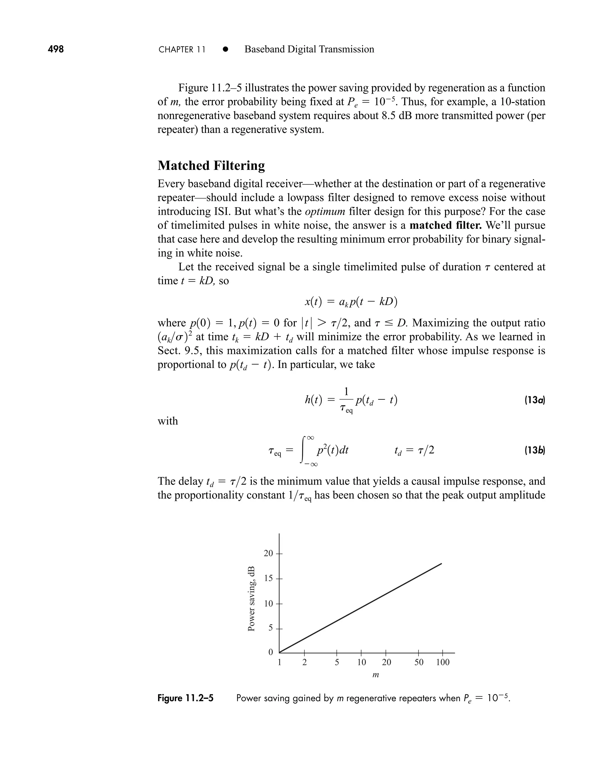 m
100
50
20
10
5
2
1
20
15
10
5
0
Power
saving,
dB
Figure 11.2–5 Power saving gained by m regenerative repeaters when Pe  105
.
498 CHAPTER 11 • Baseband Digital Transmission
Figure 11.2–5 illustrates the power saving provided by regeneration as a function
of m, the error probability being fixed at Pe  105
. Thus, for example, a 10-station
nonregenerative baseband system requires about 8.5 dB more transmitted power (per
repeater) than a regenerative system.
Matched Filtering
Every baseband digital receiver—whether at the destination or part of a regenerative
repeater—should include a lowpass filter designed to remove excess noise without
introducing ISI. But what’s the optimum filter design for this purpose? For the case
of timelimited pulses in white noise, the answer is a matched filter. We’ll pursue
that case here and develop the resulting minimum error probability for binary signal-
ing in white noise.
Let the received signal be a single timelimited pulse of duration t centered at
time t  kD, so
where for , and t  D. Maximizing the output ratio
at time tk  kD  td will minimize the error probability. As we learned in
Sect. 9.5, this maximization calls for a matched filter whose impulse response is
proportional to . In particular, we take
(13a)
with
(13b)
The delay is the minimum value that yields a causal impulse response, and
the proportionality constant has been chosen so that the peak output amplitude
1teq
td  t2
teq  
q
q
p2
1t2dt td  t2
h1t2 
1
teq
p1td  t2
p1td  t2
1aks22
0 t 0 7 t2
p102  1, p1t2  0
x1t2  ak p1t  kD2
car80407_ch11_479-542.qxd 12/17/08 6:35 PM Page 498
Confirming Pages
 