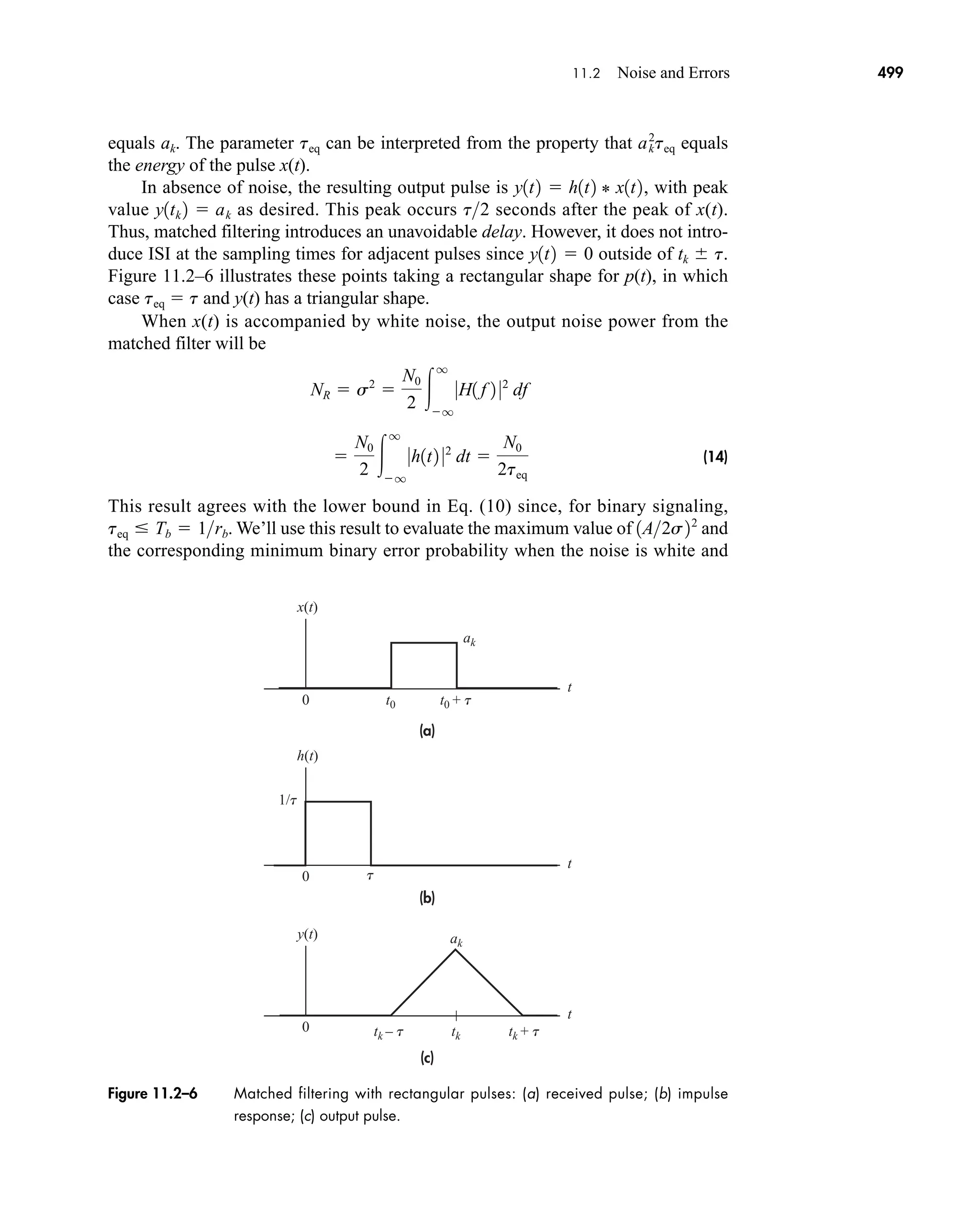 x(t)
ak
ak
t0 t0 + t
tk – t tk + t
tk
t
1/t
t
0
h(t)
t
0
y(t)
t
0
(a)
(b)
(c)
Figure 11.2–6 Matched filtering with rectangular pulses: (a) received pulse; (b) impulse
response; (c) output pulse.
11.2 Noise and Errors 499
equals ak. The parameter teq can be interpreted from the property that equals
the energy of the pulse x(t).
In absence of noise, the resulting output pulse is , with peak
value as desired. This peak occurs seconds after the peak of x(t).
Thus, matched filtering introduces an unavoidable delay. However, it does not intro-
duce ISI at the sampling times for adjacent pulses since outside of tk  t.
Figure 11.2–6 illustrates these points taking a rectangular shape for p(t), in which
case teq  t and y(t) has a triangular shape.
When x(t) is accompanied by white noise, the output noise power from the
matched filter will be
(14)
This result agrees with the lower bound in Eq. (10) since, for binary signaling,
. We’ll use this result to evaluate the maximum value of and
the corresponding minimum binary error probability when the noise is white and
1A2s22
teq  Tb  1rb

N0
2 
q
q
0h1t2 02
dt 
N0
2teq
NR  s2

N0
2 
q
q
0H1 f 2 02
df
y1t2  0
t2
y1tk 2  ak
y1t2  h1t2 * x1t2
ak
2
teq
car80407_ch11_479-542.qxd 12/17/08 6:35 PM Page 499
Confirming Pages
 