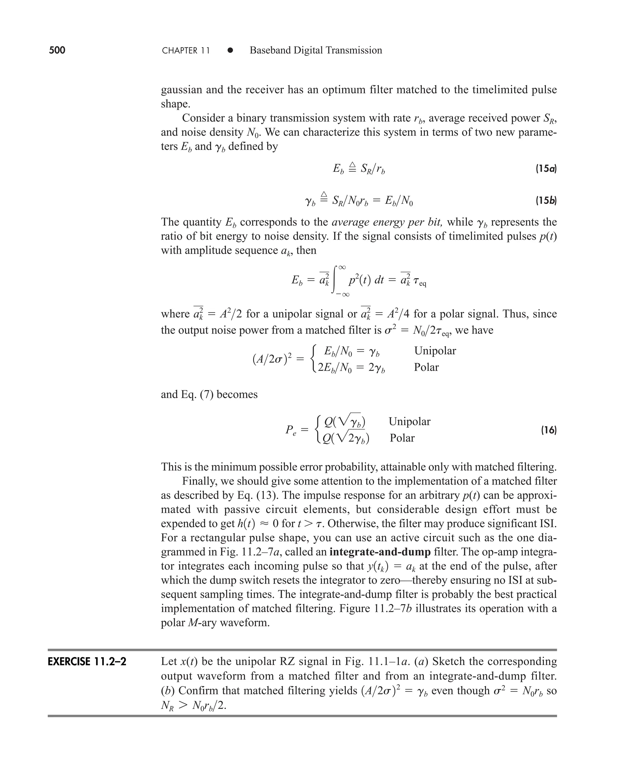 500 CHAPTER 11 • Baseband Digital Transmission
gaussian and the receiver has an optimum filter matched to the timelimited pulse
shape.
Consider a binary transmission system with rate rb, average received power SR,
and noise density N0. We can characterize this system in terms of two new parame-
ters Eb and gb defined by
(15a)
(15b)
The quantity Eb corresponds to the average energy per bit, while gb represents the
ratio of bit energy to noise density. If the signal consists of timelimited pulses p(t)
with amplitude sequence ak, then
where for a unipolar signal or for a polar signal. Thus, since
the output noise power from a matched filter is , we have
and Eq. (7) becomes
(16)
This is the minimum possible error probability, attainable only with matched filtering.
Finally, we should give some attention to the implementation of a matched filter
as described by Eq. (13). The impulse response for an arbitrary p(t) can be approxi-
mated with passive circuit elements, but considerable design effort must be
expended to get for t  t. Otherwise, the filter may produce significant ISI.
For a rectangular pulse shape, you can use an active circuit such as the one dia-
grammed in Fig. 11.2–7a, called an integrate-and-dump filter. The op-amp integra-
tor integrates each incoming pulse so that at the end of the pulse, after
which the dump switch resets the integrator to zero—thereby ensuring no ISI at sub-
sequent sampling times. The integrate-and-dump filter is probably the best practical
implementation of matched filtering. Figure 11.2–7b illustrates its operation with a
polar M-ary waveform.
Let x(t) be the unipolar RZ signal in Fig. 11.1–1a. (a) Sketch the corresponding
output waveform from a matched filter and from an integrate-and-dump filter.
(b) Confirm that matched filtering yields even though s2
 N0rb so
.
NR 7 N0rb2
1A2s22
 gb
y1tk 2  ak
h1t2  0
Pe  e
Q12gb 2 Unipolar
Q122gb 2 Polar
1A2s22
 e
EbN0  gb Unipolar
2EbN0  2gb Polar
s2
 N02teq
ak
2
 A2
4
ak
2
 A2
2
Eb  ak
2

q
q
p2
1t2 dt  ak
2
teq
gb 
^
SRN0rb  EbN0
Eb 
^
SRrb
EXERCISE 11.2–2
car80407_ch11_479-542.qxd 12/17/08 6:35 PM Page 500
Confirming Pages
 