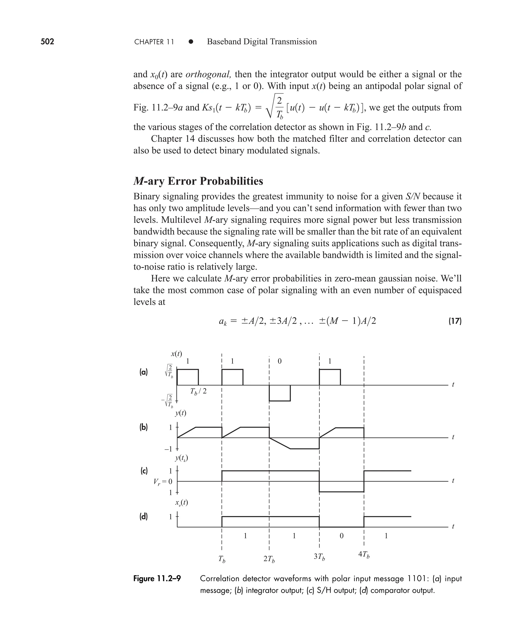 502 CHAPTER 11 • Baseband Digital Transmission
and x0(t) are orthogonal, then the integrator output would be either a signal or the
absence of a signal (e.g., 1 or 0). With input x(t) being an antipodal polar signal of
Fig. 11.2–9a and we get the outputs from
the various stages of the correlation detector as shown in Fig. 11.2–9b and c.
Chapter 14 discusses how both the matched filter and correlation detector can
also be used to detect binary modulated signals.
M-ary Error Probabilities
Binary signaling provides the greatest immunity to noise for a given S/N because it
has only two amplitude levels—and you can’t send information with fewer than two
levels. Multilevel M-ary signaling requires more signal power but less transmission
bandwidth because the signaling rate will be smaller than the bit rate of an equivalent
binary signal. Consequently, M-ary signaling suits applications such as digital trans-
mission over voice channels where the available bandwidth is limited and the signal-
to-noise ratio is relatively large.
Here we calculate M-ary error probabilities in zero-mean gaussian noise. We’ll
take the most common case of polar signaling with an even number of equispaced
levels at
(17)
ak  A2, 3A2 , p 1M  12A2

B
2
Tb
3u1t2  u1t  kTb 2 4,
Ks11t  kTb 2
(a)
(b)
(c)
(d)
t
t
t
t
2
Tb
2
Tb
–
x(t)
y(t)
y(tk
)
xe
(t)
Tb / 2
–1
1
1
1
1
Vr = 0
Tb 2Tb
3Tb
4Tb
1 1 0 1
1 1 0 1
Figure 11.2–9 Correlation detector waveforms with polar input message 1101: (a) input
message; (b) integrator output; (c) S/H output; (d) comparator output.
car80407_ch11_479-542.qxd 1/13/09 4:20 PM Page 502
Rev.Confirming Pages
 
