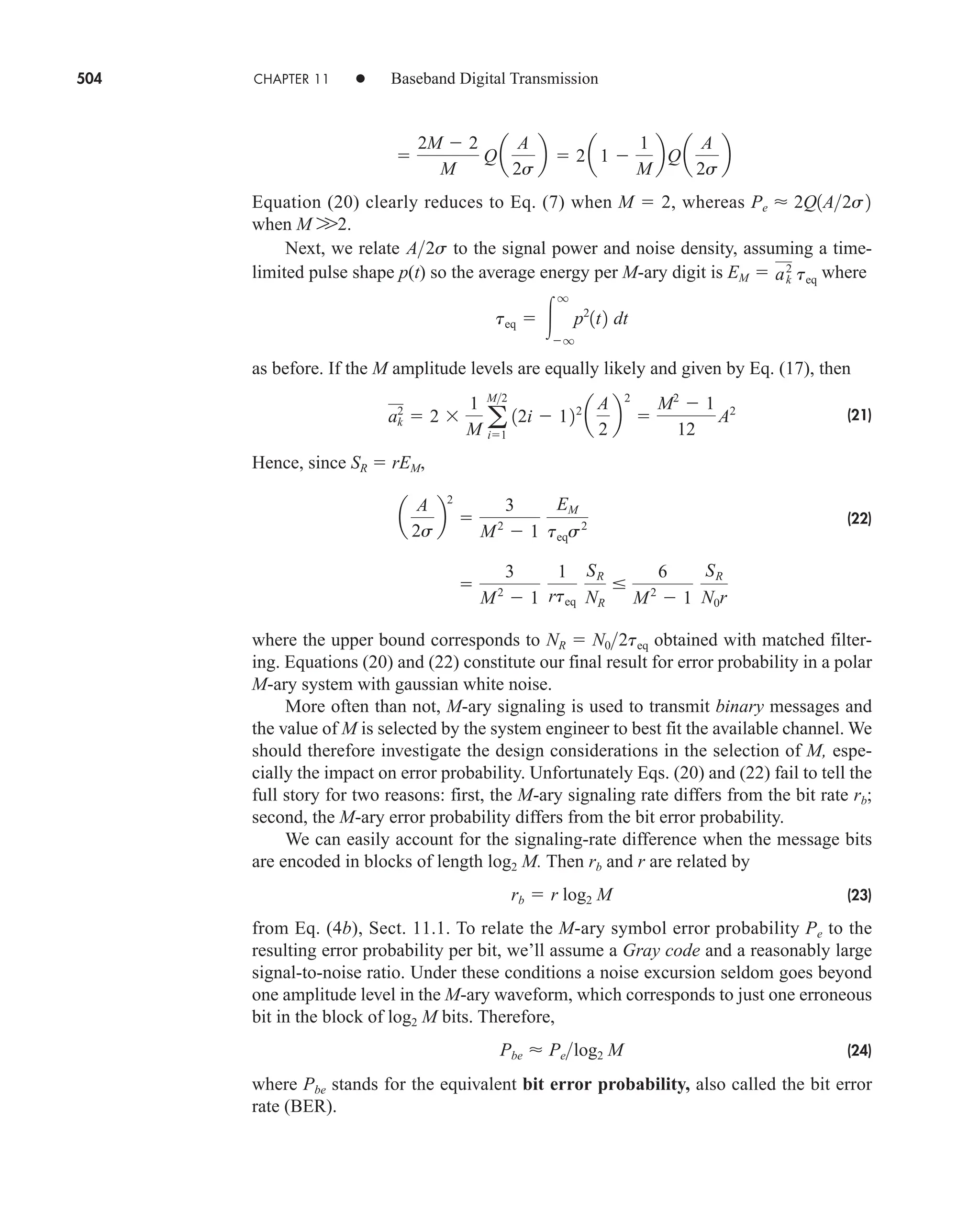 504 CHAPTER 11 • Baseband Digital Transmission
Equation (20) clearly reduces to Eq. (7) when M  2, whereas
when M W2.
Next, we relate to the signal power and noise density, assuming a time-
limited pulse shape p(t) so the average energy per M-ary digit is where
as before. If the M amplitude levels are equally likely and given by Eq. (17), then
(21)
Hence, since SR  rEM,
(22)
where the upper bound corresponds to obtained with matched filter-
ing. Equations (20) and (22) constitute our final result for error probability in a polar
M-ary system with gaussian white noise.
More often than not, M-ary signaling is used to transmit binary messages and
the value of M is selected by the system engineer to best fit the available channel. We
should therefore investigate the design considerations in the selection of M, espe-
cially the impact on error probability. Unfortunately Eqs. (20) and (22) fail to tell the
full story for two reasons: first, the M-ary signaling rate differs from the bit rate rb;
second, the M-ary error probability differs from the bit error probability.
We can easily account for the signaling-rate difference when the message bits
are encoded in blocks of length log2 M. Then rb and r are related by
(23)
from Eq. (4b), Sect. 11.1. To relate the M-ary symbol error probability Pe to the
resulting error probability per bit, we’ll assume a Gray code and a reasonably large
signal-to-noise ratio. Under these conditions a noise excursion seldom goes beyond
one amplitude level in the M-ary waveform, which corresponds to just one erroneous
bit in the block of log2 M bits. Therefore,
(24)
where Pbe stands for the equivalent bit error probability, also called the bit error
rate (BER).
Pbe  Pelog2 M
rb  r log2 M
NR  N02teq

3
M2
 1
1
rteq
SR
NR

6
M2
 1
SR
N0r
a
A
2s
b
2

3
M2
 1
EM
teqs2
ak
2
 2
1
M a
M2
i1
12i  122
a
A
2
b
2

M2
 1
12
A2
teq  
q
q
p2
1t2 dt
EM  ak
2
teq
A2s
Pe  2Q1A2s2

2M  2
M
Qa
A
2s
b  2a1 
1
M
bQa
A
2s
b
car80407_ch11_479-542.qxd 12/17/08 6:35 PM Page 504
Confirming Pages
 