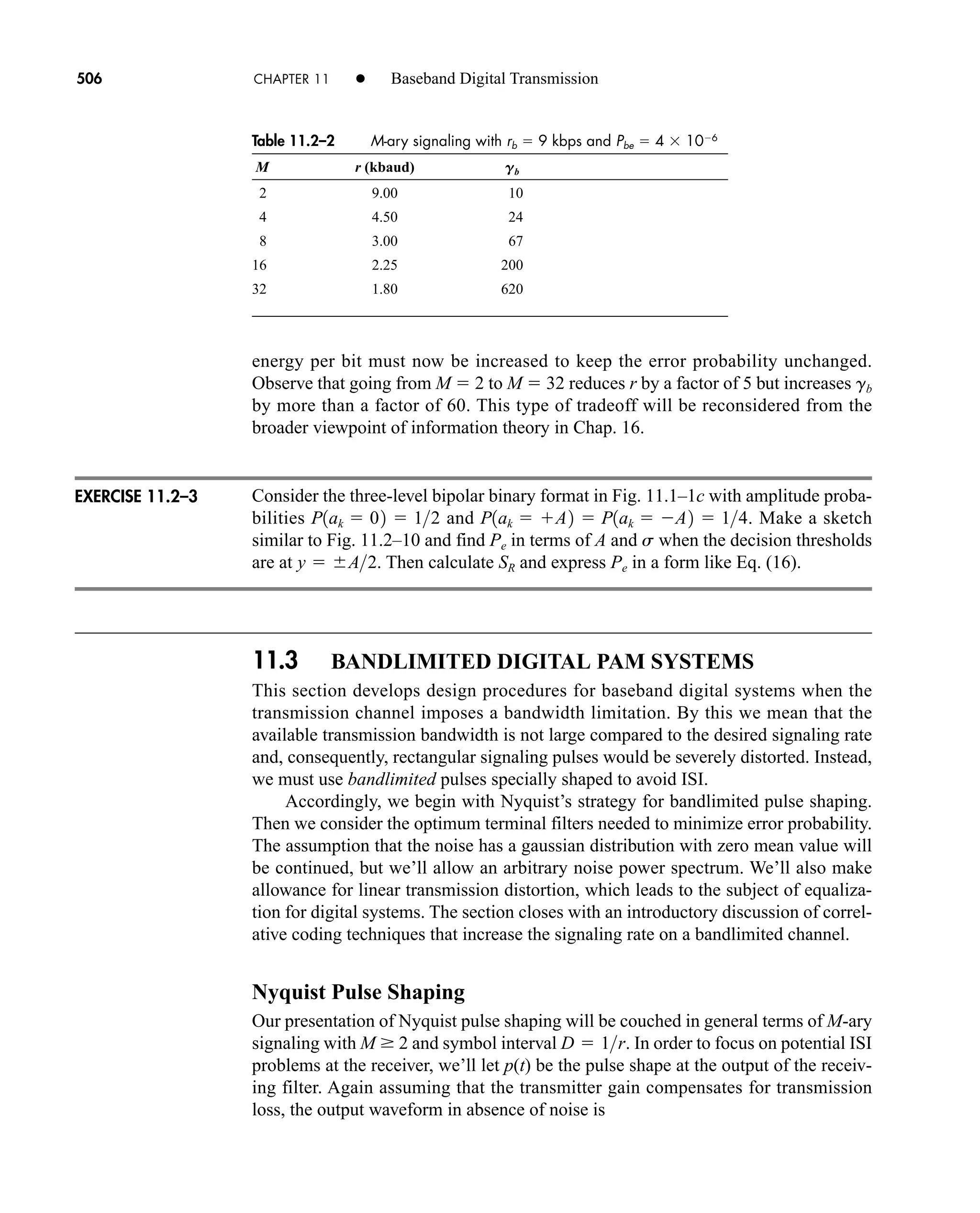 Table 11.2–2 M-ary signaling with rb  9 kbps and Pbe  4 106
M r (kbaud) Gb
2 9.00 10
4 4.50 24
8 3.00 67
16 2.25 200
32 1.80 620
506 CHAPTER 11 • Baseband Digital Transmission
energy per bit must now be increased to keep the error probability unchanged.
Observe that going from M  2 to M  32 reduces r by a factor of 5 but increases gb
by more than a factor of 60. This type of tradeoff will be reconsidered from the
broader viewpoint of information theory in Chap. 16.
Consider the three-level bipolar binary format in Fig. 11.1–1c with amplitude proba-
bilities and . Make a sketch
similar to Fig. 11.2–10 and find Pe in terms of A and s when the decision thresholds
are at . Then calculate SR and express Pe in a form like Eq. (16).
11.3 BANDLIMITED DIGITAL PAM SYSTEMS
This section develops design procedures for baseband digital systems when the
transmission channel imposes a bandwidth limitation. By this we mean that the
available transmission bandwidth is not large compared to the desired signaling rate
and, consequently, rectangular signaling pulses would be severely distorted. Instead,
we must use bandlimited pulses specially shaped to avoid ISI.
Accordingly, we begin with Nyquist’s strategy for bandlimited pulse shaping.
Then we consider the optimum terminal filters needed to minimize error probability.
The assumption that the noise has a gaussian distribution with zero mean value will
be continued, but we’ll allow an arbitrary noise power spectrum. We’ll also make
allowance for linear transmission distortion, which leads to the subject of equaliza-
tion for digital systems. The section closes with an introductory discussion of correl-
ative coding techniques that increase the signaling rate on a bandlimited channel.
Nyquist Pulse Shaping
Our presentation of Nyquist pulse shaping will be couched in general terms of M-ary
signaling with M  2 and symbol interval . In order to focus on potential ISI
problems at the receiver, we’ll let p(t) be the pulse shape at the output of the receiv-
ing filter. Again assuming that the transmitter gain compensates for transmission
loss, the output waveform in absence of noise is
D  1r
y  A2
P1ak  A2  P1ak  A2  14
P1ak  02  12
EXERCISE 11.2–3
car80407_ch11_479-542.qxd 12/17/08 6:35 PM Page 506
Confirming Pages
 