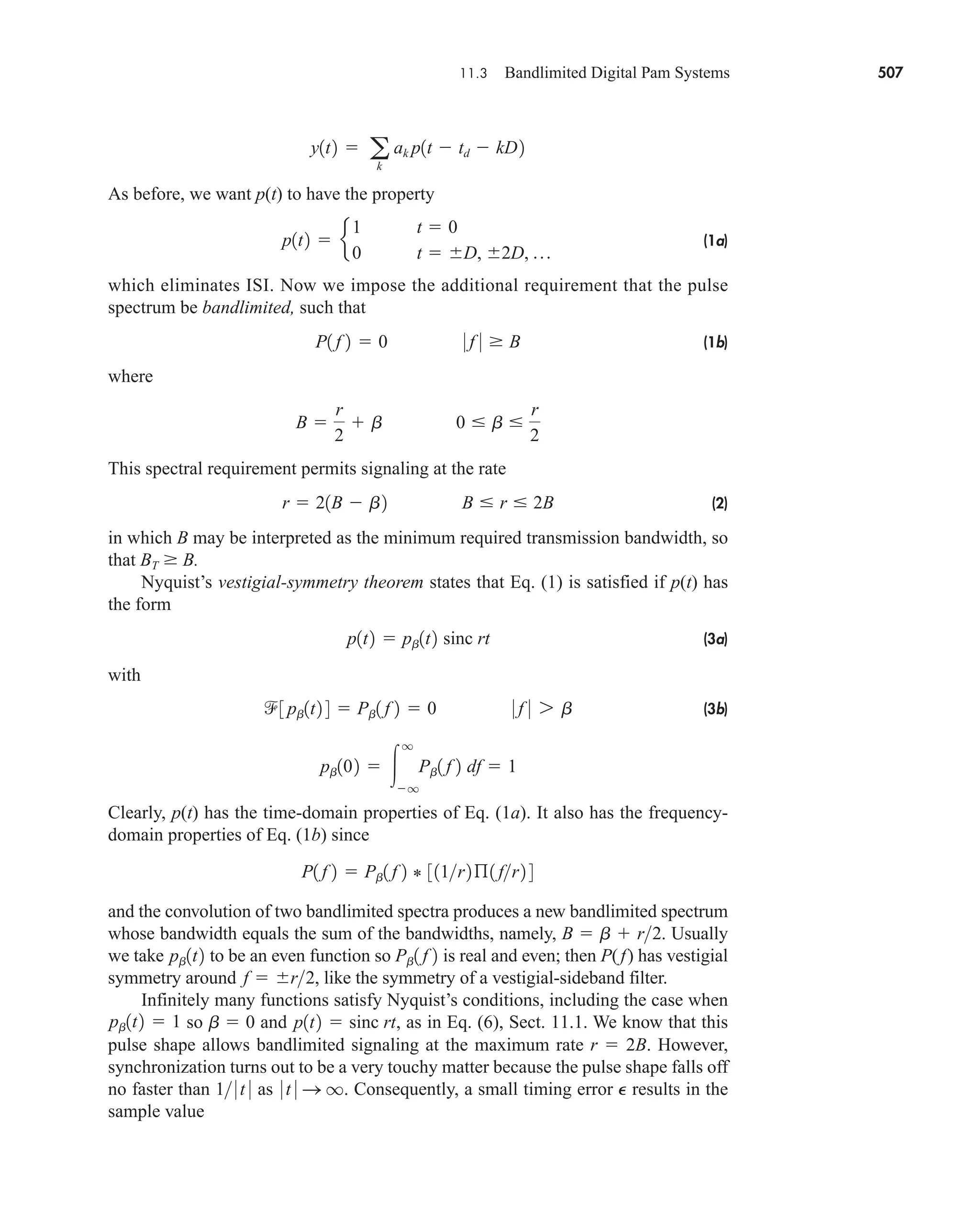 11.3 Bandlimited Digital Pam Systems 507
As before, we want p(t) to have the property
(1a)
which eliminates ISI. Now we impose the additional requirement that the pulse
spectrum be bandlimited, such that
(1b)
where
This spectral requirement permits signaling at the rate
(2)
in which B may be interpreted as the minimum required transmission bandwidth, so
that BT  B.
Nyquist’s vestigial-symmetry theorem states that Eq. (1) is satisfied if p(t) has
the form
(3a)
with
(3b)
Clearly, p(t) has the time-domain properties of Eq. (1a). It also has the frequency-
domain properties of Eq. (1b) since
and the convolution of two bandlimited spectra produces a new bandlimited spectrum
whose bandwidth equals the sum of the bandwidths, namely, . Usually
we take to be an even function so is real and even; then P(f) has vestigial
symmetry around , like the symmetry of a vestigial-sideband filter.
Infinitely many functions satisfy Nyquist’s conditions, including the case when
so b  0 and , as in Eq. (6), Sect. 11.1. We know that this
pulse shape allows bandlimited signaling at the maximum rate r  2B. However,
synchronization turns out to be a very touchy matter because the pulse shape falls off
no faster than as . Consequently, a small timing error e results in the
sample value
0 t 0 S q
1 0 t 0
p1t2  sinc rt
pb1t2  1
f  r2
Pb1 f 2
pb1t2
B  b  r2
P1 f 2  Pb1 f 2 * 311r2ß1 fr2 4
pb102  
q
q
Pb1 f 2 df  1
3 pb1t2 4  Pb1 f 2  0 0 f 0 7 b
p1t2  pb1t2 sinc rt
r  21B  b2 B  r  2B
B 
r
2
 b 0  b 
r
2
P1 f 2  0 0 f 0  B
p1t2  e
1 t  0
0 t  D, 2D, p
y1t2  a
k
ak p1t  td  kD2
car80407_ch11_479-542.qxd 1/16/09 10:20 AM Page 507
Rev.Confirming Pages
 