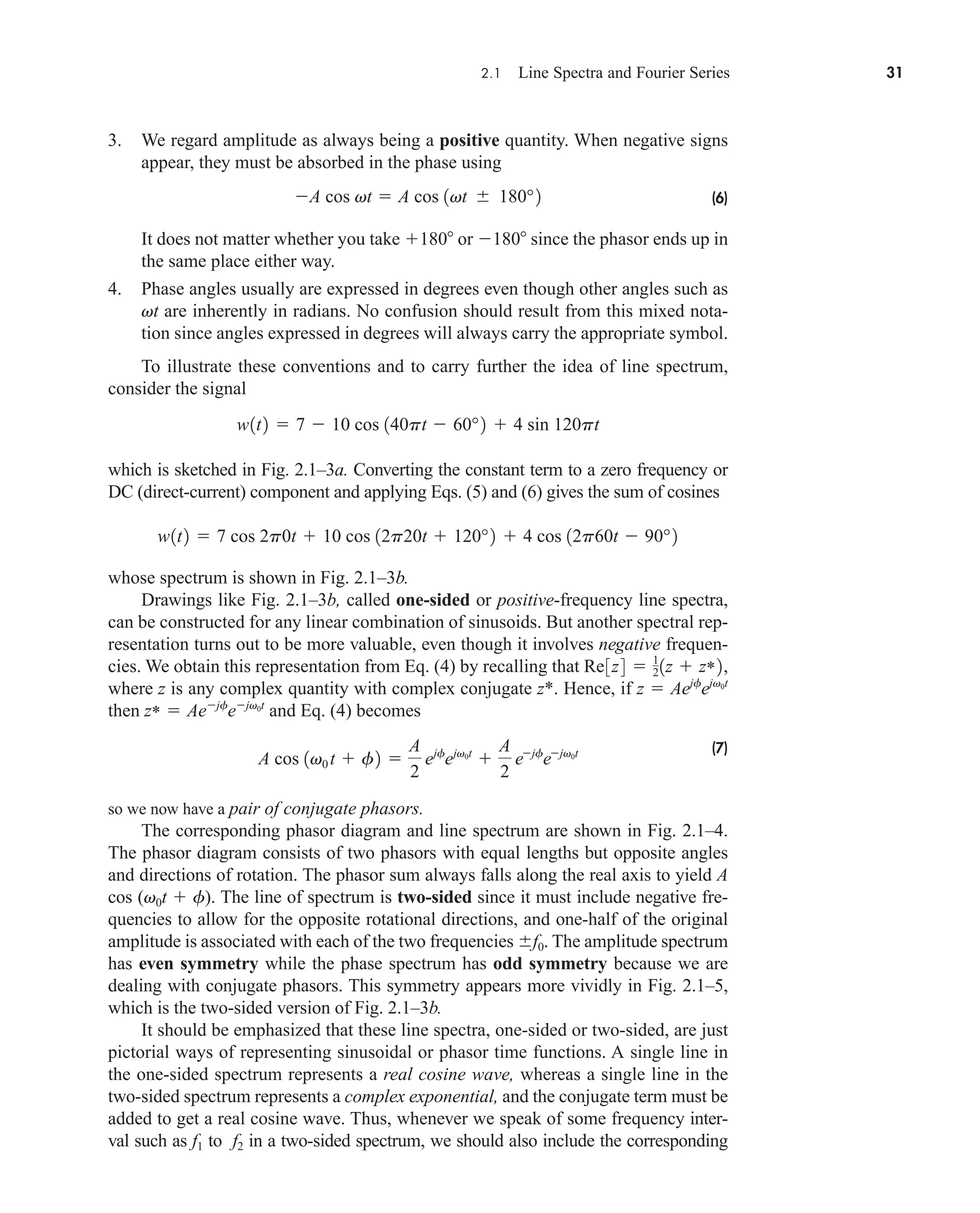 2.1 Line Spectra and Fourier Series 31
3. We regard amplitude as always being a positive quantity. When negative signs
appear, they must be absorbed in the phase using
(6)
It does not matter whether you take 180 or 180 since the phasor ends up in
the same place either way.
4. Phase angles usually are expressed in degrees even though other angles such as
vt are inherently in radians. No confusion should result from this mixed nota-
tion since angles expressed in degrees will always carry the appropriate symbol.
To illustrate these conventions and to carry further the idea of line spectrum,
consider the signal
which is sketched in Fig. 2.1–3a. Converting the constant term to a zero frequency or
DC (direct-current) component and applying Eqs. (5) and (6) gives the sum of cosines
whose spectrum is shown in Fig. 2.1–3b.
Drawings like Fig. 2.1–3b, called one-sided or positive-frequency line spectra,
can be constructed for any linear combination of sinusoids. But another spectral rep-
resentation turns out to be more valuable, even though it involves negative frequen-
cies. We obtain this representation from Eq. (4) by recalling that
where z is any complex quantity with complex conjugate z*. Hence, if
then and Eq. (4) becomes
(7)
so we now have a pair of conjugate phasors.
The corresponding phasor diagram and line spectrum are shown in Fig. 2.1–4.
The phasor diagram consists of two phasors with equal lengths but opposite angles
and directions of rotation. The phasor sum always falls along the real axis to yield A
cos (v0t  f). The line of spectrum is two-sided since it must include negative fre-
quencies to allow for the opposite rotational directions, and one-half of the original
amplitude is associated with each of the two frequencies f0. The amplitude spectrum
has even symmetry while the phase spectrum has odd symmetry because we are
dealing with conjugate phasors. This symmetry appears more vividly in Fig. 2.1–5,
which is the two-sided version of Fig. 2.1–3b.
It should be emphasized that these line spectra, one-sided or two-sided, are just
pictorial ways of representing sinusoidal or phasor time functions. A single line in
the one-sided spectrum represents a real cosine wave, whereas a single line in the
two-sided spectrum represents a complex exponential, and the conjugate term must be
added to get a real cosine wave. Thus, whenever we speak of some frequency inter-
val such as f1 to f2 in a two-sided spectrum, we should also include the corresponding
A cos 1v0 t  f2 
A
2
ejf
ejv0t

A
2
ejf
ejv0t
z*  Aejf
ejv0t
z  Aejf
ejv0t
Re3z4  1
21z  z*2,
w1t2  7 cos 2p0t  10 cos 12p20t  120°2  4 cos 12p60t  90°2
w1t2  7  10 cos 140pt  60°2  4 sin 120pt
A cos vt  A cos 1vt  180°2
car80407_ch02_027-090.qxd 12/8/08 11:03 PM Page 31
 