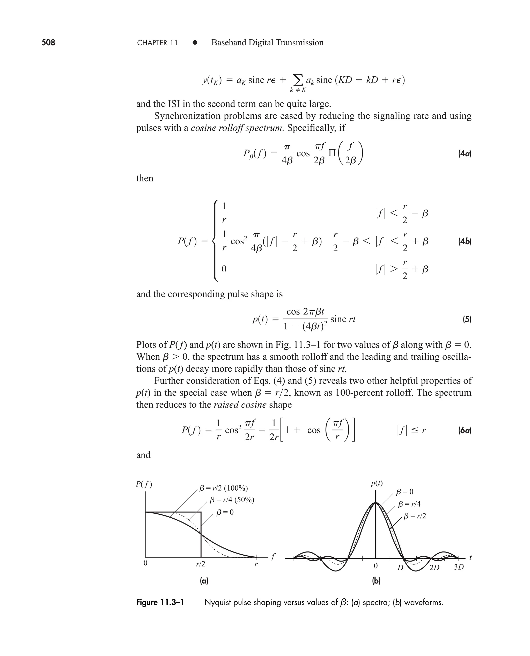 508 CHAPTER 11 • Baseband Digital Transmission
and the ISI in the second term can be quite large.
Synchronization problems are eased by reducing the signaling rate and using
pulses with a cosine rolloff spectrum. Specifically, if
(4a)
then
(4b)
and the corresponding pulse shape is
(5)
Plots of P(f) and p(t) are shown in Fig. 11.3–1 for two values of b along with b  0.
When b  0, the spectrum has a smooth rolloff and the leading and trailing oscilla-
tions of p(t) decay more rapidly than those of sinc rt.
Further consideration of Eqs. (4) and (5) reveals two other helpful properties of
p(t) in the special case when , known as 100-percent rolloff. The spectrum
then reduces to the raised cosine shape
(6a)
and
P1 f 2 
1
r
cos2
pf
2r

1
2r
c1  cos a
pf
r
b d 0 f 0  r
b  r2
p1t2 
cos 2pbt
1  14bt22 sinc rt
P1 f 2  f
1
r
0 f 0 6
r
2
 b
1
r
cos2 p
4b
1 0 f 0 
r
2
 b2
r
2
 b 6 0 f 0 6
r
2
 b
0 0 f 0 7
r
2
 b
Pb1 f 2 
p
4b
cos
pf
2b
ß a
f
2b
b
y1tK 2  aK sinc rP  a
k  K
ak sinc 1KD  kD  rP2
p(t)
t
f
0
2D
D 3D
0
r/2 r
P( f )
b = 0
b = r/4 (50%)
b = r/2 (100%) b = 0
b = r/4
b = r/2
(b)
(a)
Figure 11.3–1 Nyquist pulse shaping versus values of b: (a) spectra; (b) waveforms.
car80407_ch11_479-542.qxd 12/17/08 6:35 PM Page 508
Confirming Pages
 