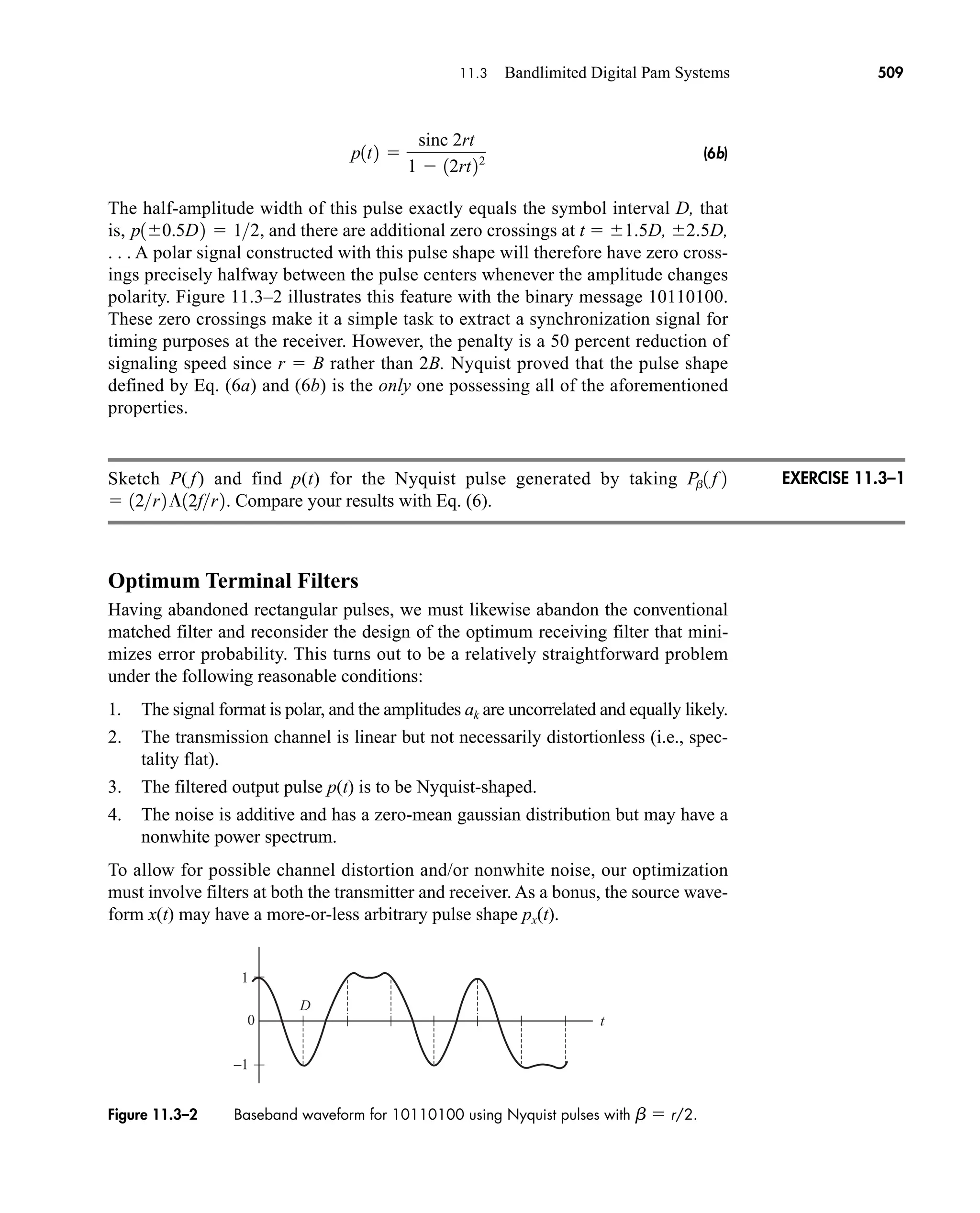 D
t
–1
1
0
Figure 11.3–2 Baseband waveform for 10110100 using Nyquist pulses with b  r/2.
11.3 Bandlimited Digital Pam Systems 509
(6b)
The half-amplitude width of this pulse exactly equals the symbol interval D, that
is, , and there are additional zero crossings at t  1.5D, 2.5D,
. . . A polar signal constructed with this pulse shape will therefore have zero cross-
ings precisely halfway between the pulse centers whenever the amplitude changes
polarity. Figure 11.3–2 illustrates this feature with the binary message 10110100.
These zero crossings make it a simple task to extract a synchronization signal for
timing purposes at the receiver. However, the penalty is a 50 percent reduction of
signaling speed since r  B rather than 2B. Nyquist proved that the pulse shape
defined by Eq. (6a) and (6b) is the only one possessing all of the aforementioned
properties.
Sketch P( f) and find p(t) for the Nyquist pulse generated by taking
Compare your results with Eq. (6).
Optimum Terminal Filters
Having abandoned rectangular pulses, we must likewise abandon the conventional
matched filter and reconsider the design of the optimum receiving filter that mini-
mizes error probability. This turns out to be a relatively straightforward problem
under the following reasonable conditions:
1. The signal format is polar, and the amplitudes ak are uncorrelated and equally likely.
2. The transmission channel is linear but not necessarily distortionless (i.e., spec-
tality flat).
3. The filtered output pulse p(t) is to be Nyquist-shaped.
4. The noise is additive and has a zero-mean gaussian distribution but may have a
nonwhite power spectrum.
To allow for possible channel distortion and/or nonwhite noise, our optimization
must involve filters at both the transmitter and receiver. As a bonus, the source wave-
form x(t) may have a more-or-less arbitrary pulse shape px(t).
 12r2¶12fr2.
Pb1 f 2
p10.5D2  12
p1t2 
sinc 2rt
1  12rt22
EXERCISE 11.3–1
car80407_ch11_479-542.qxd 12/17/08 6:35 PM Page 509
Confirming Pages
 