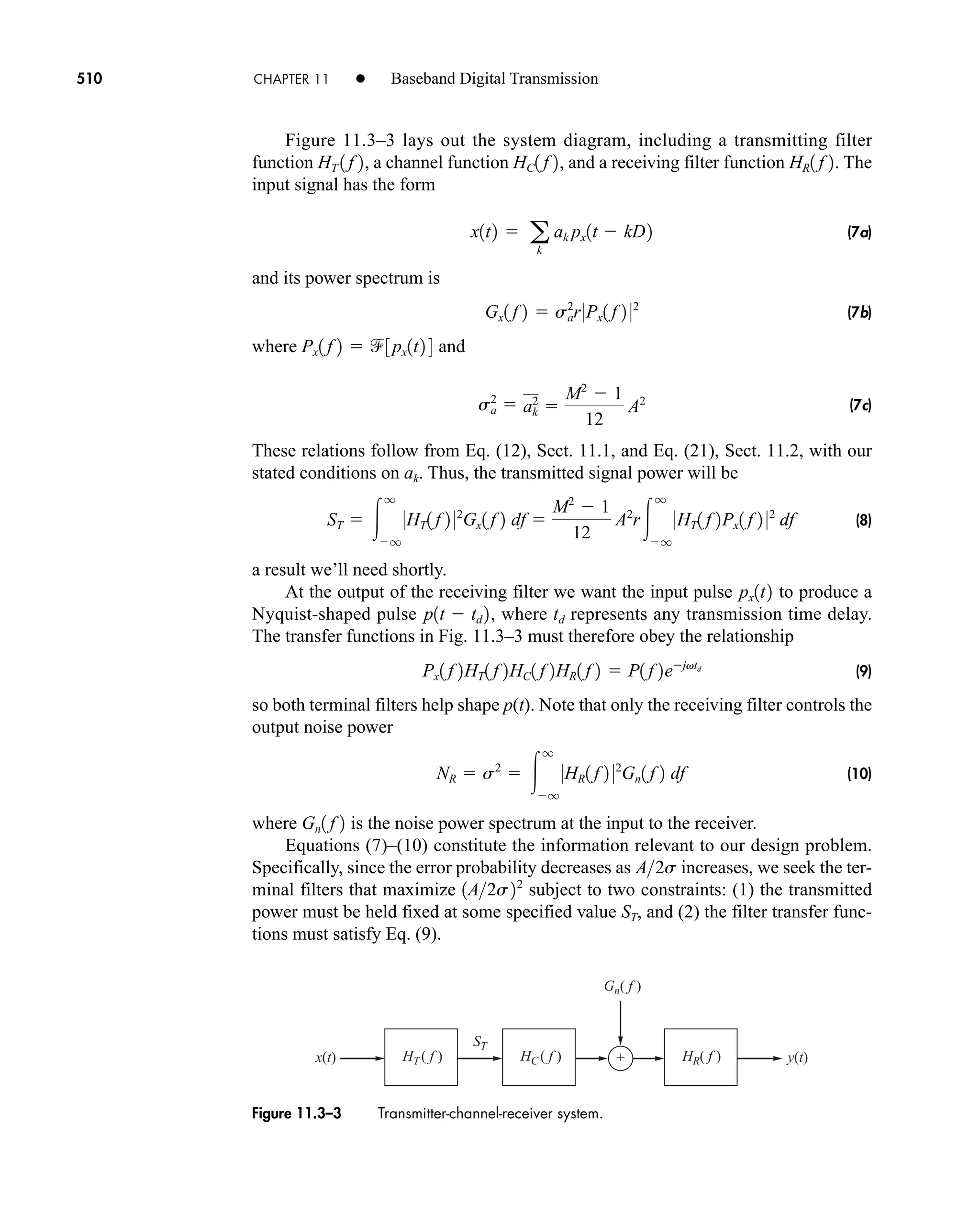 x(t) y(t)
+
ST
HR( f )
HC ( f )
HT ( f )
Gn( f )
Figure 11.3–3 Transmitter-channel-receiver system.
510 CHAPTER 11 • Baseband Digital Transmission
Figure 11.3–3 lays out the system diagram, including a transmitting filter
function , a channel function , and a receiving filter function . The
input signal has the form
(7a)
and its power spectrum is
(7b)
where and
(7c)
These relations follow from Eq. (12), Sect. 11.1, and Eq. (21), Sect. 11.2, with our
stated conditions on ak. Thus, the transmitted signal power will be
(8)
a result we’ll need shortly.
At the output of the receiving filter we want the input pulse to produce a
Nyquist-shaped pulse , where td represents any transmission time delay.
The transfer functions in Fig. 11.3–3 must therefore obey the relationship
(9)
so both terminal filters help shape p(t). Note that only the receiving filter controls the
output noise power
(10)
where is the noise power spectrum at the input to the receiver.
Equations (7)–(10) constitute the information relevant to our design problem.
Specifically, since the error probability decreases as increases, we seek the ter-
minal filters that maximize subject to two constraints: (1) the transmitted
power must be held fixed at some specified value ST, and (2) the filter transfer func-
tions must satisfy Eq. (9).
1A2s22
A2s
Gn1 f 2
NR  s2
 
q
q
0HR1 f 2 02
Gn1 f 2 df
Px1 f 2HT1 f 2HC1 f 2HR1 f 2  P1 f 2ejvtd
p1t  td 2
px1t2
ST  
q
q
0HT1 f 2 02
Gx1 f 2 df 
M2
 1
12
A2
r
q
q
0HT1 f 2Px1 f 2 02
df
sa
2
 ak
2

M2
 1
12
A2
Px1 f 2  3px1t2 4
Gx1 f 2  sa
2
r0Px1 f 2 02
x1t2  a
k
ak px1t  kD2
HR1 f 2
HC1 f 2
HT 1 f 2
car80407_ch11_479-542.qxd 12/17/08 6:35 PM Page 510
Confirming Pages
 