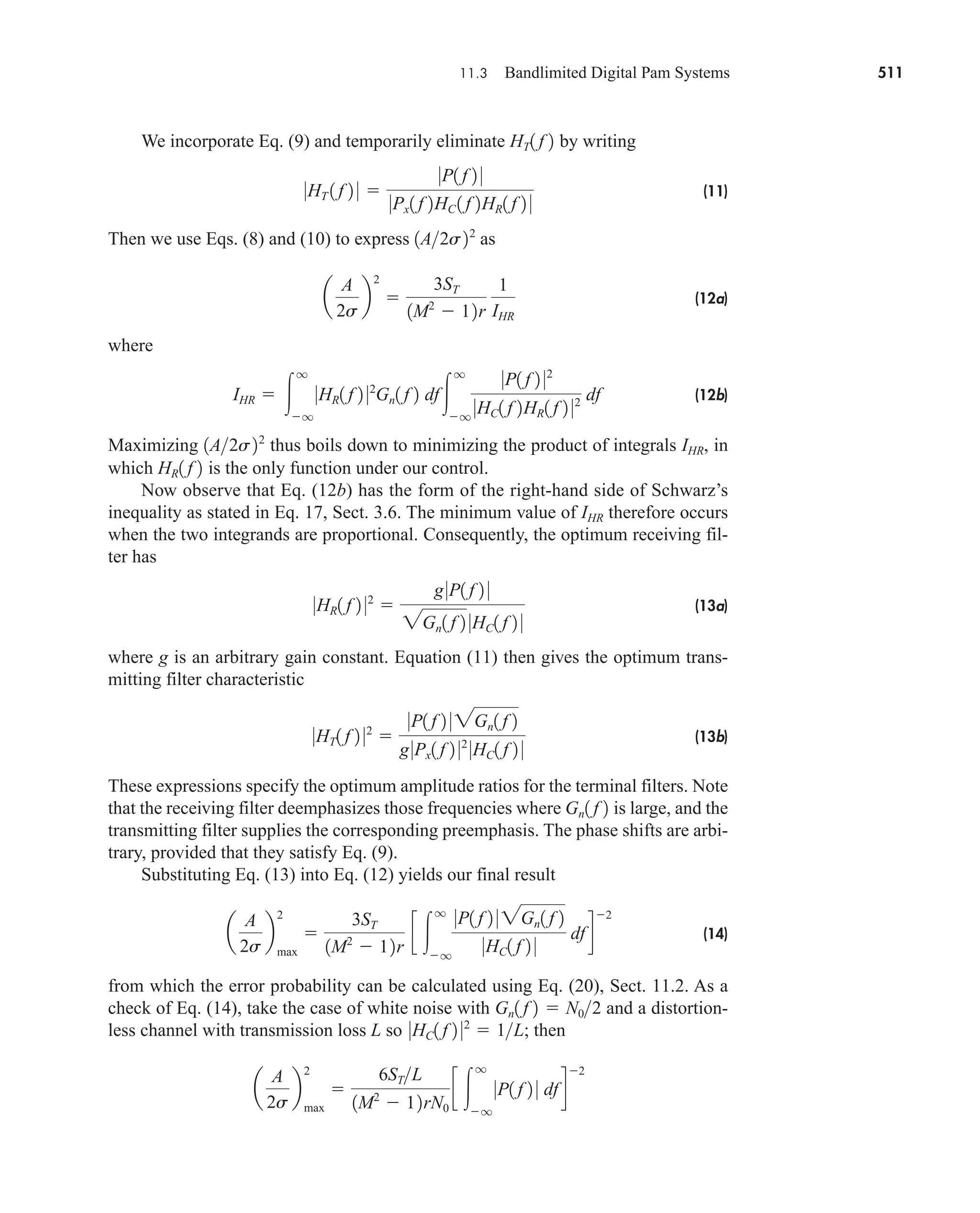 11.3 Bandlimited Digital Pam Systems 511
We incorporate Eq. (9) and temporarily eliminate by writing
(11)
Then we use Eqs. (8) and (10) to express as
(12a)
where
(12b)
Maximizing thus boils down to minimizing the product of integrals IHR, in
which is the only function under our control.
Now observe that Eq. (12b) has the form of the right-hand side of Schwarz’s
inequality as stated in Eq. 17, Sect. 3.6. The minimum value of IHR therefore occurs
when the two integrands are proportional. Consequently, the optimum receiving fil-
ter has
(13a)
where g is an arbitrary gain constant. Equation (11) then gives the optimum trans-
mitting filter characteristic
(13b)
These expressions specify the optimum amplitude ratios for the terminal filters. Note
that the receiving filter deemphasizes those frequencies where is large, and the
transmitting filter supplies the corresponding preemphasis. The phase shifts are arbi-
trary, provided that they satisfy Eq. (9).
Substituting Eq. (13) into Eq. (12) yields our final result
(14)
from which the error probability can be calculated using Eq. (20), Sect. 11.2. As a
check of Eq. (14), take the case of white noise with and a distortion-
less channel with transmission loss L so ; then
a
A
2s
b
max
2

6STL
1M2
 12rN0
c 
q
q
0P1 f 2 0 dfd
2
0HC1 f 2 02
 1L
Gn1 f 2  N02
a
A
2s
b
max
2

3ST
1M2
 12r
c 
q
q
0P1 f 2 0 2Gn1 f 2
0HC1 f 2 0
dfd
2
Gn1 f 2
0HT1 f 2 02

0P1 f 2 0 2Gn1 f 2
g0Px1 f 2 02
0HC1 f 2 0
0HR1 f 2 02

g0P1 f 2 0
2Gn1 f 2 0HC1 f 2 0
HR1 f 2
1A2s22
IHR  
q
q
0HR1 f 2 02
Gn1 f 2 df
q
q
0P1 f 2 02
0HC1 f 2HR1 f 2 02 df
a
A
2s
b
2

3ST
1M2
 12r
1
IHR
1A2s22
0HT 1 f 2 0 
0P1 f 2 0
0Px1 f 2HC 1 f 2HR1 f 2 0
HT1 f 2
car80407_ch11_479-542.qxd 12/17/08 6:35 PM Page 511
Confirming Pages
 
