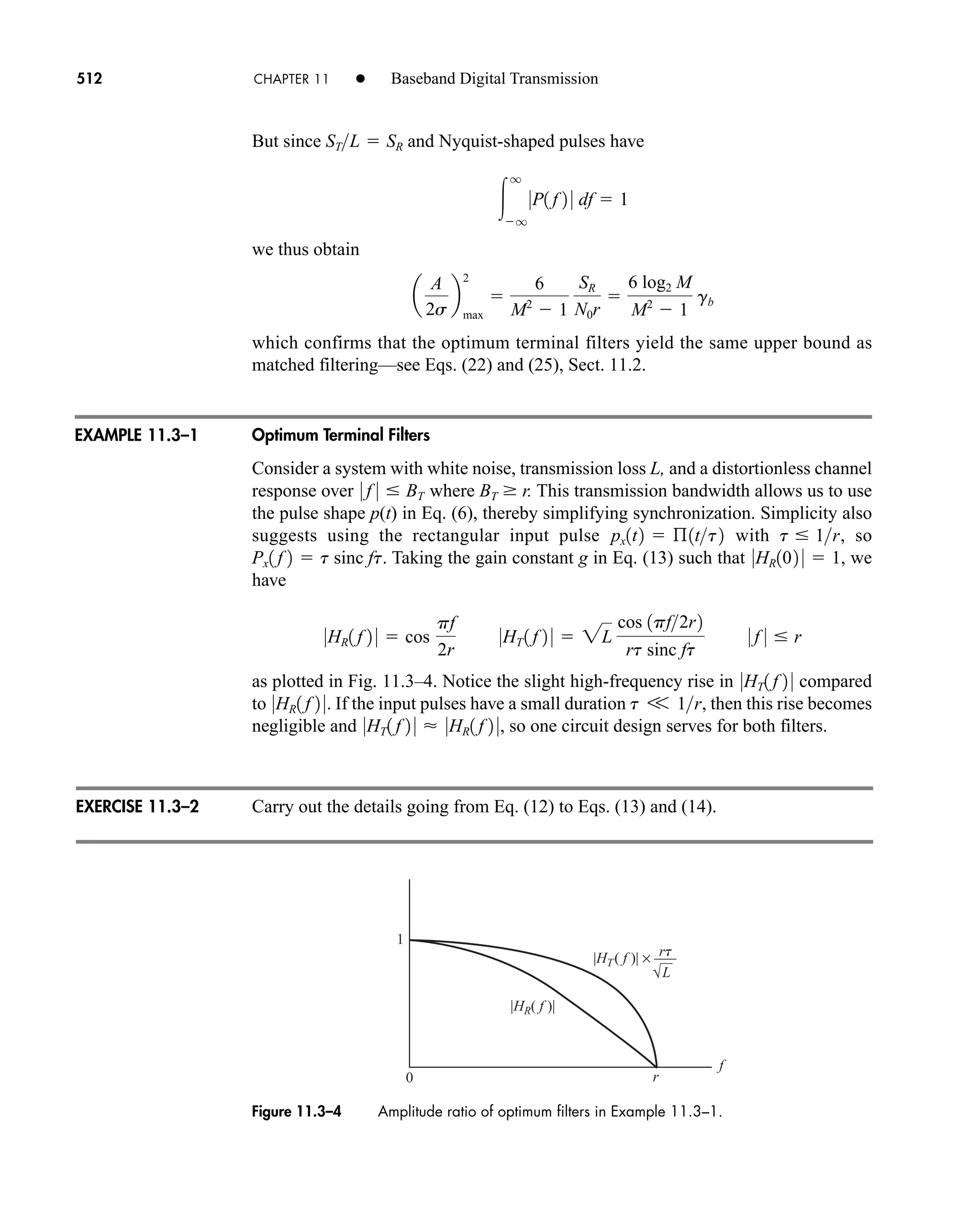 rt
L
f
r
0
1
|HR( f )|
|HT( f )| × –––
Figure 11.3–4 Amplitude ratio of optimum filters in Example 11.3–1.
512 CHAPTER 11 • Baseband Digital Transmission
But since and Nyquist-shaped pulses have
we thus obtain
which confirms that the optimum terminal filters yield the same upper bound as
matched filtering—see Eqs. (22) and (25), Sect. 11.2.
Optimum Terminal Filters
Consider a system with white noise, transmission loss L, and a distortionless channel
response over where BT  r. This transmission bandwidth allows us to use
the pulse shape p(t) in Eq. (6), thereby simplifying synchronization. Simplicity also
suggests using the rectangular input pulse with , so
. Taking the gain constant g in Eq. (13) such that , we
have
as plotted in Fig. 11.3–4. Notice the slight high-frequency rise in compared
to . If the input pulses have a small duration , then this rise becomes
negligible and , so one circuit design serves for both filters.
Carry out the details going from Eq. (12) to Eqs. (13) and (14).
0HT1 f 2 0  0HR1 f 2 0
t V 1r
0HR1 f 2 0
0HT1 f 2 0
0HR1 f 2 0  cos
pf
2r
0HT 1 f 2 0  2L
cos 1pf2r2
rt sinc ft
0 f 0  r
0HR102 0  1
Px1 f 2  t sinc ft
t  1r
px1t2  ß1tt2
0 f 0  BT
a
A
2s
b
max
2

6
M2
 1
SR
N0r

6 log2 M
M2
 1
gb

q
q
0P1 f 2 0 df  1
STL  SR
EXAMPLE 11.3–1
EXERCISE 11.3–2
car80407_ch11_479-542.qxd 12/17/08 6:35 PM Page 512
Confirming Pages
 