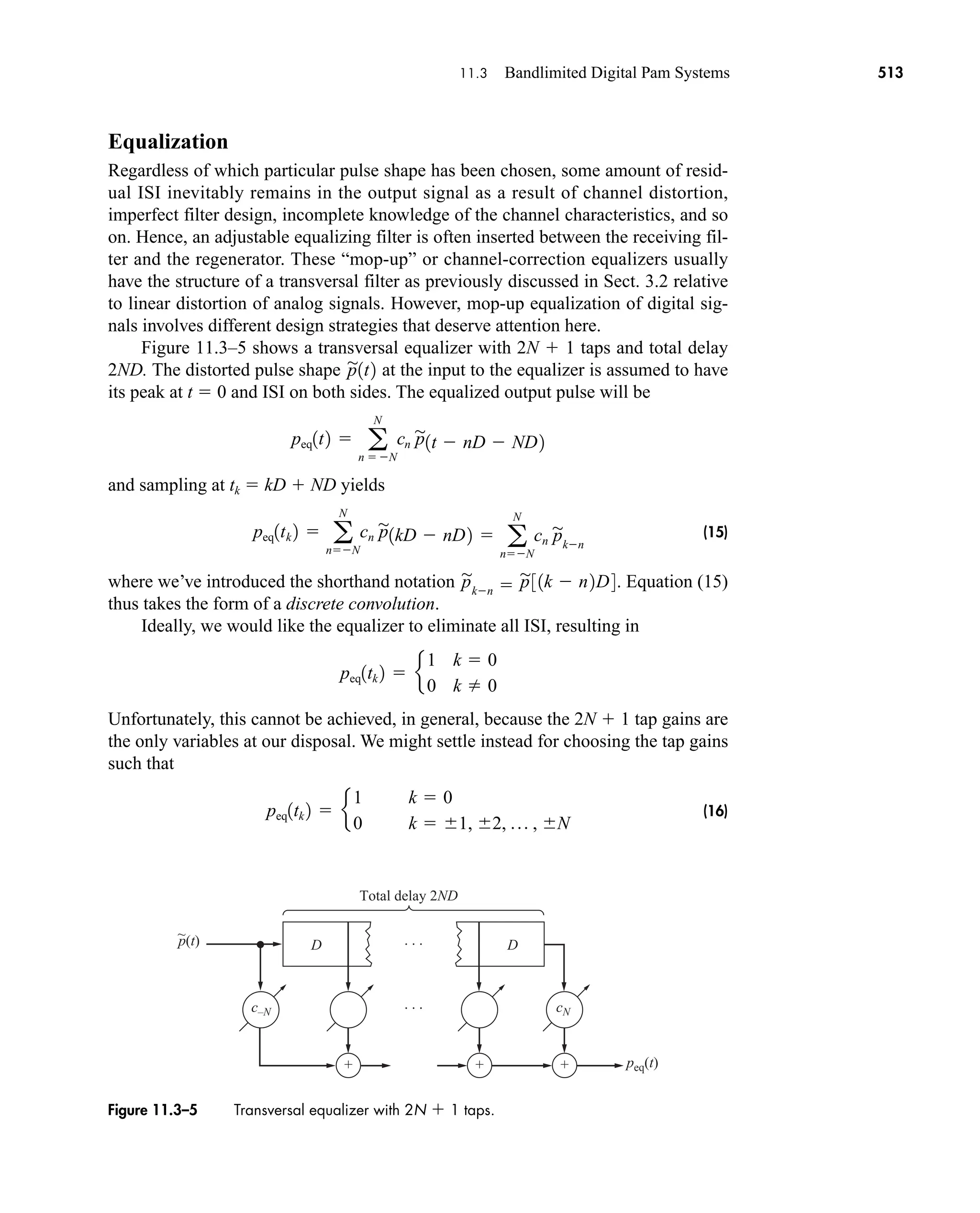 p(t)
peq(t)
+
Total delay 2ND
· · ·
· · ·
+ +
~
D D
c–N cN
Figure 11.3–5 Transversal equalizer with 2N  1 taps.
11.3 Bandlimited Digital Pam Systems 513
Equalization
Regardless of which particular pulse shape has been chosen, some amount of resid-
ual ISI inevitably remains in the output signal as a result of channel distortion,
imperfect filter design, incomplete knowledge of the channel characteristics, and so
on. Hence, an adjustable equalizing filter is often inserted between the receiving fil-
ter and the regenerator. These “mop-up” or channel-correction equalizers usually
have the structure of a transversal filter as previously discussed in Sect. 3.2 relative
to linear distortion of analog signals. However, mop-up equalization of digital sig-
nals involves different design strategies that deserve attention here.
Figure 11.3–5 shows a transversal equalizer with 2N  1 taps and total delay
2ND. The distorted pulse shape at the input to the equalizer is assumed to have
its peak at t  0 and ISI on both sides. The equalized output pulse will be
and sampling at tk  kD  ND yields
(15)
where we’ve introduced the shorthand notation . Equation (15)
thus takes the form of a discrete convolution.
Ideally, we would like the equalizer to eliminate all ISI, resulting in
Unfortunately, this cannot be achieved, in general, because the 2N  1 tap gains are
the only variables at our disposal. We might settle instead for choosing the tap gains
such that
(16)
peq1tk 2  e
1 k  0
0 k  1, 2, p , N
peq1tk 2  e
1 k  0
0 k  0
p

kn  p

31k  n2D4
peq1tk 2  a
N
nN
cn p

1kD  nD2  a
N
nN
cn p

kn
peq1t2  a
N
n  N
cn p

1t  nD  ND2
p

1t2
car80407_ch11_479-542.qxd 12/17/08 6:35 PM Page 513
Confirming Pages
 