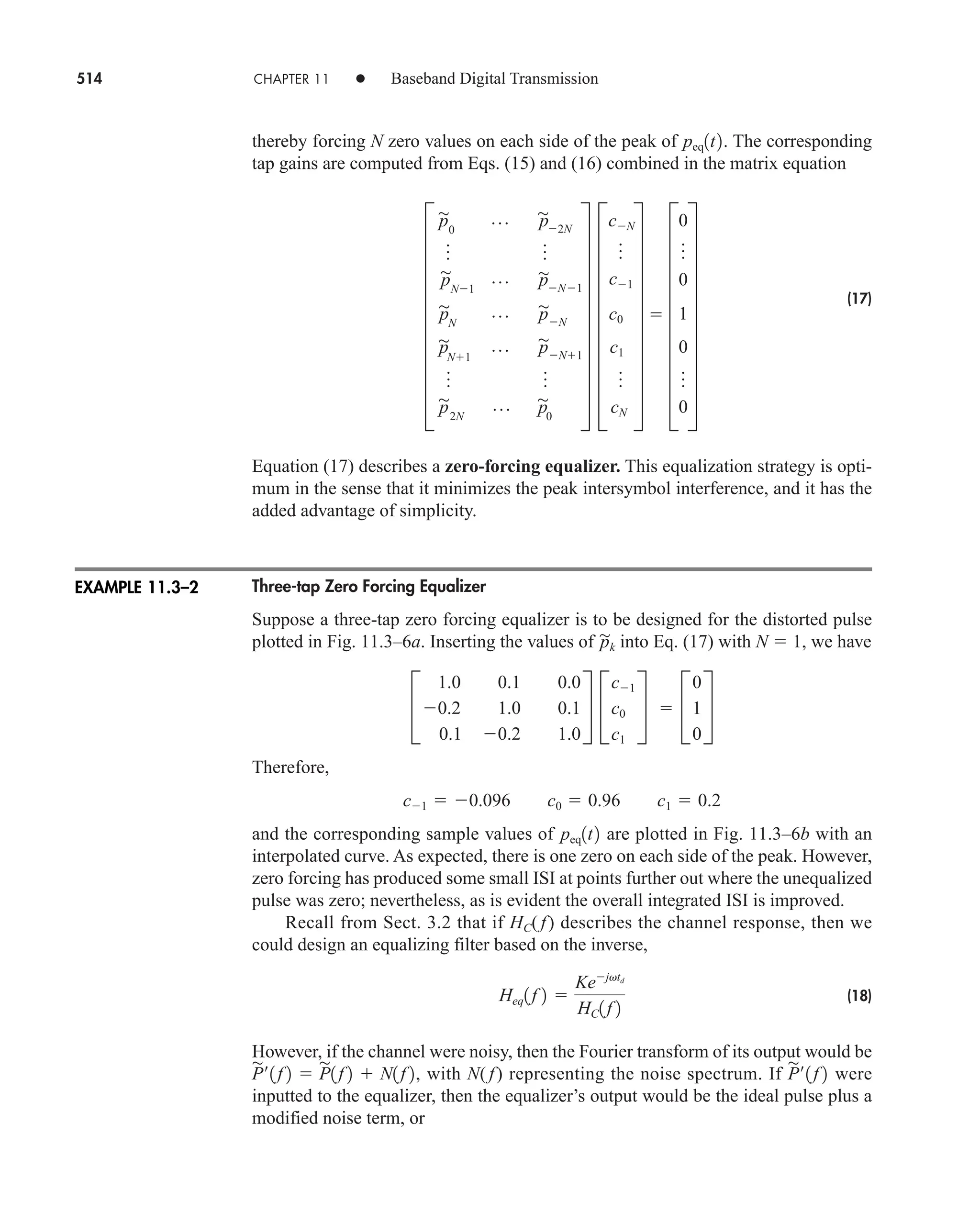514 CHAPTER 11 • Baseband Digital Transmission
thereby forcing N zero values on each side of the peak of . The corresponding
tap gains are computed from Eqs. (15) and (16) combined in the matrix equation
(17)
Equation (17) describes a zero-forcing equalizer. This equalization strategy is opti-
mum in the sense that it minimizes the peak intersymbol interference, and it has the
added advantage of simplicity.
Three-tap Zero Forcing Equalizer
Suppose a three-tap zero forcing equalizer is to be designed for the distorted pulse
plotted in Fig. 11.3–6a. Inserting the values of into Eq. (17) with N  1, we have
Therefore,
and the corresponding sample values of are plotted in Fig. 11.3–6b with an
interpolated curve. As expected, there is one zero on each side of the peak. However,
zero forcing has produced some small ISI at points further out where the unequalized
pulse was zero; nevertheless, as is evident the overall integrated ISI is improved.
Recall from Sect. 3.2 that if HC( f) describes the channel response, then we
could design an equalizing filter based on the inverse,
(18)
However, if the channel were noisy, then the Fourier transform of its output would be
with N( f) representing the noise spectrum. If were
inputted to the equalizer, then the equalizer’s output would be the ideal pulse plus a
modified noise term, or
P

¿1f 2
P

¿1f 2  P

1f 2  N1f 2,
Heq1f 2 
Kejvtd
HC1f 2
peq1t2
c1  0.096 c0  0.96 c1  0.2
C
1.0 0.1 0.0
0.2 1.0 0.1
0.1 0.2 1.0
S C
c1
c0
c1
S  C
0
1
0
S
p

k
I
p

0
p p

2N
o o
p

N1
p p

N1
p

N
p p

N
p

N1
p p

N1
o o
p

2N
p p

0
Y I
cN
o
c1
c0
c1
o
cN
Y  I
0
o
0
1
0
o
0
Y
peq1t2
EXAMPLE 11.3–2
car80407_ch11_479-542.qxd 9/1/09 9:55 AM Page 514
 